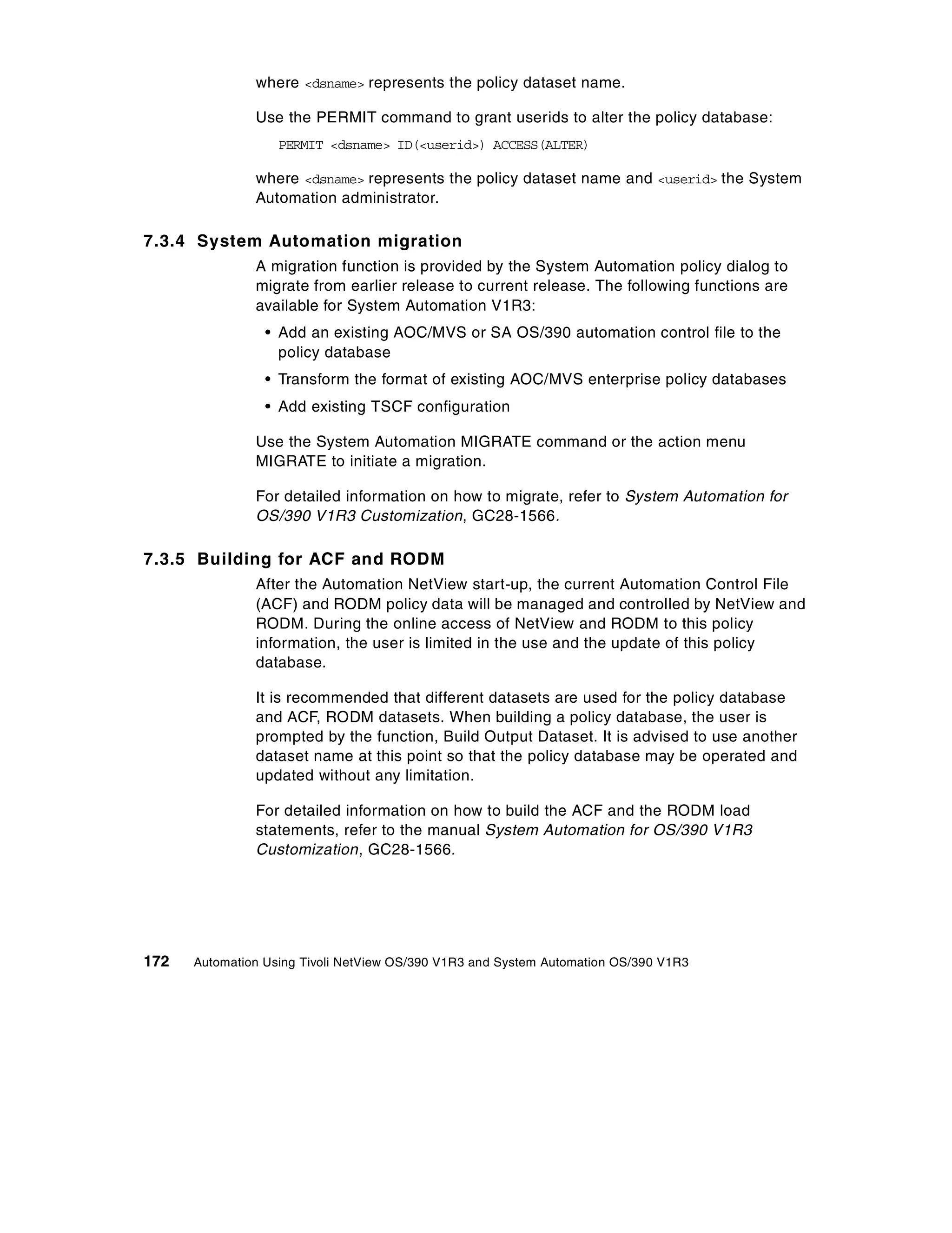 where <dsname> represents the policy dataset name.

               Use the PERMIT command to grant userids to alter the policy database:
                   PERMIT <dsname> ID(<userid>) ACCESS(ALTER)

               where <dsname> represents the policy dataset name and <userid> the System
               Automation administrator.

7.3.4 System Automation migration
               A migration function is provided by the System Automation policy dialog to
               migrate from earlier release to current release. The following functions are
               available for System Automation V1R3:
                 • Add an existing AOC/MVS or SA OS/390 automation control file to the
                   policy database
                 • Transform the format of existing AOC/MVS enterprise policy databases
                 • Add existing TSCF configuration

               Use the System Automation MIGRATE command or the action menu
               MIGRATE to initiate a migration.

               For detailed information on how to migrate, refer to System Automation for
               OS/390 V1R3 Customization, GC28-1566.

7.3.5 Building for ACF and RODM
               After the Automation NetView start-up, the current Automation Control File
               (ACF) and RODM policy data will be managed and controlled by NetView and
               RODM. During the online access of NetView and RODM to this policy
               information, the user is limited in the use and the update of this policy
               database.

               It is recommended that different datasets are used for the policy database
               and ACF, RODM datasets. When building a policy database, the user is
               prompted by the function, Build Output Dataset. It is advised to use another
               dataset name at this point so that the policy database may be operated and
               updated without any limitation.

               For detailed information on how to build the ACF and the RODM load
               statements, refer to the manual System Automation for OS/390 V1R3
               Customization, GC28-1566.




172   Automation Using Tivoli NetView OS/390 V1R3 and System Automation OS/390 V1R3
 
