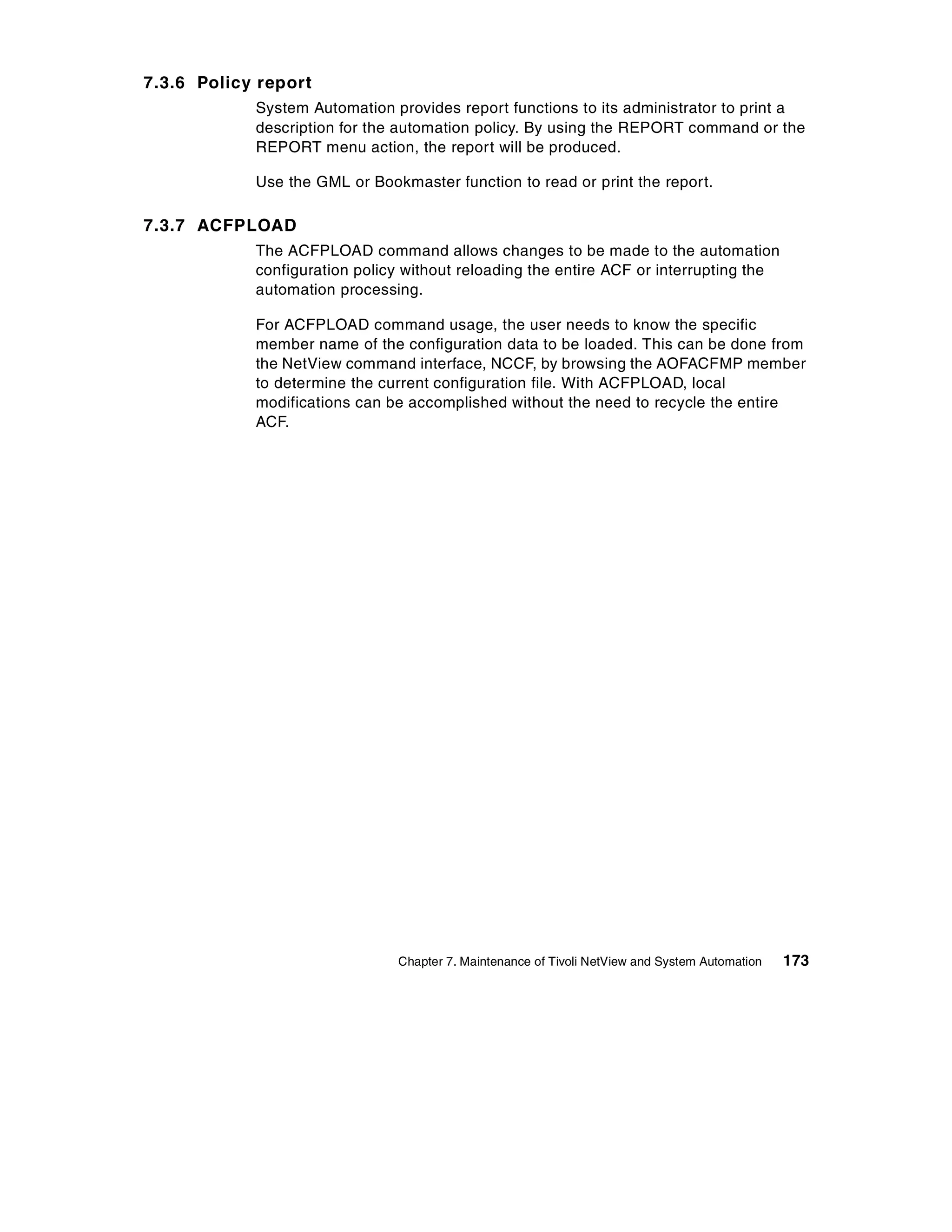 7.3.6 Policy report
            System Automation provides report functions to its administrator to print a
            description for the automation policy. By using the REPORT command or the
            REPORT menu action, the report will be produced.

            Use the GML or Bookmaster function to read or print the report.

7.3.7 ACFPLOAD
            The ACFPLOAD command allows changes to be made to the automation
            configuration policy without reloading the entire ACF or interrupting the
            automation processing.

            For ACFPLOAD command usage, the user needs to know the specific
            member name of the configuration data to be loaded. This can be done from
            the NetView command interface, NCCF, by browsing the AOFACFMP member
            to determine the current configuration file. With ACFPLOAD, local
            modifications can be accomplished without the need to recycle the entire
            ACF.




                               Chapter 7. Maintenance of Tivoli NetView and System Automation   173
 