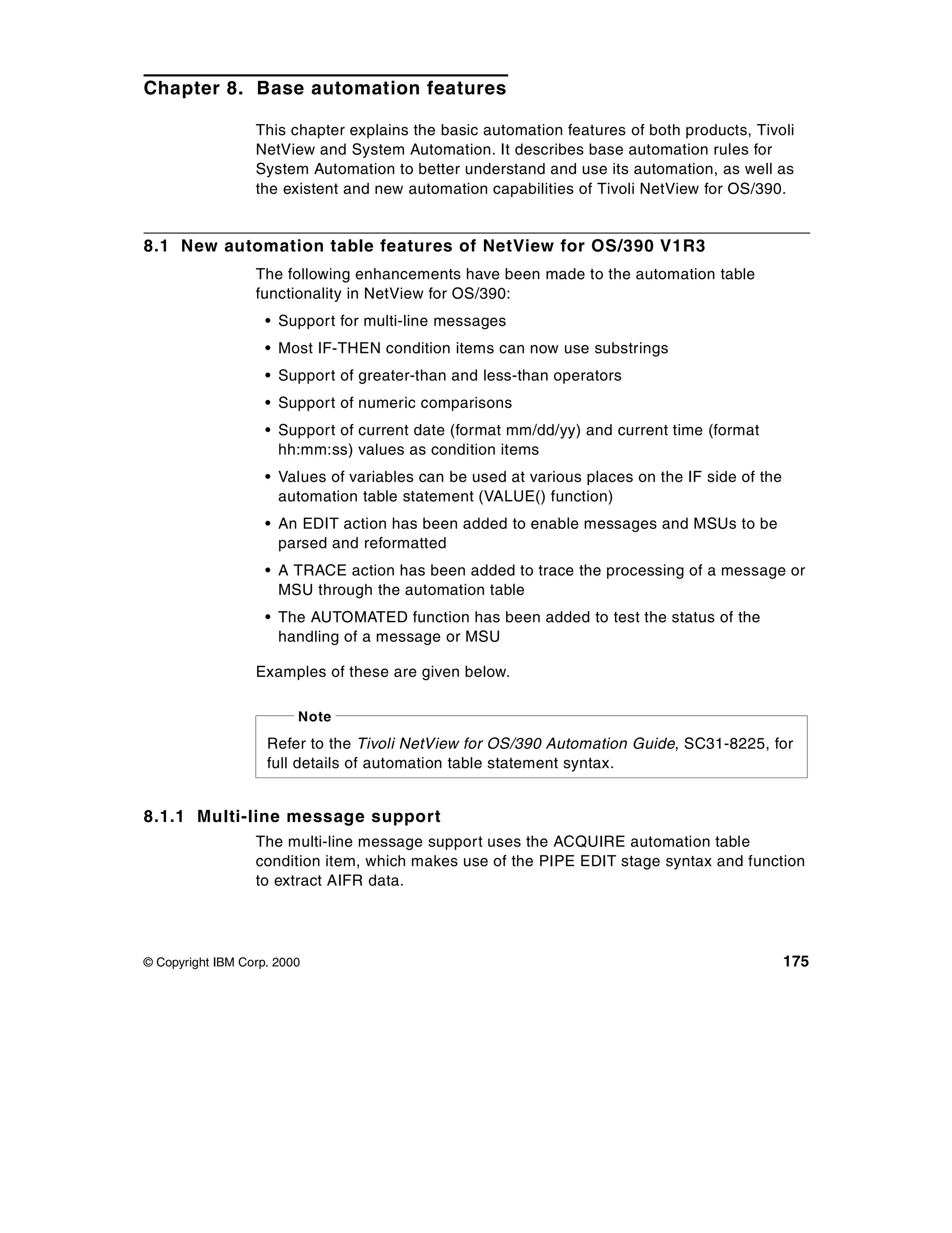 Chapter 8. Base automation features

                  This chapter explains the basic automation features of both products, Tivoli
                  NetView and System Automation. It describes base automation rules for
                  System Automation to better understand and use its automation, as well as
                  the existent and new automation capabilities of Tivoli NetView for OS/390.


8.1 New automation table features of NetView for OS/390 V1R3
                  The following enhancements have been made to the automation table
                  functionality in NetView for OS/390:
                    • Support for multi-line messages
                    • Most IF-THEN condition items can now use substrings
                    • Support of greater-than and less-than operators
                    • Support of numeric comparisons
                    • Support of current date (format mm/dd/yy) and current time (format
                      hh:mm:ss) values as condition items
                    • Values of variables can be used at various places on the IF side of the
                      automation table statement (VALUE() function)
                    • An EDIT action has been added to enable messages and MSUs to be
                      parsed and reformatted
                    • A TRACE action has been added to trace the processing of a message or
                      MSU through the automation table
                    • The AUTOMATED function has been added to test the status of the
                      handling of a message or MSU

                  Examples of these are given below.

                         Note
                    Refer to the Tivoli NetView for OS/390 Automation Guide, SC31-8225, for
                    full details of automation table statement syntax.


8.1.1 Multi-line message support
                  The multi-line message support uses the ACQUIRE automation table
                  condition item, which makes use of the PIPE EDIT stage syntax and function
                  to extract AIFR data.




© Copyright IBM Corp. 2000                                                                      175
 