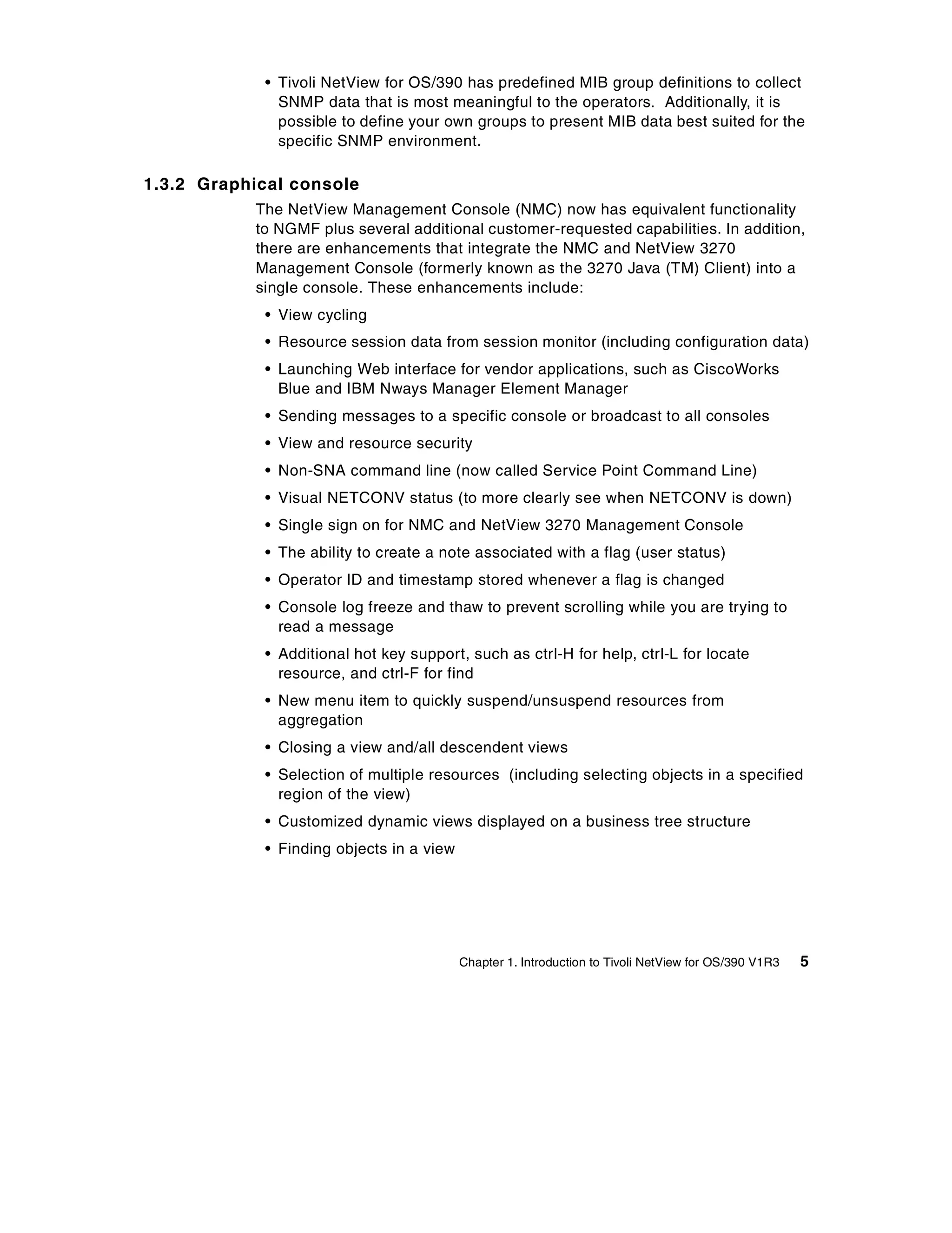 • Tivoli NetView for OS/390 has predefined MIB group definitions to collect
              SNMP data that is most meaningful to the operators. Additionally, it is
              possible to define your own groups to present MIB data best suited for the
              specific SNMP environment.

1.3.2 Graphical console
           The NetView Management Console (NMC) now has equivalent functionality
           to NGMF plus several additional customer-requested capabilities. In addition,
           there are enhancements that integrate the NMC and NetView 3270
           Management Console (formerly known as the 3270 Java (TM) Client) into a
           single console. These enhancements include:
            • View cycling
            • Resource session data from session monitor (including configuration data)
            • Launching Web interface for vendor applications, such as CiscoWorks
              Blue and IBM Nways Manager Element Manager
            • Sending messages to a specific console or broadcast to all consoles
            • View and resource security
            • Non-SNA command line (now called Service Point Command Line)
            • Visual NETCONV status (to more clearly see when NETCONV is down)
            • Single sign on for NMC and NetView 3270 Management Console
            • The ability to create a note associated with a flag (user status)
            • Operator ID and timestamp stored whenever a flag is changed
            • Console log freeze and thaw to prevent scrolling while you are trying to
              read a message
            • Additional hot key support, such as ctrl-H for help, ctrl-L for locate
              resource, and ctrl-F for find
            • New menu item to quickly suspend/unsuspend resources from
              aggregation
            • Closing a view and/all descendent views
            • Selection of multiple resources (including selecting objects in a specified
              region of the view)
            • Customized dynamic views displayed on a business tree structure
            • Finding objects in a view




                                          Chapter 1. Introduction to Tivoli NetView for OS/390 V1R3   5
 