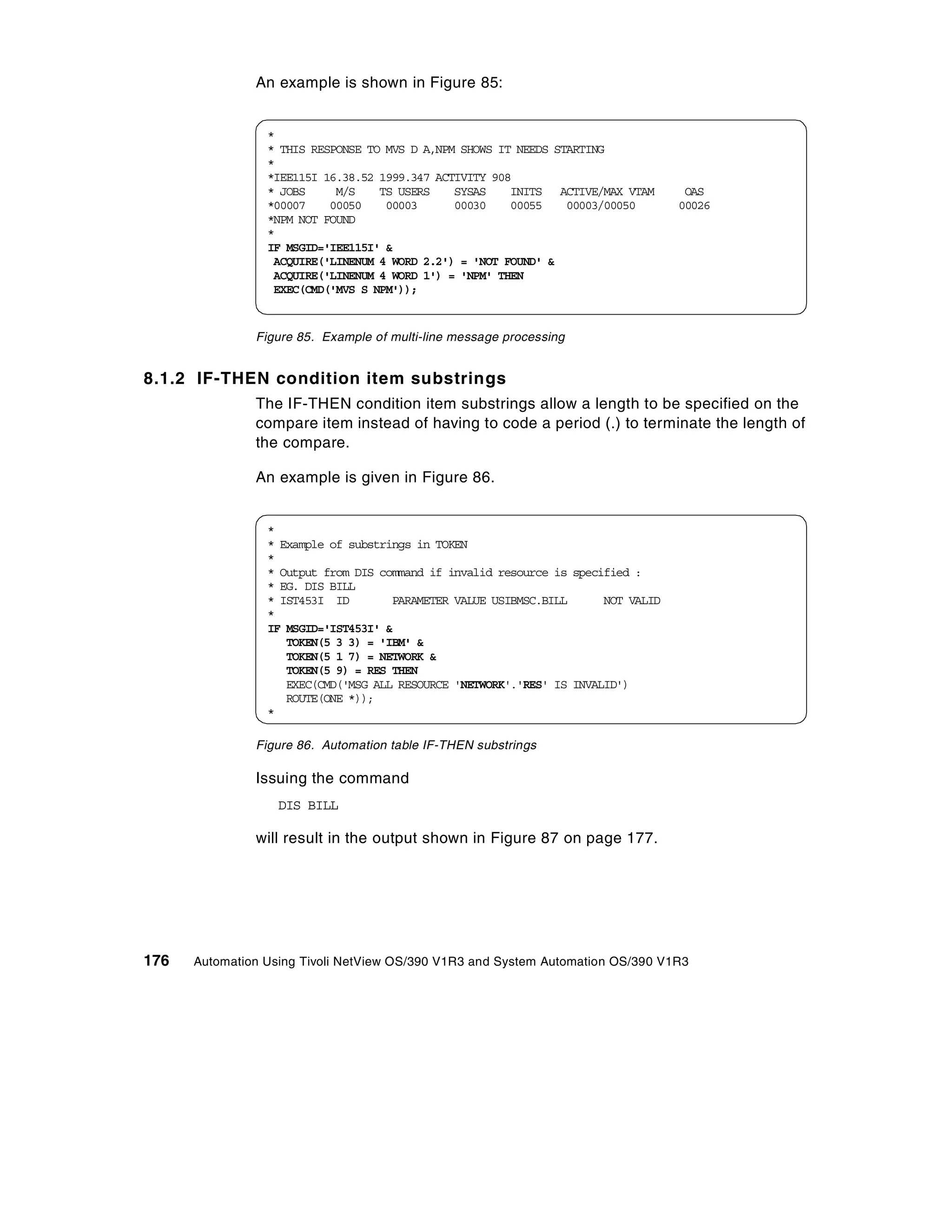 An example is shown in Figure 85:


                 *
                 * THIS RESPONSE TO MVS D A,NPM SHOWS IT NEEDS STARTING
                 *
                 *IEE115I 16.38.52 1999.347 ACTIVITY 908
                 * JOBS     M/S    TS USERS    SYSAS    INITS ACTIVE/MAX VTAM       OAS
                 *00007    00050    00003      00030    00055    00003/00050       00026
                 *NPM NOT FOUND
                 *
                 IF MSGID='IEE115I' &
                  ACQUIRE('LINENUM 4 WORD 2.2') = 'NOT FOUND' &
                  ACQUIRE('LINENUM 4 WORD 1') = 'NPM' THEN
                  EXEC(CMD('MVS S NPM'));


               Figure 85. Example of multi-line message processing


8.1.2 IF-THEN condition item substrings
               The IF-THEN condition item substrings allow a length to be specified on the
               compare item instead of having to code a period (.) to terminate the length of
               the compare.

               An example is given in Figure 86.


                 *
                 * Example of substrings in TOKEN
                 *
                 * Output from DIS command if invalid resource is specified :
                 * EG. DIS BILL
                 * IST453I ID        PARAMETER VALUE USIBMSC.BILL      NOT VALID
                 *
                 IF MSGID='IST453I' &
                    TOKEN(5 3 3) = 'IBM' &
                    TOKEN(5 1 7) = NETWORK &
                    TOKEN(5 9) = RES THEN
                    EXEC(CMD('MSG ALL RESOURCE 'NETWORK'.'RES' IS INVALID')
                    ROUTE(ONE *));
                 *

               Figure 86. Automation table IF-THEN substrings

               Issuing the command
                   DIS BILL

               will result in the output shown in Figure 87 on page 177.




176   Automation Using Tivoli NetView OS/390 V1R3 and System Automation OS/390 V1R3
 