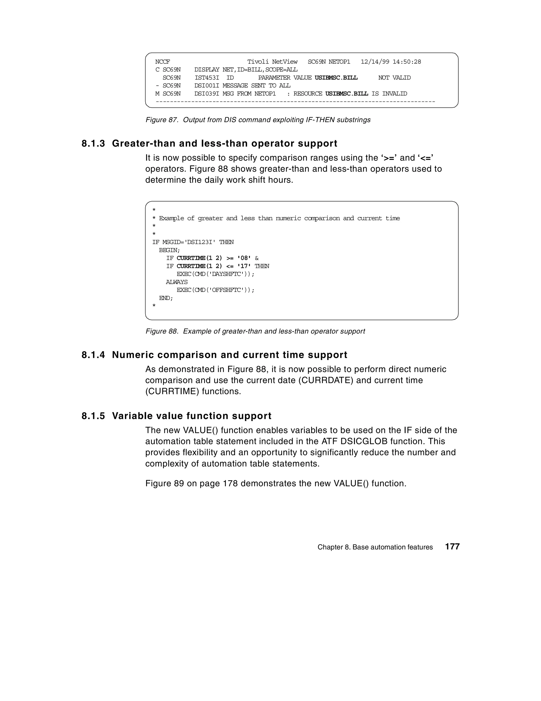 NCCF                      Tivoli NetView SC69N NETOP1 12/14/99 14:50:28
              C SC69N    DISPLAY NET,ID=BILL,SCOPE=ALL
                SC69N    IST453I ID        PARAMETER VALUE USIBMSC.BILL      NOT VALID
              - SC69N    DSI001I MESSAGE SENT TO ALL
              M SC69N    DSI039I MSG FROM NETOP1 : RESOURCE USIBMSC.BILL IS INVALID
              -------------------------------------------------------------------------------

            Figure 87. Output from DIS command exploiting IF-THEN substrings


8.1.3 Greater-than and less-than operator support
            It is now possible to specify comparison ranges using the ‘>=’ and ‘<=’
            operators. Figure 88 shows greater-than and less-than operators used to
            determine the daily work shift hours.


             *
             * Example of greater and less than numeric comparison and current time
             *
             *
             IF MSGID='DSI123I' THEN
               BEGIN;
                 IF CURRTIME(1 2) >= '08' &
                 IF CURRTIME(1 2) <= '17' THEN
                    EXEC(CMD('DAYSHFTC'));
                 ALWAYS
                    EXEC(CMD('OFFSHFTC'));
               END;
             *


            Figure 88. Example of greater-than and less-than operator support


8.1.4 Numeric comparison and current time support
            As demonstrated in Figure 88, it is now possible to perform direct numeric
            comparison and use the current date (CURRDATE) and current time
            (CURRTIME) functions.

8.1.5 Variable value function support
            The new VALUE() function enables variables to be used on the IF side of the
            automation table statement included in the ATF DSICGLOB function. This
            provides flexibility and an opportunity to significantly reduce the number and
            complexity of automation table statements.

            Figure 89 on page 178 demonstrates the new VALUE() function.




                                                               Chapter 8. Base automation features   177
 