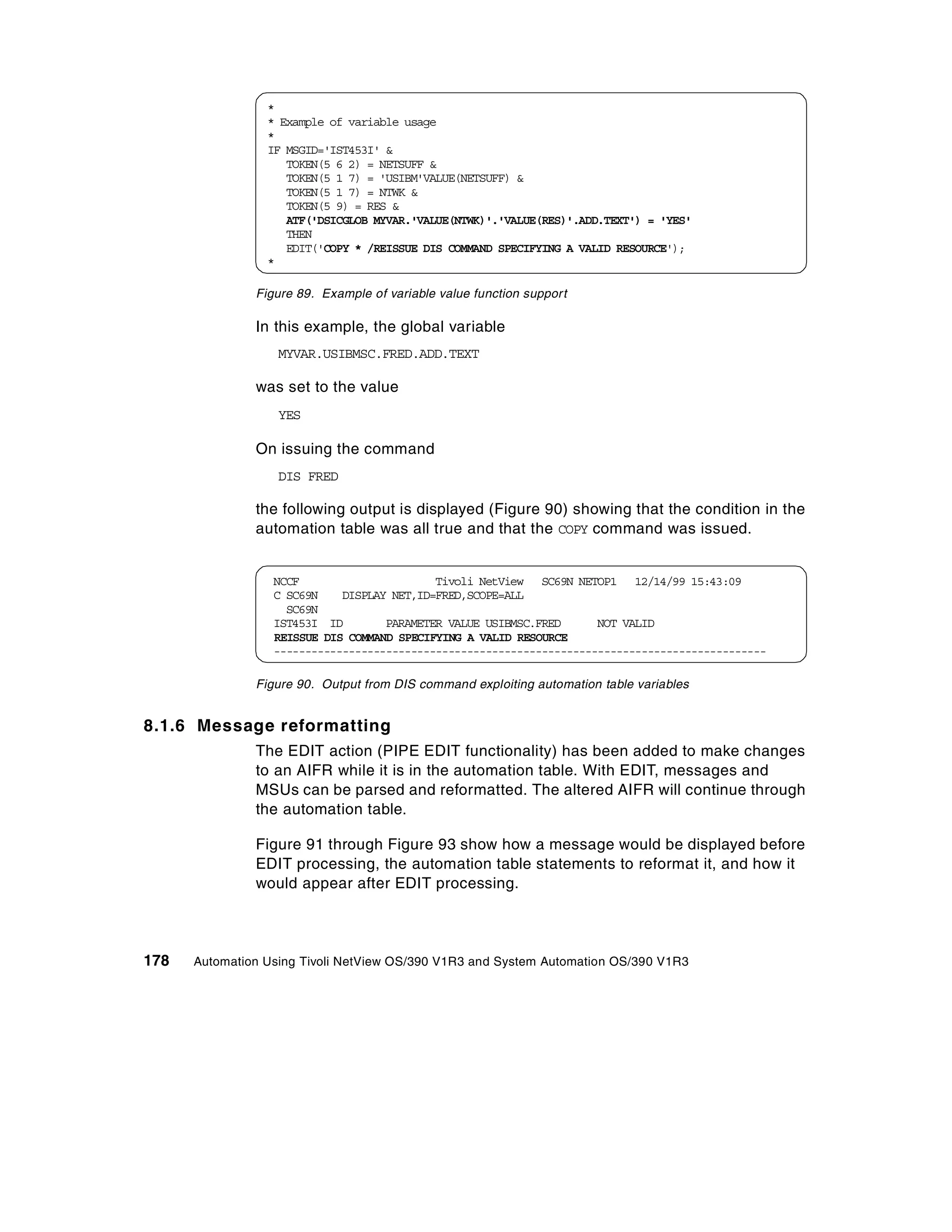 *
                 * Example of variable usage
                 *
                 IF MSGID='IST453I' &
                    TOKEN(5 6 2) = NETSUFF &
                    TOKEN(5 1 7) = 'USIBM'VALUE(NETSUFF) &
                    TOKEN(5 1 7) = NTWK &
                    TOKEN(5 9) = RES &
                    ATF('DSICGLOB MYVAR.'VALUE(NTWK)'.'VALUE(RES)'.ADD.TEXT') = 'YES'
                    THEN
                    EDIT('COPY * /REISSUE DIS COMMAND SPECIFYING A VALID RESOURCE');
                 *

               Figure 89. Example of variable value function support

               In this example, the global variable
                   MYVAR.USIBMSC.FRED.ADD.TEXT

               was set to the value
                   YES

               On issuing the command
                   DIS FRED

               the following output is displayed (Figure 90) showing that the condition in the
               automation table was all true and that the COPY command was issued.


                  NCCF                      Tivoli NetView SC69N NETOP1 12/14/99 15:43:09
                  C SC69N    DISPLAY NET,ID=FRED,SCOPE=ALL
                    SC69N
                  IST453I ID        PARAMETER VALUE USIBMSC.FRED      NOT VALID
                  REISSUE DIS COMMAND SPECIFYING A VALID RESOURCE
                  -------------------------------------------------------------------------------

               Figure 90. Output from DIS command exploiting automation table variables


8.1.6 Message reformatting
               The EDIT action (PIPE EDIT functionality) has been added to make changes
               to an AIFR while it is in the automation table. With EDIT, messages and
               MSUs can be parsed and reformatted. The altered AIFR will continue through
               the automation table.

               Figure 91 through Figure 93 show how a message would be displayed before
               EDIT processing, the automation table statements to reformat it, and how it
               would appear after EDIT processing.




178   Automation Using Tivoli NetView OS/390 V1R3 and System Automation OS/390 V1R3
 