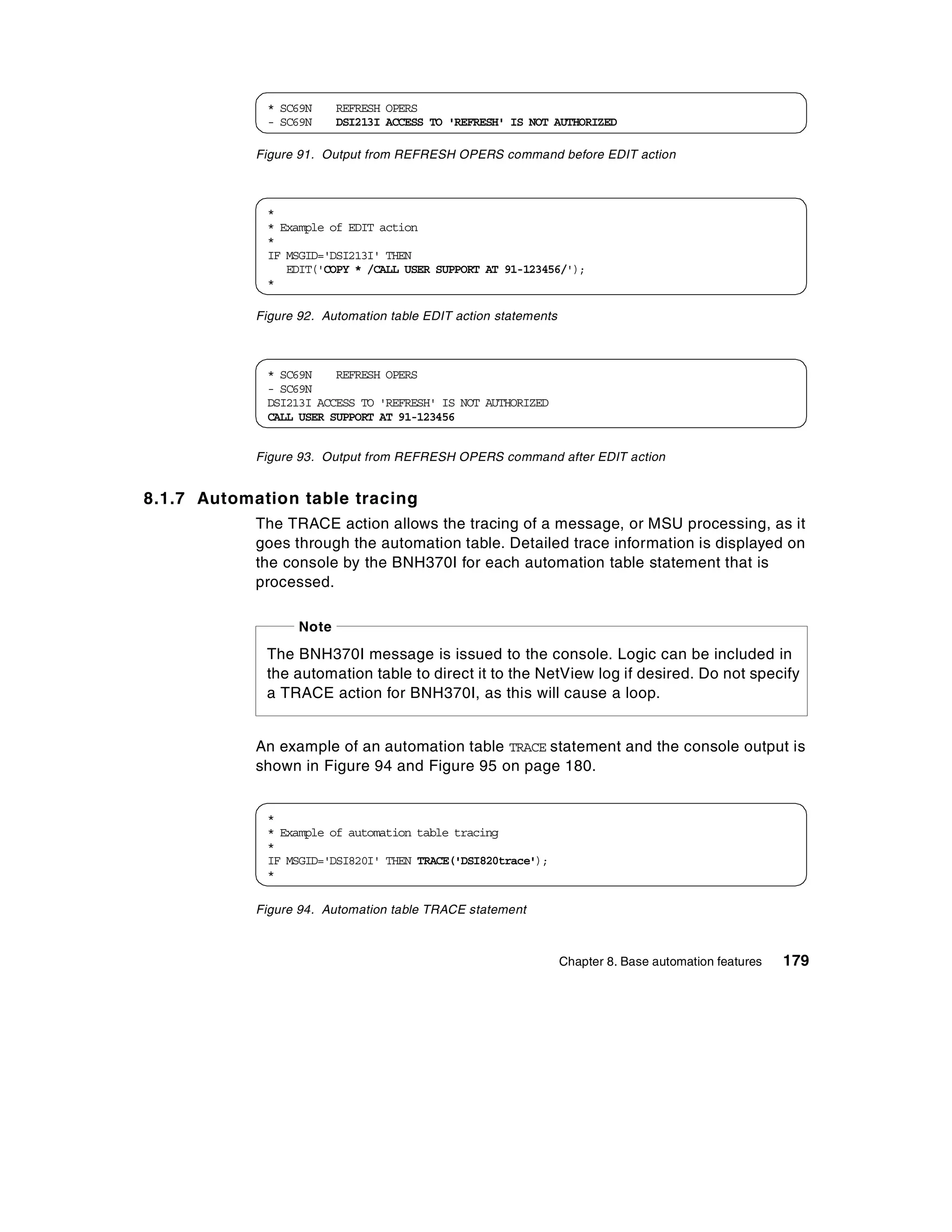 * SC69N      REFRESH OPERS
             - SC69N      DSI213I ACCESS TO 'REFRESH' IS NOT AUTHORIZED

            Figure 91. Output from REFRESH OPERS command before EDIT action



             *
             * Example of EDIT action
             *
             IF MSGID='DSI213I' THEN
                EDIT('COPY * /CALL USER SUPPORT AT 91-123456/');
             *

            Figure 92. Automation table EDIT action statements



             * SC69N    REFRESH OPERS
             - SC69N
             DSI213I ACCESS TO 'REFRESH' IS NOT AUTHORIZED
             CALL USER SUPPORT AT 91-123456


            Figure 93. Output from REFRESH OPERS command after EDIT action


8.1.7 Automation table tracing
            The TRACE action allows the tracing of a message, or MSU processing, as it
            goes through the automation table. Detailed trace information is displayed on
            the console by the BNH370I for each automation table statement that is
            processed.

                   Note
             The BNH370I message is issued to the console. Logic can be included in
             the automation table to direct it to the NetView log if desired. Do not specify
             a TRACE action for BNH370I, as this will cause a loop.


            An example of an automation table TRACE statement and the console output is
            shown in Figure 94 and Figure 95 on page 180.


             *
             * Example of automation table tracing
             *
             IF MSGID='DSI820I' THEN TRACE('DSI820trace');
             *

            Figure 94. Automation table TRACE statement



                                                                 Chapter 8. Base automation features   179
 