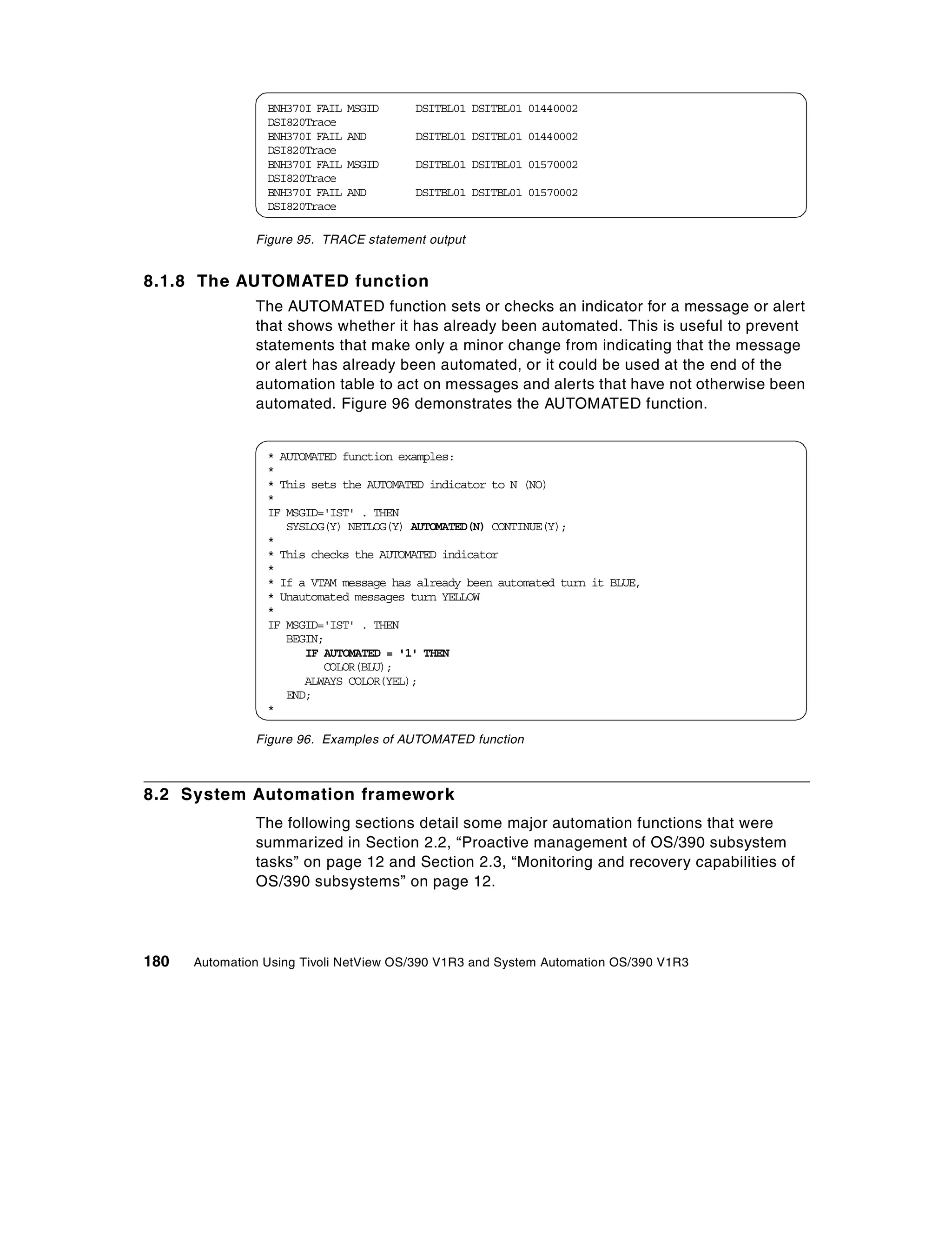 BNH370I FAIL   MSGID   DSITBL01 DSITBL01 01440002
                 DSI820Trace
                 BNH370I FAIL   AND     DSITBL01 DSITBL01 01440002
                 DSI820Trace
                 BNH370I FAIL   MSGID   DSITBL01 DSITBL01 01570002
                 DSI820Trace
                 BNH370I FAIL   AND     DSITBL01 DSITBL01 01570002
                 DSI820Trace

               Figure 95. TRACE statement output


8.1.8 The AUTOMATED function
               The AUTOMATED function sets or checks an indicator for a message or alert
               that shows whether it has already been automated. This is useful to prevent
               statements that make only a minor change from indicating that the message
               or alert has already been automated, or it could be used at the end of the
               automation table to act on messages and alerts that have not otherwise been
               automated. Figure 96 demonstrates the AUTOMATED function.


                 * AUTOMATED function examples:
                 *
                 * This sets the AUTOMATED indicator to N (NO)
                 *
                 IF MSGID='IST' . THEN
                    SYSLOG(Y) NETLOG(Y) AUTOMATED(N) CONTINUE(Y);
                 *
                 * This checks the AUTOMATED indicator
                 *
                 * If a VTAM message has already been automated turn it BLUE,
                 * Unautomated messages turn YELLOW
                 *
                 IF MSGID='IST' . THEN
                    BEGIN;
                       IF AUTOMATED = '1' THEN
                          COLOR(BLU);
                       ALWAYS COLOR(YEL);
                    END;
                 *

               Figure 96. Examples of AUTOMATED function



8.2 System Automation framework
               The following sections detail some major automation functions that were
               summarized in Section 2.2, “Proactive management of OS/390 subsystem
               tasks” on page 12 and Section 2.3, “Monitoring and recovery capabilities of
               OS/390 subsystems” on page 12.




180   Automation Using Tivoli NetView OS/390 V1R3 and System Automation OS/390 V1R3
 