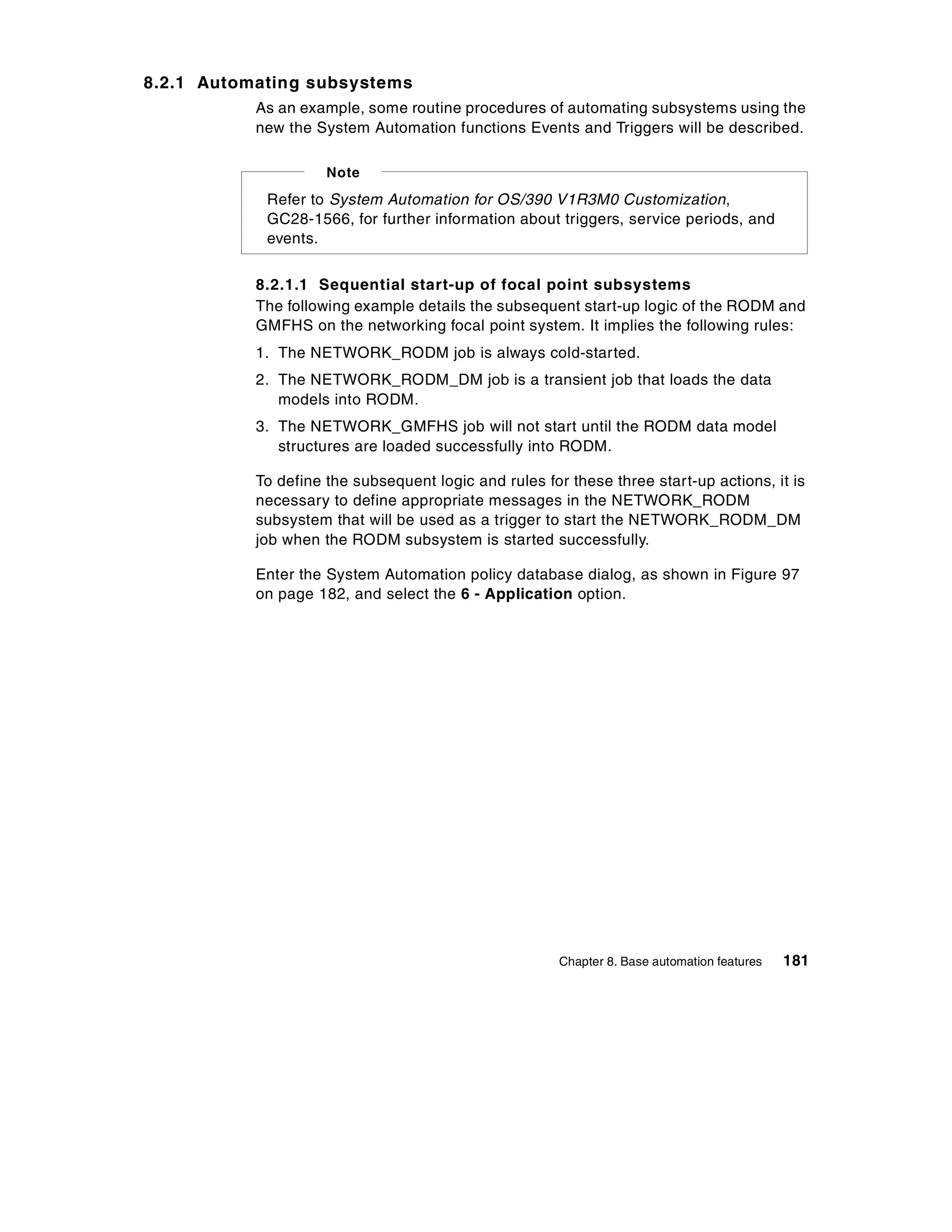 8.2.1 Automating subsystems
           As an example, some routine procedures of automating subsystems using the
           new the System Automation functions Events and Triggers will be described.

                     Note
            Refer to System Automation for OS/390 V1R3M0 Customization,
            GC28-1566, for further information about triggers, service periods, and
            events.


           8.2.1.1 Sequential start-up of focal point subsystems
           The following example details the subsequent start-up logic of the RODM and
           GMFHS on the networking focal point system. It implies the following rules:
           1. The NETWORK_RODM job is always cold-started.
           2. The NETWORK_RODM_DM job is a transient job that loads the data
              models into RODM.
           3. The NETWORK_GMFHS job will not start until the RODM data model
              structures are loaded successfully into RODM.

           To define the subsequent logic and rules for these three start-up actions, it is
           necessary to define appropriate messages in the NETWORK_RODM
           subsystem that will be used as a trigger to start the NETWORK_RODM_DM
           job when the RODM subsystem is started successfully.

           Enter the System Automation policy database dialog, as shown in Figure 97
           on page 182, and select the 6 - Application option.




                                                       Chapter 8. Base automation features   181
 