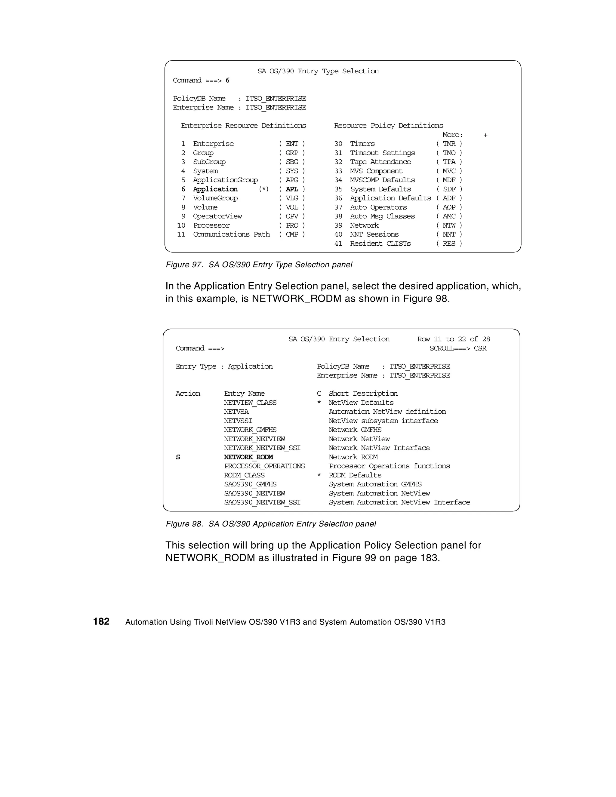 SA OS/390 Entry Entry Selection
                                            SA OS/390 Type Type Selection
                 Command ===> 6
                      Command ===> 6

                 PolicyDB Name Name : ITSO_ENTERPRISE
                      PolicyDB : ITSO_ENTERPRISE
                 Enterprise Name : ITSO_ENTERPRISE
                      Enterprise Name : ITSO_ENTERPRISE

                   Enterprise Resource Definitions
                        Enterprise Resource Definitions Resource Policy Definitions
                                                             Resource Policy Definitions
                                                                                   More: More:+   +
                   1 Enterprise
                        1 Enterprise       ( ENT ( ENT ) 30 Timers
                                                  )          30 Timers           ( TMR ( TMR )
                                                                                        )
                   2 Group Group
                        2                  ( GRP ( GRP ) 31 Timeout Settings
                                                  )          31 Timeout Settings TMO ( TMO )
                                                                                 (      )
                   3 SubGroup
                        3 SubGroup         ( SBG ( SBG ) 32 Tape Attendance
                                                  )          32 Tape Attendance ( TPA ( TPA )
                                                                                        )
                   4 System
                        4 System           ( SYS ( SYS ) 33 MVS Component
                                                  )          33 MVS Component ( MVC ( MVC )
                                                                                        )
                   5 ApplicationGroup
                        5 ApplicationGroup APG ( APG ) 34 MVSCOMP Defaults
                                           (      )          34 MVSCOMP Defaults MDF ( MDF )
                                                                                 (      )
                   6 Application
                        6 Application (*) ( APL ( APL ) 35 System Defaults
                                           (*) )             35 System Defaults ( SDF ( SDF )
                                                                                        )
                   7 VolumeGroup
                        7 VolumeGroup      ( VLG ( VLG ) 36 Application Defaults ( ADF ( ADF )
                                                  )          36 Application Defaults )
                   8 Volume
                        8 Volume           ( VOL ( VOL ) 37 Auto Operators
                                                  )          37 Auto Operators ( AOP ( AOP )
                                                                                        )
                   9 OperatorView
                        9 OperatorView     ( OPV ( OPV ) 38 Auto Msg Classes
                                                  )          38 Auto Msg Classes AMC ( AMC )
                                                                                 (      )
                  10 Processor
                       10 Processor        ( PRO ( PRO ) 39 Network
                                                  )          39 Network          ( NTW ( NTW )
                                                                                        )
                  11 Communications Path Path ( CMP ) 40 NNT Sessions
                       11 Communications ( CMP )             40 NNT Sessions     ( NNT ( NNT )
                                                                                        )
                                                         41 Resident CLISTs
                                                             41 Resident CLISTs ( RES ( RES )
                                                                                        )

               Figure 97. SA OS/390 Entry Type Selection panel

               In the Application Entry Selection panel, select the desired application, which,
               in this example, is NETWORK_RODM as shown in Figure 98.


                                              SA OS/390 Entry Selection      Row 11 to 22 of 28
                  Command ===>                                                  SCROLL===> CSR

                  Entry Type : Application           PolicyDB Name : ITSO_ENTERPRISE
                                                     Enterprise Name : ITSO_ENTERPRISE

                  Action      Entry Name             C Short Description
                              NETVIEW_CLASS          * NetView Defaults
                              NETVSA                   Automation NetView definition
                              NETVSSI                  NetView subsystem interface
                              NETWORK_GMFHS            Network GMFHS
                              NETWORK_NETVIEW          Network NetView
                              NETWORK_NETVIEW_SSI      Network NetView Interface
                  S           NETWORK_RODM             Network RODM
                              PROCESSOR_OPERATIONS     Processor Operations functions
                              RODM_CLASS             * RODM Defaults
                              SAOS390_GMFHS            System Automation GMFHS
                              SAOS390_NETVIEW          System Automation NetView
                              SAOS390_NETVIEW_SSI      System Automation NetView Interface

               Figure 98. SA OS/390 Application Entry Selection panel

               This selection will bring up the Application Policy Selection panel for
               NETWORK_RODM as illustrated in Figure 99 on page 183.




182   Automation Using Tivoli NetView OS/390 V1R3 and System Automation OS/390 V1R3
 
