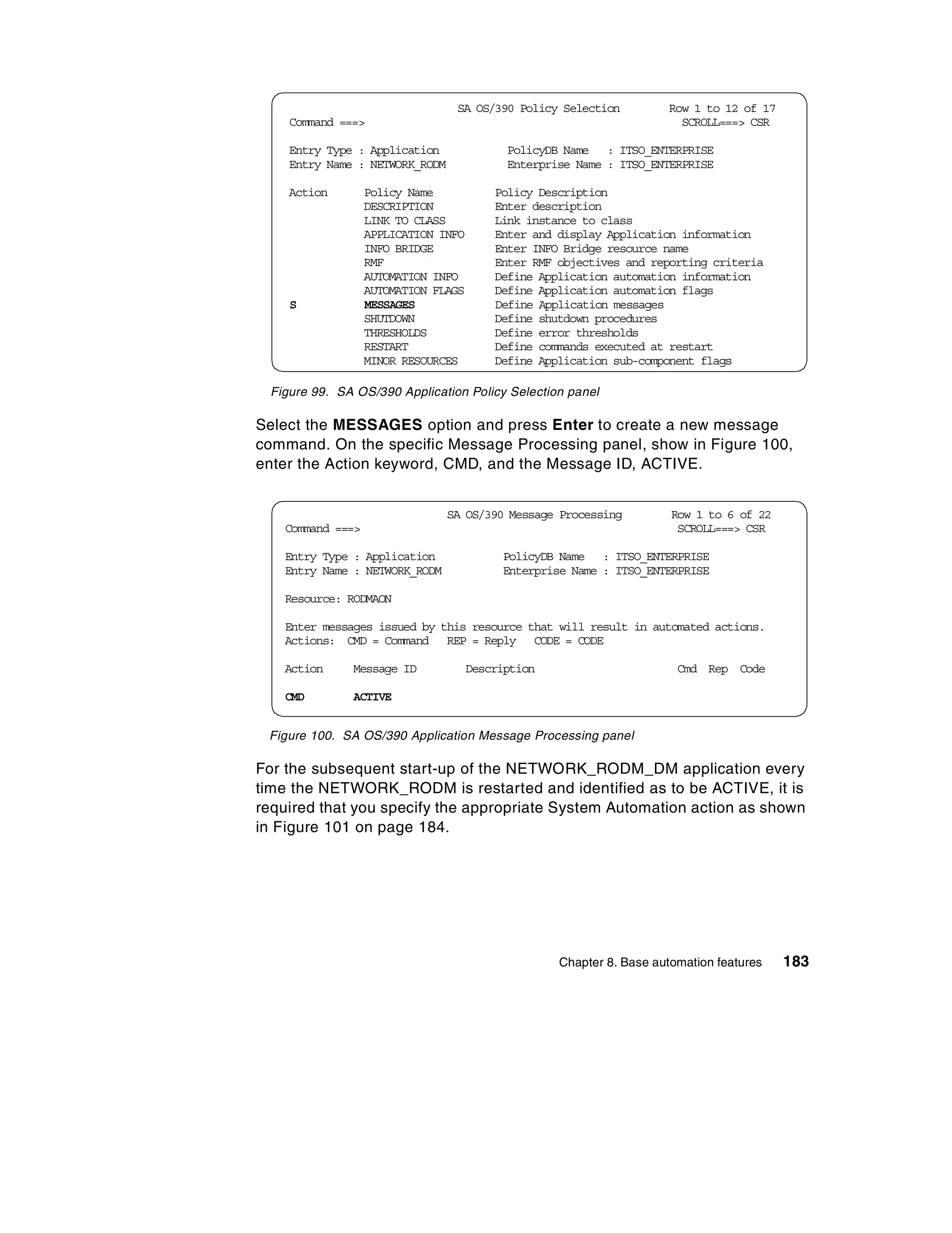 SA OS/390 Policy Selection          Row 1 to 12 of 17
    Command ===>                                                       SCROLL===> CSR

    Entry Type : Application               PolicyDB Name : ITSO_ENTERPRISE
    Entry Name : NETWORK_RODM              Enterprise Name : ITSO_ENTERPRISE

    Action        Policy Name            Policy Description
                  DESCRIPTION            Enter description
                  LINK TO CLASS          Link instance to class
                  APPLICATION INFO       Enter and display Application information
                  INFO BRIDGE            Enter INFO Bridge resource name
                  RMF                    Enter RMF objectives and reporting criteria
                  AUTOMATION INFO        Define Application automation information
                  AUTOMATION FLAGS       Define Application automation flags
    S             MESSAGES               Define Application messages
                  SHUTDOWN               Define shutdown procedures
                  THRESHOLDS             Define error thresholds
                  RESTART                Define commands executed at restart
                  MINOR RESOURCES        Define Application sub-component flags

 Figure 99. SA OS/390 Application Policy Selection panel

Select the MESSAGES option and press Enter to create a new message
command. On the specific Message Processing panel, show in Figure 100,
enter the Action keyword, CMD, and the Message ID, ACTIVE.


                                SA OS/390 Message Processing          Row 1 to 6 of 22
   Command ===>                                                        SCROLL===> CSR

   Entry Type : Application               PolicyDB Name : ITSO_ENTERPRISE
   Entry Name : NETWORK_RODM              Enterprise Name : ITSO_ENTERPRISE

   Resource: RODMAON

   Enter messages issued by this resource that will result in automated actions.
   Actions: CMD = Command REP = Reply CODE = CODE

   Action     Message ID             Description                       Cmd Rep Code

   CMD        ACTIVE


 Figure 100. SA OS/390 Application Message Processing panel

For the subsequent start-up of the NETWORK_RODM_DM application every
time the NETWORK_RODM is restarted and identified as to be ACTIVE, it is
required that you specify the appropriate System Automation action as shown
in Figure 101 on page 184.




                                                   Chapter 8. Base automation features   183
 