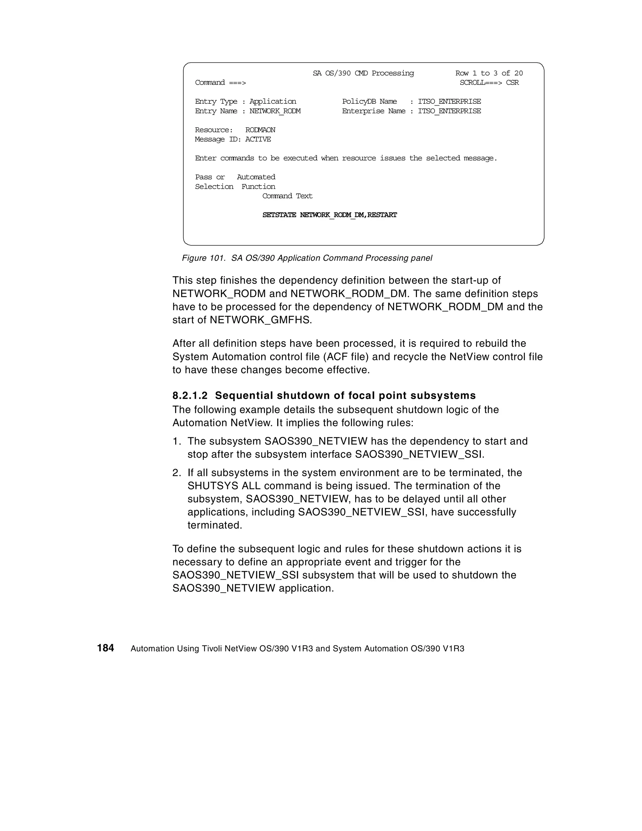 SA OS/390 CMD Processing         Row 1 to 3 of 20
                    Command ===>                                                  SCROLL===> CSR

                    Entry Type : Application          PolicyDB Name : ITSO_ENTERPRISE
                    Entry Name : NETWORK_RODM         Enterprise Name : ITSO_ENTERPRISE

                    Resource: RODMAON
                    Message ID: ACTIVE

                    Enter commands to be executed when resource issues the selected message.

                    Pass or Automated
                    Selection Function
                                   Command Text

                                    SETSTATE NETWORK_RODM_DM,RESTART




                 Figure 101. SA OS/390 Application Command Processing panel

               This step finishes the dependency definition between the start-up of
               NETWORK_RODM and NETWORK_RODM_DM. The same definition steps
               have to be processed for the dependency of NETWORK_RODM_DM and the
               start of NETWORK_GMFHS.

               After all definition steps have been processed, it is required to rebuild the
               System Automation control file (ACF file) and recycle the NetView control file
               to have these changes become effective.

               8.2.1.2 Sequential shutdown of focal point subsystems
               The following example details the subsequent shutdown logic of the
               Automation NetView. It implies the following rules:
               1. The subsystem SAOS390_NETVIEW has the dependency to start and
                  stop after the subsystem interface SAOS390_NETVIEW_SSI.
               2. If all subsystems in the system environment are to be terminated, the
                  SHUTSYS ALL command is being issued. The termination of the
                  subsystem, SAOS390_NETVIEW, has to be delayed until all other
                  applications, including SAOS390_NETVIEW_SSI, have successfully
                  terminated.

               To define the subsequent logic and rules for these shutdown actions it is
               necessary to define an appropriate event and trigger for the
               SAOS390_NETVIEW_SSI subsystem that will be used to shutdown the
               SAOS390_NETVIEW application.




184   Automation Using Tivoli NetView OS/390 V1R3 and System Automation OS/390 V1R3
 