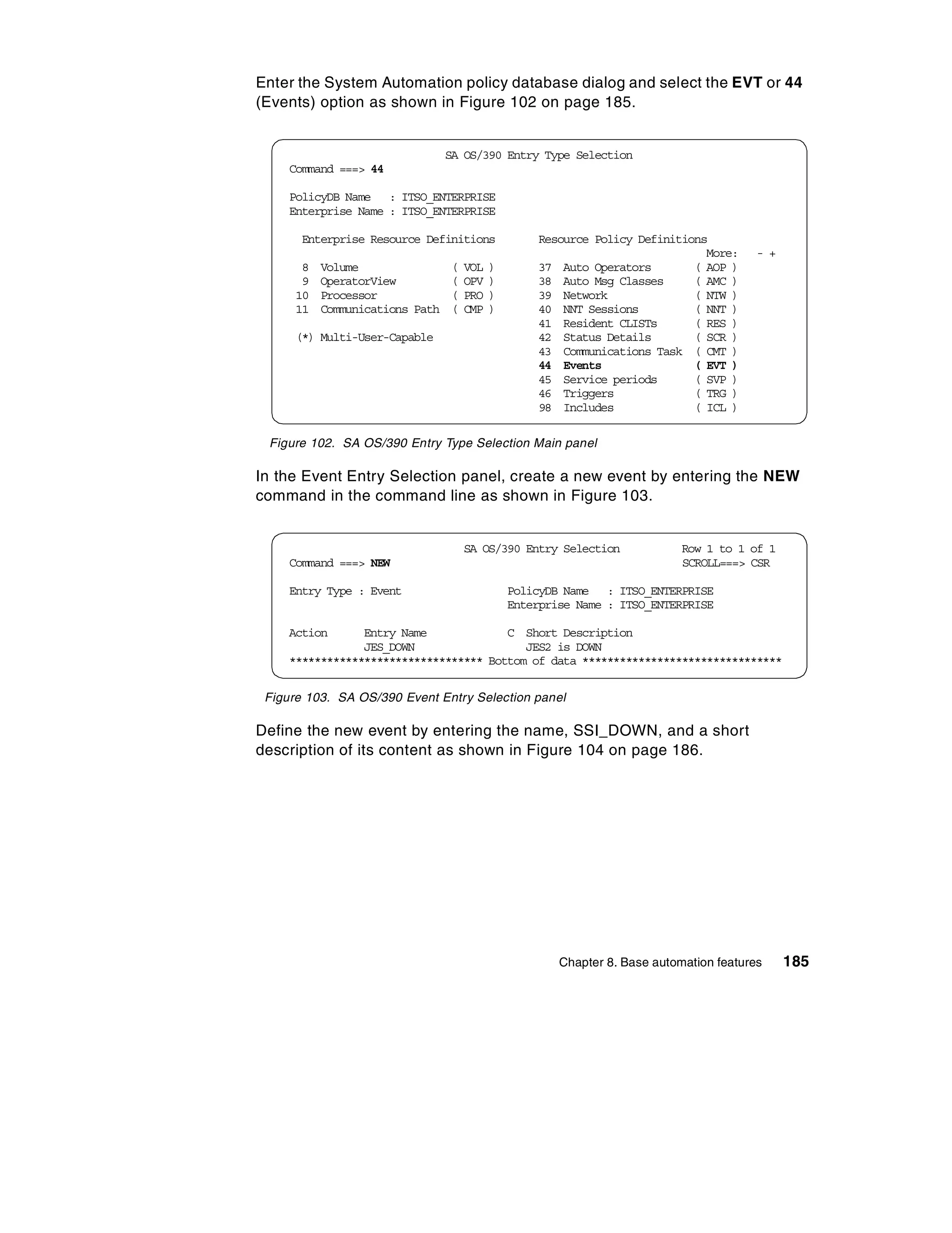 Enter the System Automation policy database dialog and select the EVT or 44
(Events) option as shown in Figure 102 on page 185.


                                 SA OS/390 Entry Type Selection
     Command ===> 44

     PolicyDB Name : ITSO_ENTERPRISE
     Enterprise Name : ITSO_ENTERPRISE

       Enterprise Resource Definitions              Resource Policy Definitions
                                                                               More:     - +
       8   Volume                (   VOL   )        37 Auto Operators        ( AOP )
       9   OperatorView          (   OPV   )        38 Auto Msg Classes      ( AMC )
      10   Processor             (   PRO   )        39 Network               ( NTW )
      11   Communications Path   (   CMP   )        40 NNT Sessions          ( NNT )
                                                    41 Resident CLISTs       ( RES )
      (*) Multi-User-Capable                        42 Status Details        ( SCR )
                                                    43 Communications Task ( CMT )
                                                    44 Events                ( EVT )
                                                    45 Service periods       ( SVP )
                                                    46 Triggers              ( TRG )
                                                    98 Includes              ( ICL )

 Figure 102. SA OS/390 Entry Type Selection Main panel

In the Event Entry Selection panel, create a new event by entering the NEW
command in the command line as shown in Figure 103.


                                     SA OS/390 Entry Selection              Row 1 to 1 of 1
     Command ===> NEW                                                       SCROLL===> CSR

     Entry Type : Event                        PolicyDB Name : ITSO_ENTERPRISE
                                               Enterprise Name : ITSO_ENTERPRISE

     Action      Entry Name             C Short Description
                 JES_DOWN                  JES2 is DOWN
     ******************************* Bottom of data ********************************


 Figure 103. SA OS/390 Event Entry Selection panel

Define the new event by entering the name, SSI_DOWN, and a short
description of its content as shown in Figure 104 on page 186.




                                                       Chapter 8. Base automation features     185
 