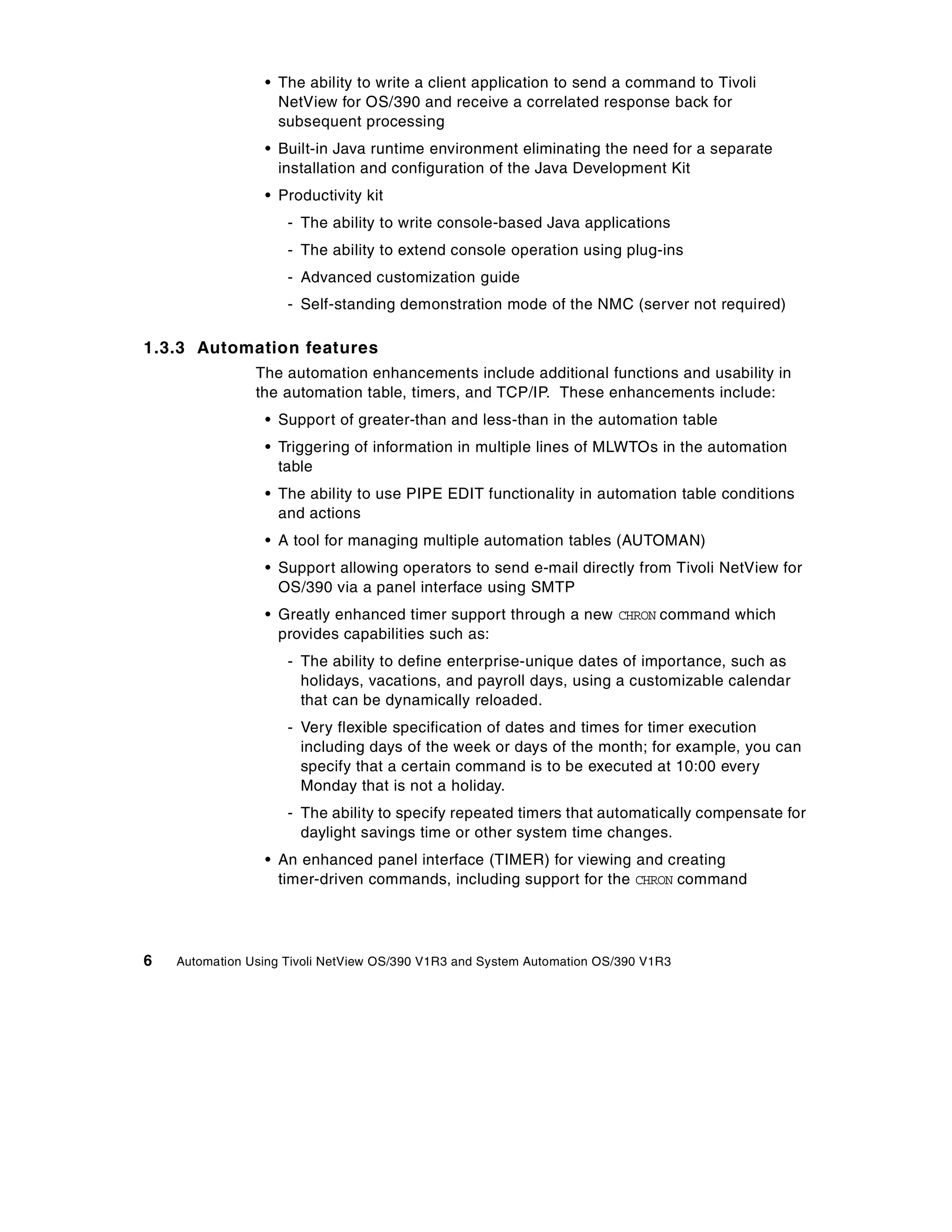 • The ability to write a client application to send a command to Tivoli
                   NetView for OS/390 and receive a correlated response back for
                   subsequent processing
                 • Built-in Java runtime environment eliminating the need for a separate
                   installation and configuration of the Java Development Kit
                 • Productivity kit
                     - The ability to write console-based Java applications
                     - The ability to extend console operation using plug-ins
                     - Advanced customization guide
                     - Self-standing demonstration mode of the NMC (server not required)

1.3.3 Automation features
                The automation enhancements include additional functions and usability in
                the automation table, timers, and TCP/IP. These enhancements include:
                 • Support of greater-than and less-than in the automation table
                 • Triggering of information in multiple lines of MLWTOs in the automation
                   table
                 • The ability to use PIPE EDIT functionality in automation table conditions
                   and actions
                 • A tool for managing multiple automation tables (AUTOMAN)
                 • Support allowing operators to send e-mail directly from Tivoli NetView for
                   OS/390 via a panel interface using SMTP
                 • Greatly enhanced timer support through a new CHRON command which
                   provides capabilities such as:
                     - The ability to define enterprise-unique dates of importance, such as
                       holidays, vacations, and payroll days, using a customizable calendar
                       that can be dynamically reloaded.
                     - Very flexible specification of dates and times for timer execution
                       including days of the week or days of the month; for example, you can
                       specify that a certain command is to be executed at 10:00 every
                       Monday that is not a holiday.
                     - The ability to specify repeated timers that automatically compensate for
                       daylight savings time or other system time changes.
                 • An enhanced panel interface (TIMER) for viewing and creating
                   timer-driven commands, including support for the CHRON command




6   Automation Using Tivoli NetView OS/390 V1R3 and System Automation OS/390 V1R3
 