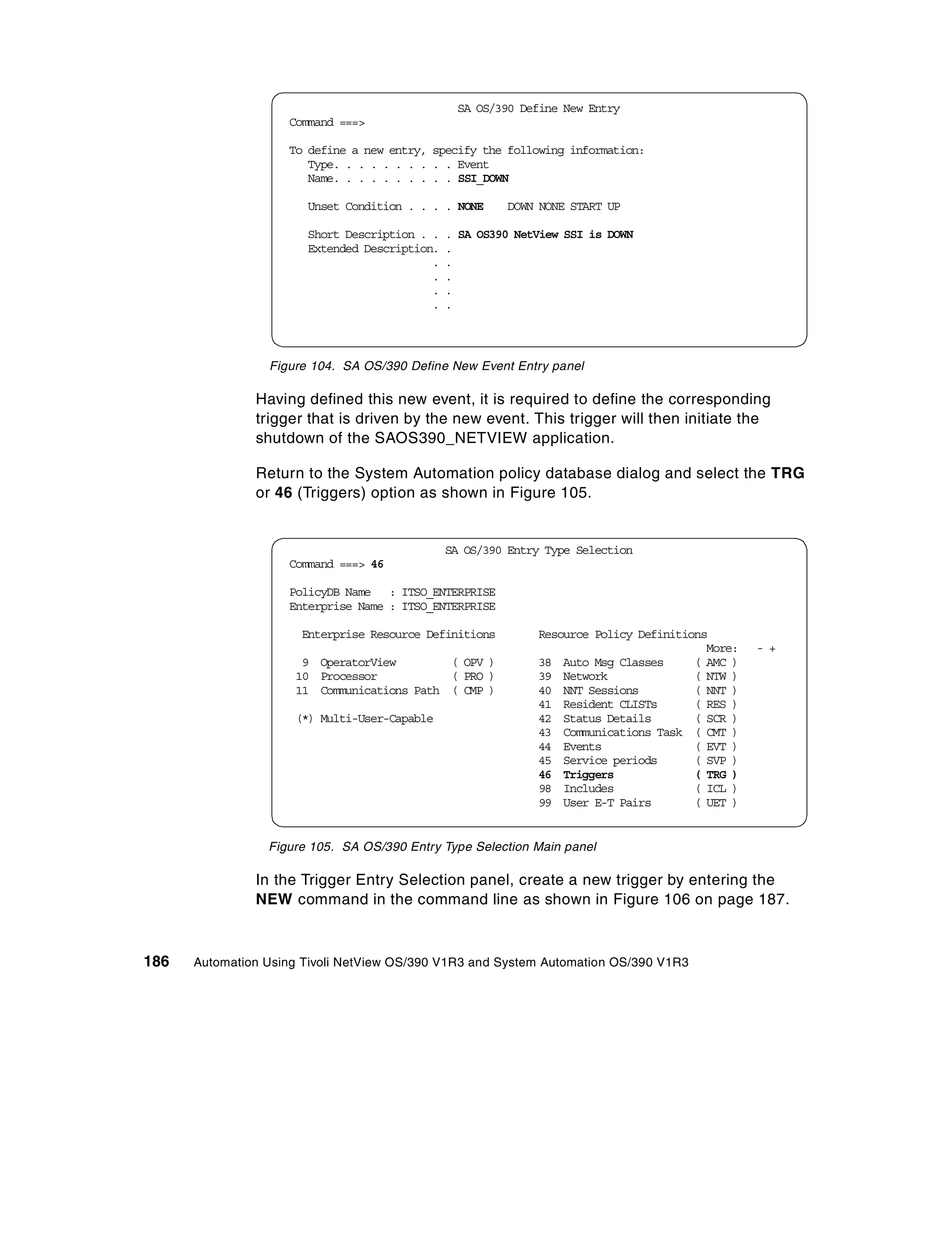 SA OS/390 Define New Entry
                    Command ===>

                    To define a new entry, specify the following information:
                       Type. . . . . . . . . . Event
                       Name. . . . . . . . . . SSI_DOWN

                       Unset Condition . . . . NONE     DOWN NONE START UP

                       Short Description . .   . SA OS390 NetView SSI is DOWN
                       Extended Description.   .
                                           .   .
                                           .   .
                                           .   .
                                           .   .




                 Figure 104. SA OS/390 Define New Event Entry panel

               Having defined this new event, it is required to define the corresponding
               trigger that is driven by the new event. This trigger will then initiate the
               shutdown of the SAOS390_NETVIEW application.

               Return to the System Automation policy database dialog and select the TRG
               or 46 (Triggers) option as shown in Figure 105.


                                               SA OS/390 Entry Type Selection
                    Command ===> 46

                    PolicyDB Name : ITSO_ENTERPRISE
                    Enterprise Name : ITSO_ENTERPRISE

                      Enterprise Resource Definitions        Resource Policy Definitions
                                                                                        More:   - +
                      9 OperatorView        ( OPV )          38 Auto Msg Classes      ( AMC )
                     10 Processor           ( PRO )          39 Network               ( NTW )
                     11 Communications Path ( CMP )          40 NNT Sessions          ( NNT )
                                                             41 Resident CLISTs       ( RES )
                     (*) Multi-User-Capable                  42 Status Details        ( SCR )
                                                             43 Communications Task ( CMT )
                                                             44 Events                ( EVT )
                                                             45 Service periods       ( SVP )
                                                             46 Triggers              ( TRG )
                                                             98 Includes              ( ICL )
                                                             99 User E-T Pairs        ( UET )


                 Figure 105. SA OS/390 Entry Type Selection Main panel

               In the Trigger Entry Selection panel, create a new trigger by entering the
               NEW command in the command line as shown in Figure 106 on page 187.



186   Automation Using Tivoli NetView OS/390 V1R3 and System Automation OS/390 V1R3
 