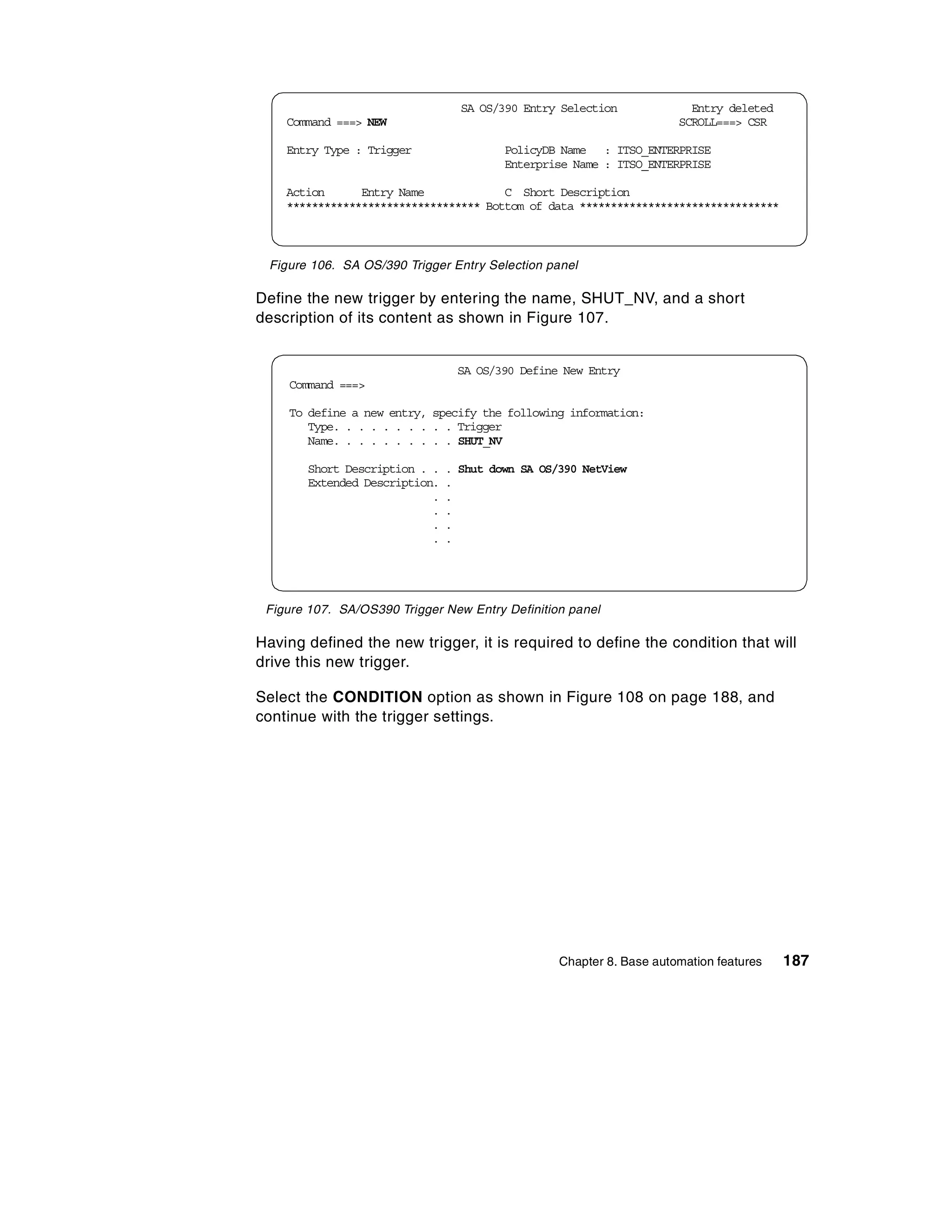 SA OS/390 Entry Selection             Entry deleted
    Command ===> NEW                                                 SCROLL===> CSR

    Entry Type : Trigger                PolicyDB Name : ITSO_ENTERPRISE
                                        Enterprise Name : ITSO_ENTERPRISE

    Action      Entry Name             C Short Description
    ******************************* Bottom of data ********************************



 Figure 106. SA OS/390 Trigger Entry Selection panel

Define the new trigger by entering the name, SHUT_NV, and a short
description of its content as shown in Figure 107.


                                SA OS/390 Define New Entry
    Command ===>

    To define a new entry, specify the following information:
       Type. . . . . . . . . . Trigger
       Name. . . . . . . . . . SHUT_NV

       Short Description . .   . Shut down SA OS/390 NetView
       Extended Description.   .
                           .   .
                           .   .
                           .   .
                           .   .




 Figure 107. SA/OS390 Trigger New Entry Definition panel

Having defined the new trigger, it is required to define the condition that will
drive this new trigger.

Select the CONDITION option as shown in Figure 108 on page 188, and
continue with the trigger settings.




                                                 Chapter 8. Base automation features   187
 