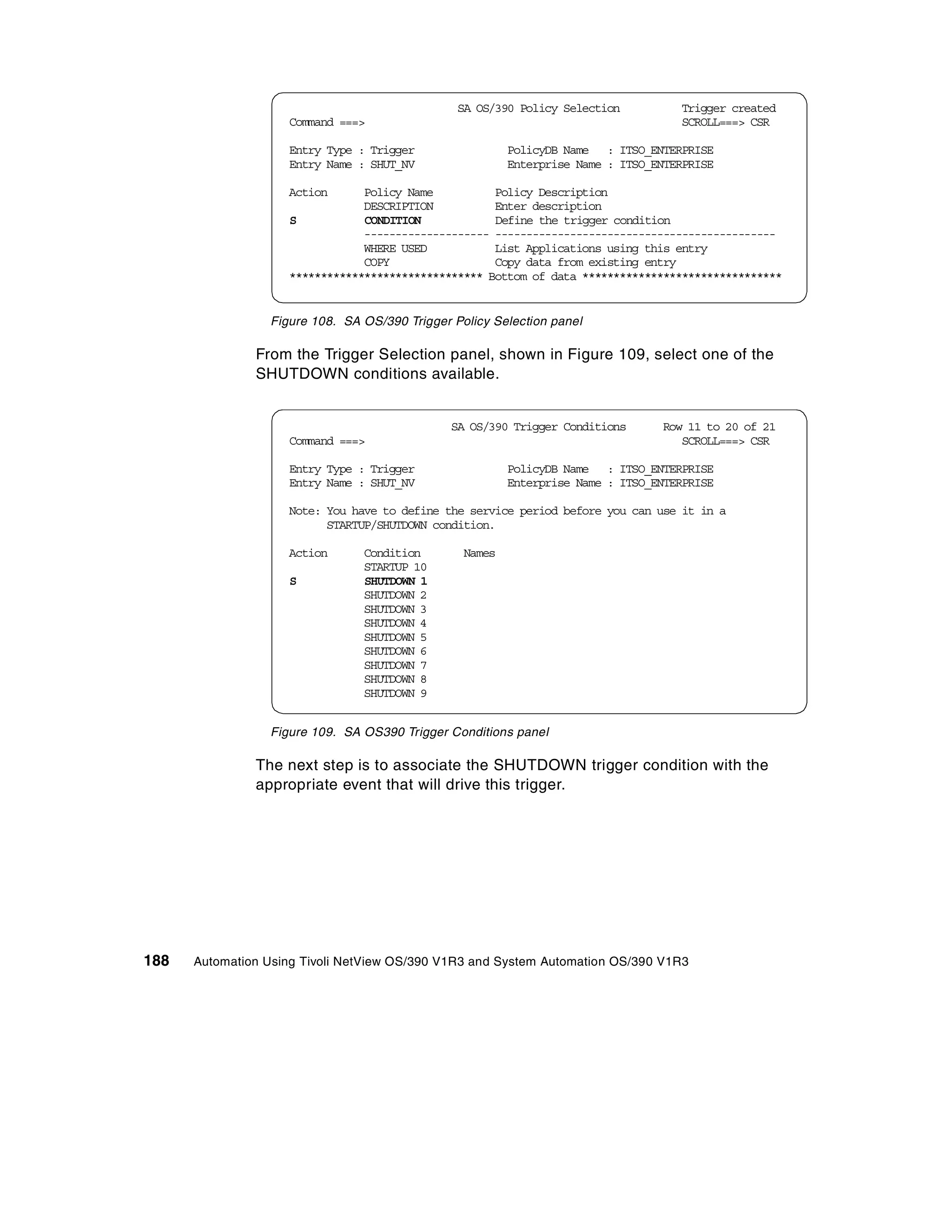 SA OS/390 Policy Selection          Trigger created
                    Command ===>                                                    SCROLL===> CSR

                    Entry Type : Trigger                 PolicyDB Name : ITSO_ENTERPRISE
                    Entry Name : SHUT_NV                 Enterprise Name : ITSO_ENTERPRISE

                    Action      Policy Name          Policy Description
                                DESCRIPTION          Enter description
                    S           CONDITION            Define the trigger condition
                                -------------------- ---------------------------------------------
                                WHERE USED           List Applications using this entry
                                COPY                 Copy data from existing entry
                    ******************************* Bottom of data ********************************


                 Figure 108. SA OS/390 Trigger Policy Selection panel

               From the Trigger Selection panel, shown in Figure 109, select one of the
               SHUTDOWN conditions available.


                                               SA OS/390 Trigger Conditions      Row 11 to 20 of 21
                    Command ===>                                                    SCROLL===> CSR

                    Entry Type : Trigger                 PolicyDB Name : ITSO_ENTERPRISE
                    Entry Name : SHUT_NV                 Enterprise Name : ITSO_ENTERPRISE

                    Note: You have to define the service period before you can use it in a
                          STARTUP/SHUTDOWN condition.

                    Action      Condition        Names
                                STARTUP 10
                    S           SHUTDOWN 1
                                SHUTDOWN 2
                                SHUTDOWN 3
                                SHUTDOWN 4
                                SHUTDOWN 5
                                SHUTDOWN 6
                                SHUTDOWN 7
                                SHUTDOWN 8
                                SHUTDOWN 9


                 Figure 109. SA OS390 Trigger Conditions panel

               The next step is to associate the SHUTDOWN trigger condition with the
               appropriate event that will drive this trigger.




188   Automation Using Tivoli NetView OS/390 V1R3 and System Automation OS/390 V1R3
 