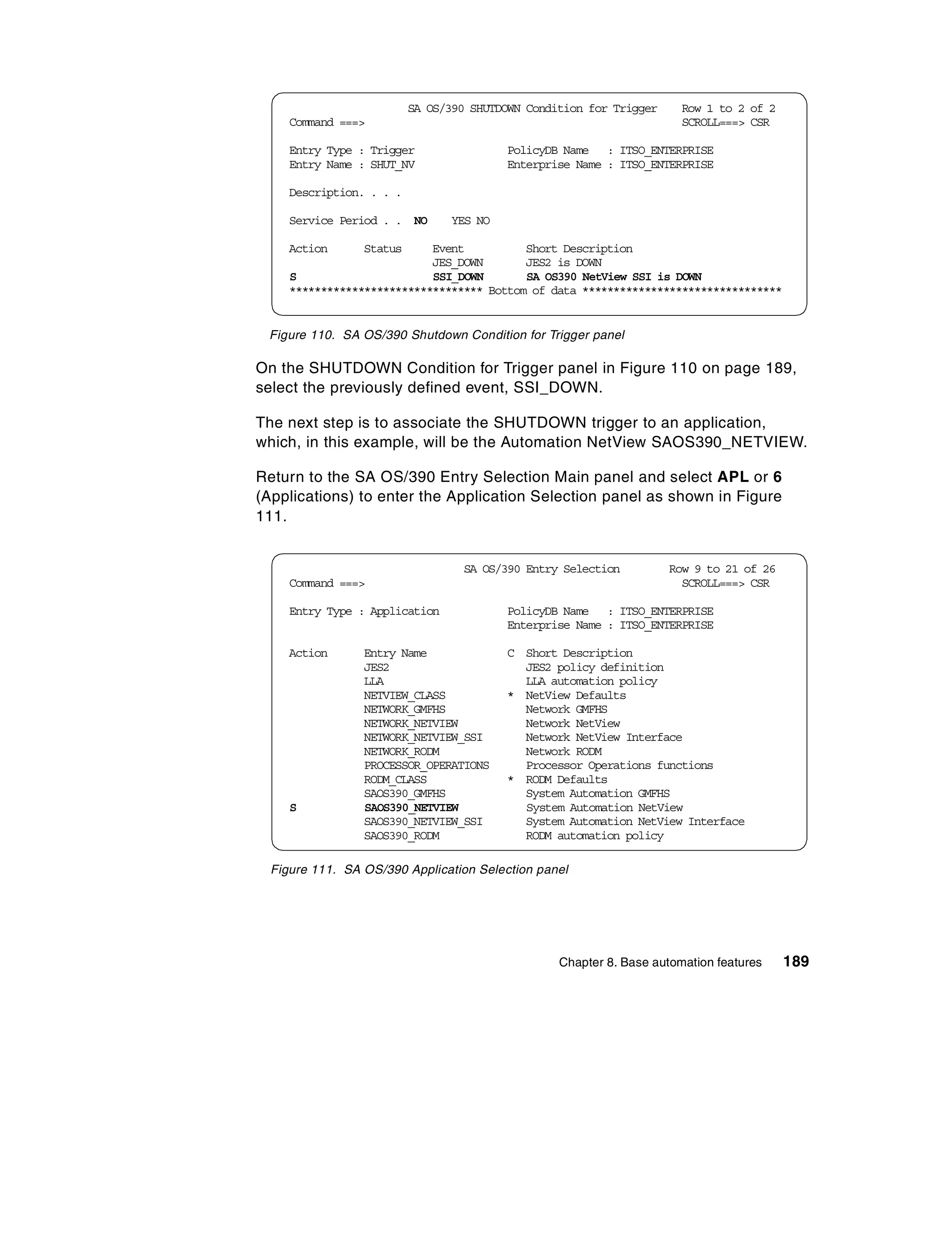 SA OS/390 SHUTDOWN Condition for Trigger     Row 1 to 2 of 2
     Command ===>                                                      SCROLL===> CSR

     Entry Type : Trigger                PolicyDB Name : ITSO_ENTERPRISE
     Entry Name : SHUT_NV                Enterprise Name : ITSO_ENTERPRISE

     Description. . . .

     Service Period . . NO      YES NO

     Action      Status     Event          Short Description
                            JES_DOWN       JES2 is DOWN
     S                      SSI_DOWN       SA OS390 NetView SSI is DOWN
     ******************************* Bottom of data ********************************


 Figure 110. SA OS/390 Shutdown Condition for Trigger panel

On the SHUTDOWN Condition for Trigger panel in Figure 110 on page 189,
select the previously defined event, SSI_DOWN.

The next step is to associate the SHUTDOWN trigger to an application,
which, in this example, will be the Automation NetView SAOS390_NETVIEW.

Return to the SA OS/390 Entry Selection Main panel and select APL or 6
(Applications) to enter the Application Selection panel as shown in Figure
111.


                                  SA OS/390 Entry Selection          Row 9 to 21 of 26
     Command ===>                                                      SCROLL===> CSR

     Entry Type : Application            PolicyDB Name : ITSO_ENTERPRISE
                                         Enterprise Name : ITSO_ENTERPRISE

     Action      Entry Name              C Short Description
                 JES2                      JES2 policy definition
                 LLA                       LLA automation policy
                 NETVIEW_CLASS           * NetView Defaults
                 NETWORK_GMFHS             Network GMFHS
                 NETWORK_NETVIEW           Network NetView
                 NETWORK_NETVIEW_SSI       Network NetView Interface
                 NETWORK_RODM              Network RODM
                 PROCESSOR_OPERATIONS      Processor Operations functions
                 RODM_CLASS              * RODM Defaults
                 SAOS390_GMFHS             System Automation GMFHS
     S           SAOS390_NETVIEW           System Automation NetView
                 SAOS390_NETVIEW_SSI       System Automation NetView Interface
                 SAOS390_RODM              RODM automation policy

  Figure 111. SA OS/390 Application Selection panel




                                                  Chapter 8. Base automation features    189
 