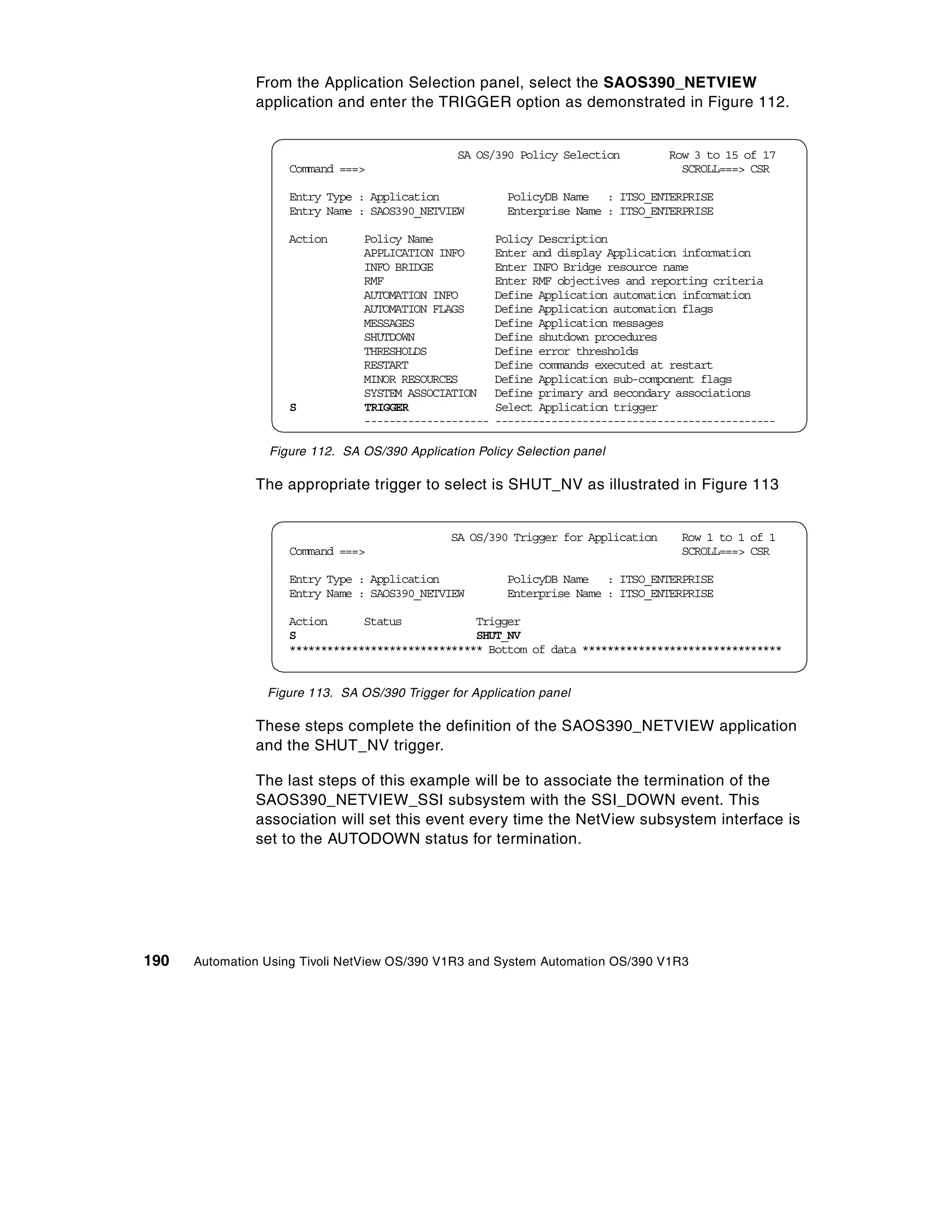 From the Application Selection panel, select the SAOS390_NETVIEW
               application and enter the TRIGGER option as demonstrated in Figure 112.


                                                 SA OS/390 Policy Selection        Row 3 to 15 of 17
                    Command ===>                                                     SCROLL===> CSR

                    Entry Type : Application             PolicyDB Name : ITSO_ENTERPRISE
                    Entry Name : SAOS390_NETVIEW         Enterprise Name : ITSO_ENTERPRISE

                    Action       Policy Name            Policy Description
                                 APPLICATION INFO       Enter and display Application information
                                 INFO BRIDGE            Enter INFO Bridge resource name
                                 RMF                    Enter RMF objectives and reporting criteria
                                 AUTOMATION INFO        Define Application automation information
                                 AUTOMATION FLAGS       Define Application automation flags
                                 MESSAGES               Define Application messages
                                 SHUTDOWN               Define shutdown procedures
                                 THRESHOLDS             Define error thresholds
                                 RESTART                Define commands executed at restart
                                 MINOR RESOURCES        Define Application sub-component flags
                                 SYSTEM ASSOCIATION     Define primary and secondary associations
                    S            TRIGGER                Select Application trigger
                                 --------------------   ---------------------------------------------

                 Figure 112. SA OS/390 Application Policy Selection panel

               The appropriate trigger to select is SHUT_NV as illustrated in Figure 113


                                               SA OS/390 Trigger for Application     Row 1 to 1 of 1
                    Command ===>                                                     SCROLL===> CSR

                    Entry Type : Application             PolicyDB Name : ITSO_ENTERPRISE
                    Entry Name : SAOS390_NETVIEW         Enterprise Name : ITSO_ENTERPRISE

                    Action      Status            Trigger
                    S                             SHUT_NV
                    ******************************* Bottom of data ********************************


                 Figure 113. SA OS/390 Trigger for Application panel

               These steps complete the definition of the SAOS390_NETVIEW application
               and the SHUT_NV trigger.

               The last steps of this example will be to associate the termination of the
               SAOS390_NETVIEW_SSI subsystem with the SSI_DOWN event. This
               association will set this event every time the NetView subsystem interface is
               set to the AUTODOWN status for termination.




190   Automation Using Tivoli NetView OS/390 V1R3 and System Automation OS/390 V1R3
 