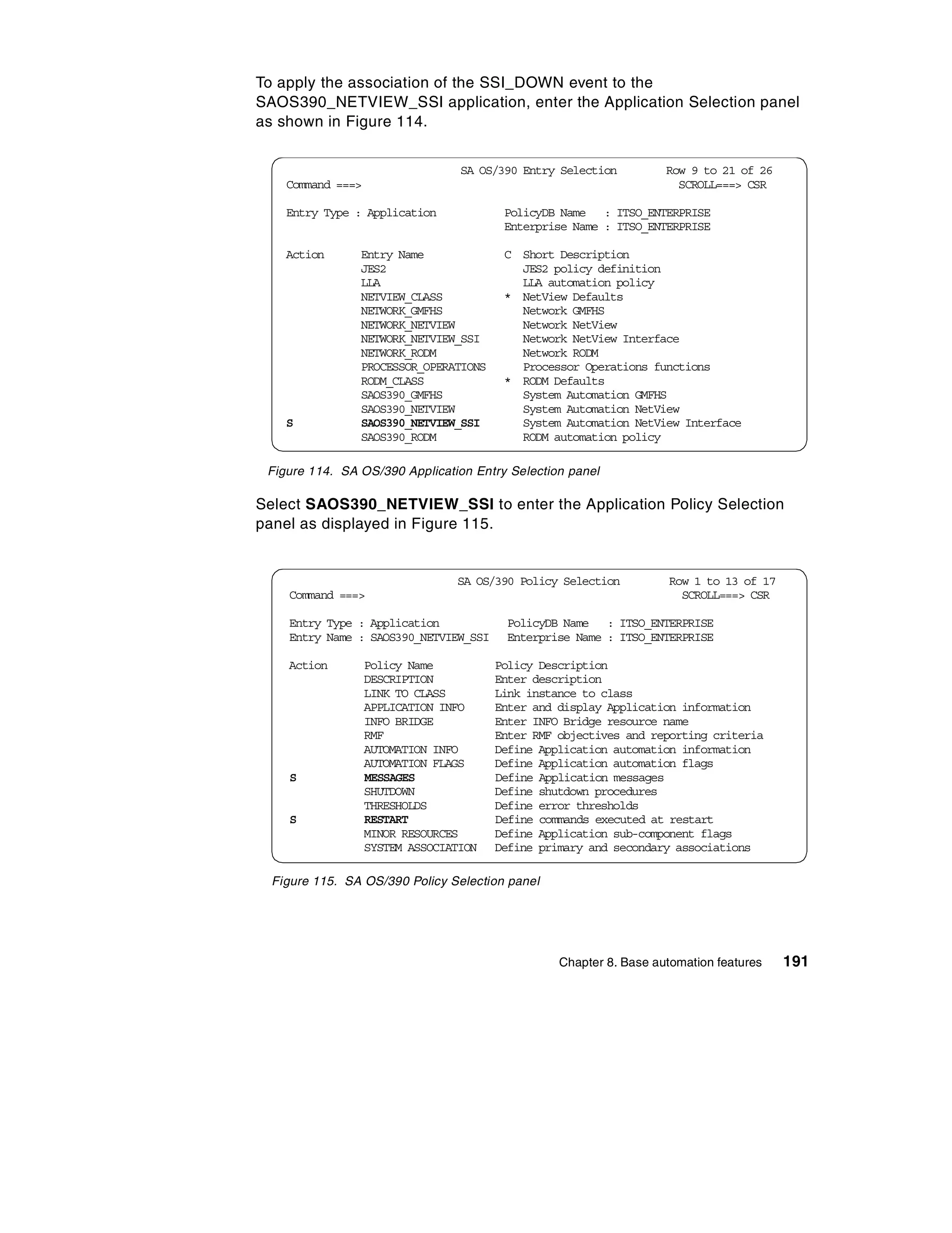 To apply the association of the SSI_DOWN event to the
SAOS390_NETVIEW_SSI application, enter the Application Selection panel
as shown in Figure 114.


                                  SA OS/390 Entry Selection         Row 9 to 21 of 26
    Command ===>                                                      SCROLL===> CSR

    Entry Type : Application             PolicyDB Name : ITSO_ENTERPRISE
                                         Enterprise Name : ITSO_ENTERPRISE

    Action      Entry Name               C Short Description
                JES2                       JES2 policy definition
                LLA                        LLA automation policy
                NETVIEW_CLASS            * NetView Defaults
                NETWORK_GMFHS              Network GMFHS
                NETWORK_NETVIEW            Network NetView
                NETWORK_NETVIEW_SSI        Network NetView Interface
                NETWORK_RODM               Network RODM
                PROCESSOR_OPERATIONS       Processor Operations functions
                RODM_CLASS               * RODM Defaults
                SAOS390_GMFHS              System Automation GMFHS
                SAOS390_NETVIEW            System Automation NetView
    S           SAOS390_NETVIEW_SSI        System Automation NetView Interface
                SAOS390_RODM               RODM automation policy

 Figure 114. SA OS/390 Application Entry Selection panel

Select SAOS390_NETVIEW_SSI to enter the Application Policy Selection
panel as displayed in Figure 115.


                                 SA OS/390 Policy Selection         Row 1 to 13 of 17
    Command ===>                                                      SCROLL===> CSR

    Entry Type : Application             PolicyDB Name : ITSO_ENTERPRISE
    Entry Name : SAOS390_NETVIEW_SSI     Enterprise Name : ITSO_ENTERPRISE

    Action         Policy Name          Policy Description
                   DESCRIPTION          Enter description
                   LINK TO CLASS        Link instance to class
                   APPLICATION INFO     Enter and display Application information
                   INFO BRIDGE          Enter INFO Bridge resource name
                   RMF                  Enter RMF objectives and reporting criteria
                   AUTOMATION INFO      Define Application automation information
                   AUTOMATION FLAGS     Define Application automation flags
    S              MESSAGES             Define Application messages
                   SHUTDOWN             Define shutdown procedures
                   THRESHOLDS           Define error thresholds
    S              RESTART              Define commands executed at restart
                   MINOR RESOURCES      Define Application sub-component flags
                   SYSTEM ASSOCIATION   Define primary and secondary associations

  Figure 115. SA OS/390 Policy Selection panel




                                                  Chapter 8. Base automation features   191
 