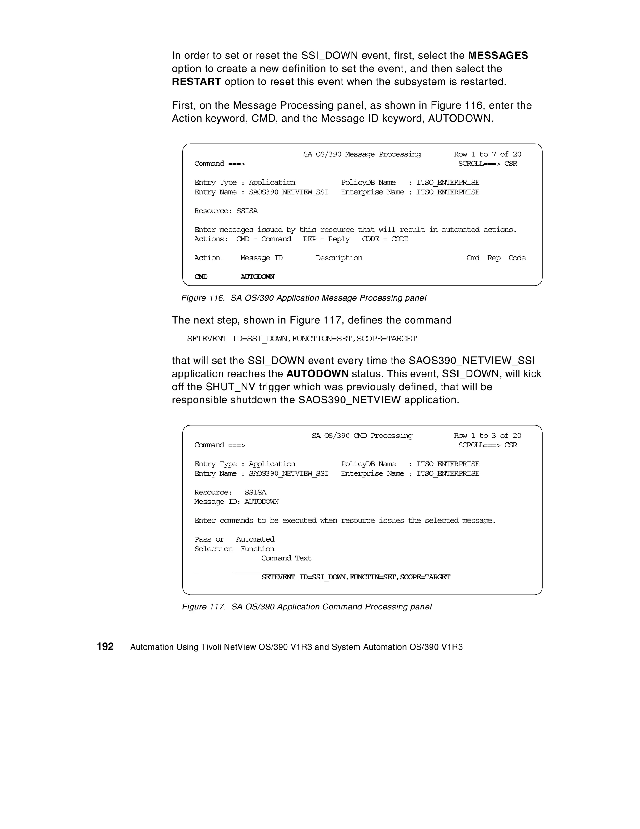 In order to set or reset the SSI_DOWN event, first, select the MESSAGES
               option to create a new definition to set the event, and then select the
               RESTART option to reset this event when the subsystem is restarted.

               First, on the Message Processing panel, as shown in Figure 116, enter the
               Action keyword, CMD, and the Message ID keyword, AUTODOWN.


                                              SA OS/390 Message Processing          Row 1 to 7 of 20
                    Command ===>                                                     SCROLL===> CSR

                    Entry Type : Application           PolicyDB Name : ITSO_ENTERPRISE
                    Entry Name : SAOS390_NETVIEW_SSI   Enterprise Name : ITSO_ENTERPRISE

                    Resource: SSISA

                    Enter messages issued by this resource that will result in automated actions.
                    Actions: CMD = Command REP = Reply CODE = CODE

                    Action     Message ID       Description                           Cmd Rep Code

                    CMD        AUTODOWN

                 Figure 116. SA OS/390 Application Message Processing panel

               The next step, shown in Figure 117, defines the command
                   SETEVENT ID=SSI_DOWN,FUNCTION=SET,SCOPE=TARGET

               that will set the SSI_DOWN event every time the SAOS390_NETVIEW_SSI
               application reaches the AUTODOWN status. This event, SSI_DOWN, will kick
               off the SHUT_NV trigger which was previously defined, that will be
               responsible shutdown the SAOS390_NETVIEW application.


                                                SA OS/390 CMD Processing            Row 1 to 3 of 20
                    Command ===>                                                     SCROLL===> CSR

                    Entry Type : Application           PolicyDB Name : ITSO_ENTERPRISE
                    Entry Name : SAOS390_NETVIEW_SSI   Enterprise Name : ITSO_ENTERPRISE

                    Resource: SSISA
                    Message ID: AUTODOWN

                    Enter commands to be executed when resource issues the selected message.

                    Pass or Automated
                    Selection Function
                                    Command Text
                    _________ ________
                                    SETEVENT ID=SSI_DOWN,FUNCTIN=SET,SCOPE=TARGET


                 Figure 117. SA OS/390 Application Command Processing panel



192   Automation Using Tivoli NetView OS/390 V1R3 and System Automation OS/390 V1R3
 