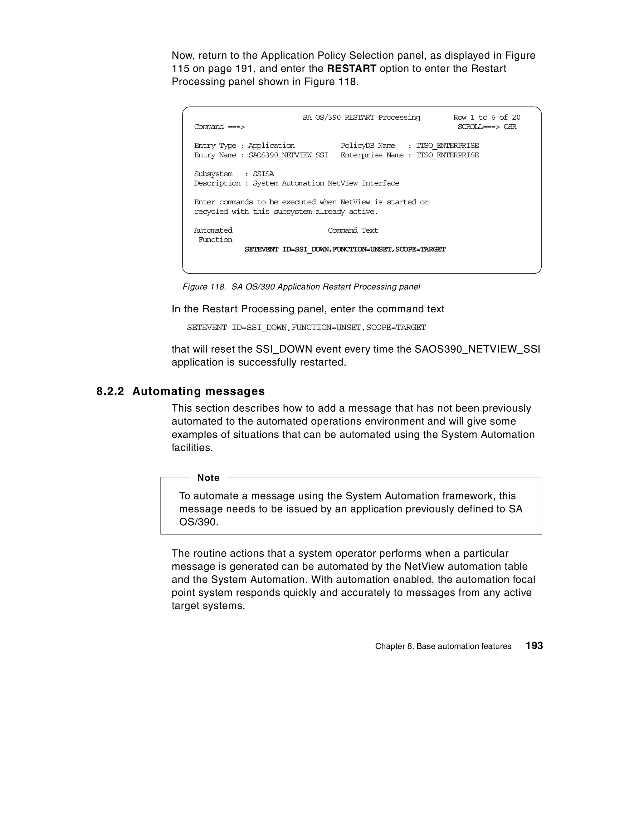 Now, return to the Application Policy Selection panel, as displayed in Figure
           115 on page 191, and enter the RESTART option to enter the Restart
           Processing panel shown in Figure 118.


                                          SA OS/390 RESTART Processing          Row 1 to 6 of 20
               Command ===>                                                      SCROLL===> CSR

               Entry Type : Application            PolicyDB Name : ITSO_ENTERPRISE
               Entry Name : SAOS390_NETVIEW_SSI    Enterprise Name : ITSO_ENTERPRISE

               Subsystem : SSISA
               Description : System Automation NetView Interface

               Enter commands to be executed when NetView is started or
               recycled with this subsystem already active.

               Automated                        Command Text
                Function
                            SETEVENT ID=SSI_DOWN,FUNCTION=UNSET,SCOPE=TARGET



             Figure 118. SA OS/390 Application Restart Processing panel

           In the Restart Processing panel, enter the command text
              SETEVENT ID=SSI_DOWN,FUNCTION=UNSET,SCOPE=TARGET

           that will reset the SSI_DOWN event every time the SAOS390_NETVIEW_SSI
           application is successfully restarted.

8.2.2 Automating messages
           This section describes how to add a message that has not been previously
           automated to the automated operations environment and will give some
           examples of situations that can be automated using the System Automation
           facilities.

                Note
            To automate a message using the System Automation framework, this
            message needs to be issued by an application previously defined to SA
            OS/390.


           The routine actions that a system operator performs when a particular
           message is generated can be automated by the NetView automation table
           and the System Automation. With automation enabled, the automation focal
           point system responds quickly and accurately to messages from any active
           target systems.


                                                            Chapter 8. Base automation features    193
 