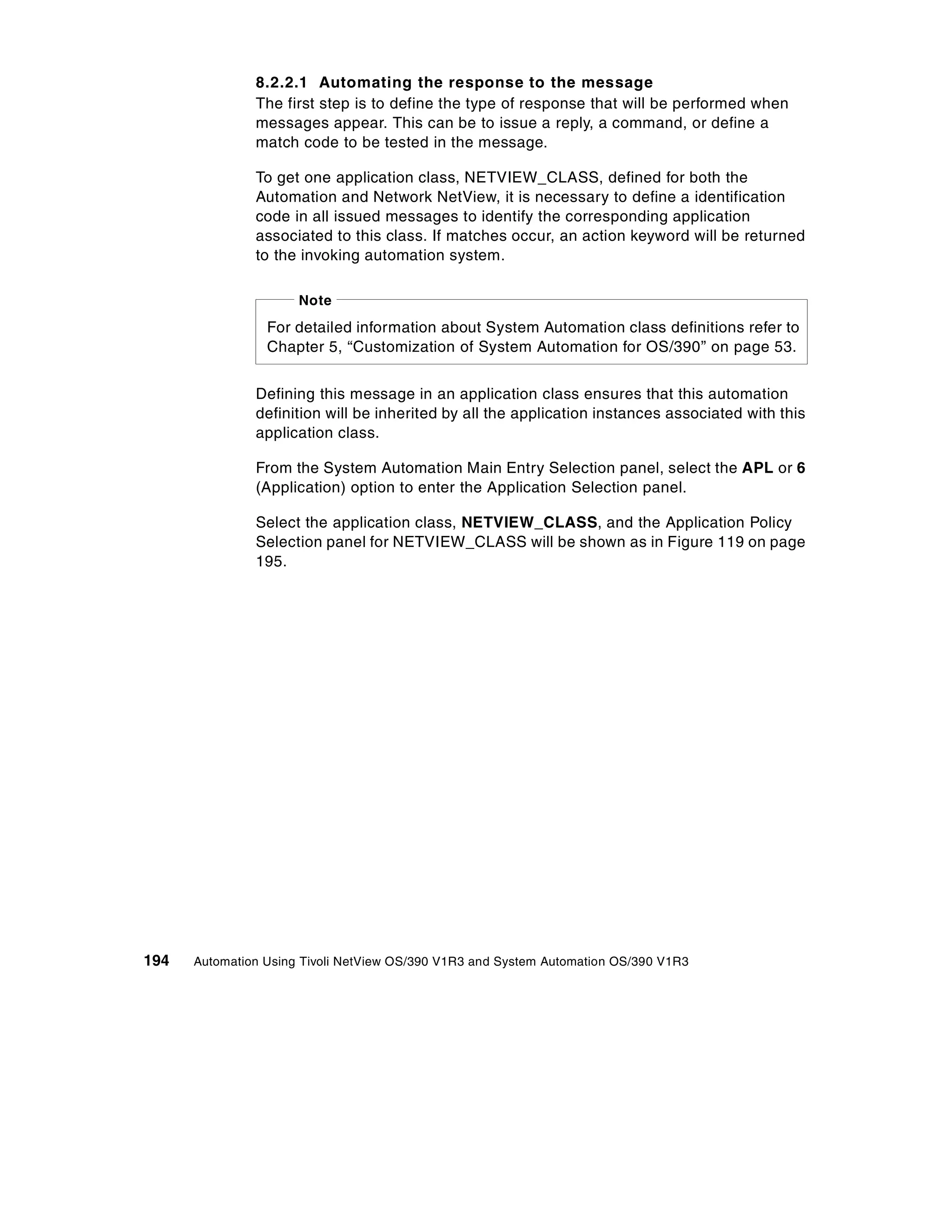 8.2.2.1 Automating the response to the message
               The first step is to define the type of response that will be performed when
               messages appear. This can be to issue a reply, a command, or define a
               match code to be tested in the message.

               To get one application class, NETVIEW_CLASS, defined for both the
               Automation and Network NetView, it is necessary to define a identification
               code in all issued messages to identify the corresponding application
               associated to this class. If matches occur, an action keyword will be returned
               to the invoking automation system.

                      Note
                 For detailed information about System Automation class definitions refer to
                 Chapter 5, “Customization of System Automation for OS/390” on page 53.


               Defining this message in an application class ensures that this automation
               definition will be inherited by all the application instances associated with this
               application class.

               From the System Automation Main Entry Selection panel, select the APL or 6
               (Application) option to enter the Application Selection panel.

               Select the application class, NETVIEW_CLASS, and the Application Policy
               Selection panel for NETVIEW_CLASS will be shown as in Figure 119 on page
               195.




194   Automation Using Tivoli NetView OS/390 V1R3 and System Automation OS/390 V1R3
 