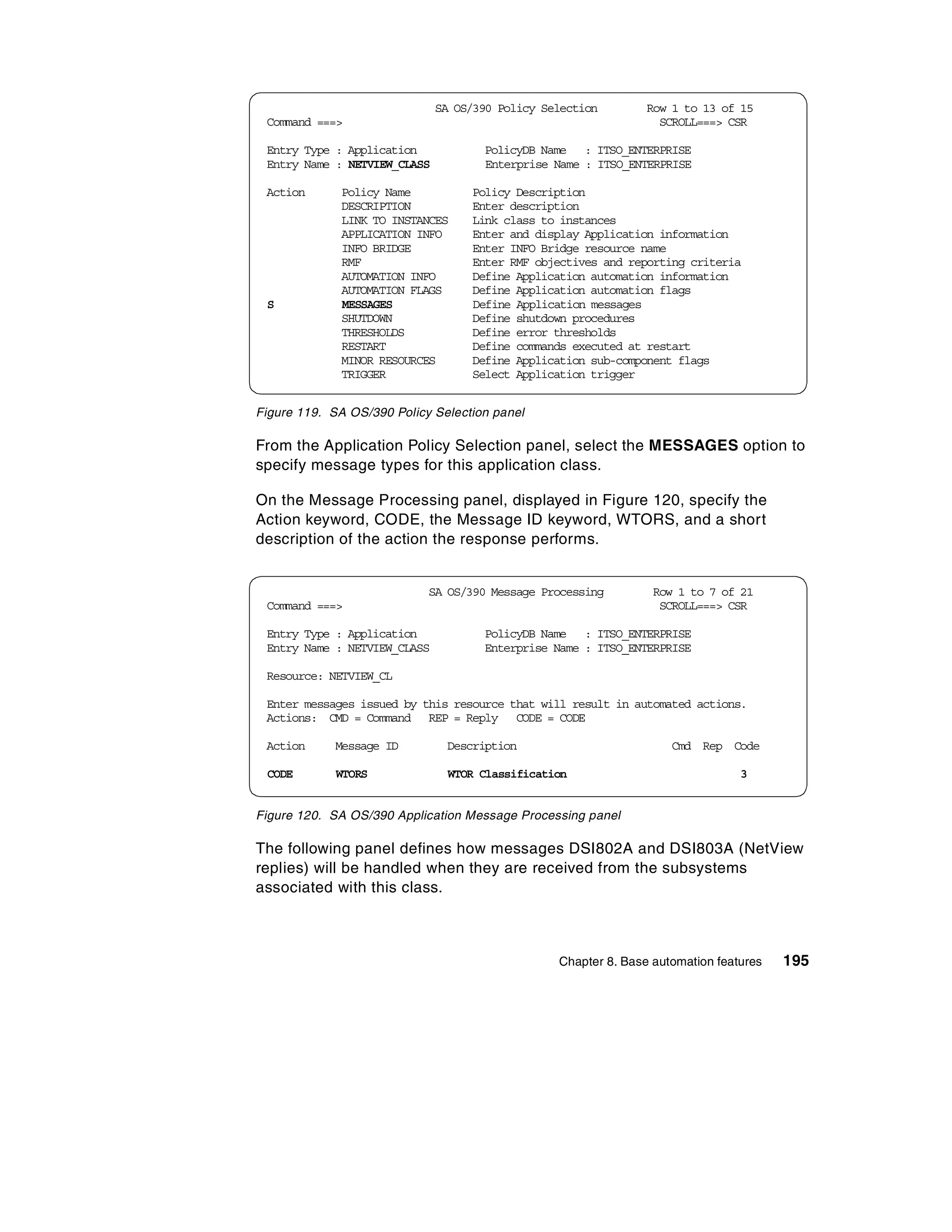 SA OS/390 Policy Selection        Row 1 to 13 of 15
 Command ===>                                                     SCROLL===> CSR

 Entry Type : Application            PolicyDB Name : ITSO_ENTERPRISE
 Entry Name : NETVIEW_CLASS          Enterprise Name : ITSO_ENTERPRISE

 Action       Policy Name          Policy Description
              DESCRIPTION          Enter description
              LINK TO INSTANCES    Link class to instances
              APPLICATION INFO     Enter and display Application information
              INFO BRIDGE          Enter INFO Bridge resource name
              RMF                  Enter RMF objectives and reporting criteria
              AUTOMATION INFO      Define Application automation information
              AUTOMATION FLAGS     Define Application automation flags
 S            MESSAGES             Define Application messages
              SHUTDOWN             Define shutdown procedures
              THRESHOLDS           Define error thresholds
              RESTART              Define commands executed at restart
              MINOR RESOURCES      Define Application sub-component flags
              TRIGGER              Select Application trigger


Figure 119. SA OS/390 Policy Selection panel

From the Application Policy Selection panel, select the MESSAGES option to
specify message types for this application class.

On the Message Processing panel, displayed in Figure 120, specify the
Action keyword, CODE, the Message ID keyword, WTORS, and a short
description of the action the response performs.


                            SA OS/390 Message Processing         Row 1 to 7 of 21
 Command ===>                                                     SCROLL===> CSR

 Entry Type : Application            PolicyDB Name : ITSO_ENTERPRISE
 Entry Name : NETVIEW_CLASS          Enterprise Name : ITSO_ENTERPRISE

 Resource: NETVIEW_CL

 Enter messages issued by this resource that will result in automated actions.
 Actions: CMD = Command REP = Reply CODE = CODE

 Action      Message ID        Description                          Cmd Rep Code

 CODE        WTORS              WTOR Classification                             3


Figure 120. SA OS/390 Application Message Processing panel

The following panel defines how messages DSI802A and DSI803A (NetView
replies) will be handled when they are received from the subsystems
associated with this class.



                                                 Chapter 8. Base automation features   195
 