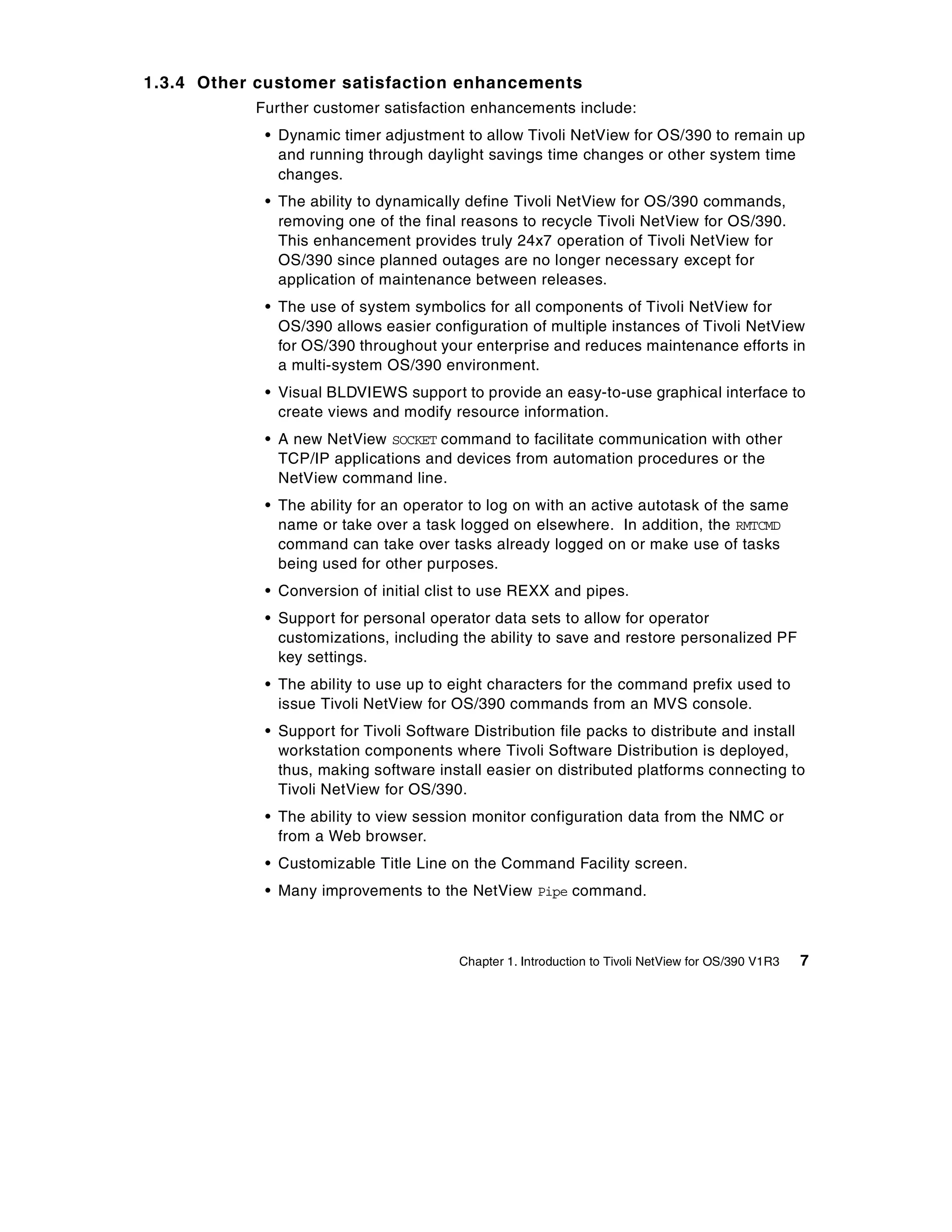 1.3.4 Other customer satisfaction enhancements
           Further customer satisfaction enhancements include:
            • Dynamic timer adjustment to allow Tivoli NetView for OS/390 to remain up
              and running through daylight savings time changes or other system time
              changes.
            • The ability to dynamically define Tivoli NetView for OS/390 commands,
              removing one of the final reasons to recycle Tivoli NetView for OS/390.
              This enhancement provides truly 24x7 operation of Tivoli NetView for
              OS/390 since planned outages are no longer necessary except for
              application of maintenance between releases.
            • The use of system symbolics for all components of Tivoli NetView for
              OS/390 allows easier configuration of multiple instances of Tivoli NetView
              for OS/390 throughout your enterprise and reduces maintenance efforts in
              a multi-system OS/390 environment.
            • Visual BLDVIEWS support to provide an easy-to-use graphical interface to
              create views and modify resource information.
            • A new NetView SOCKET command to facilitate communication with other
              TCP/IP applications and devices from automation procedures or the
              NetView command line.
            • The ability for an operator to log on with an active autotask of the same
              name or take over a task logged on elsewhere. In addition, the RMTCMD
              command can take over tasks already logged on or make use of tasks
              being used for other purposes.
            • Conversion of initial clist to use REXX and pipes.
            • Support for personal operator data sets to allow for operator
              customizations, including the ability to save and restore personalized PF
              key settings.
            • The ability to use up to eight characters for the command prefix used to
              issue Tivoli NetView for OS/390 commands from an MVS console.
            • Support for Tivoli Software Distribution file packs to distribute and install
              workstation components where Tivoli Software Distribution is deployed,
              thus, making software install easier on distributed platforms connecting to
              Tivoli NetView for OS/390.
            • The ability to view session monitor configuration data from the NMC or
              from a Web browser.
            • Customizable Title Line on the Command Facility screen.
            • Many improvements to the NetView Pipe command.



                                        Chapter 1. Introduction to Tivoli NetView for OS/390 V1R3   7
 