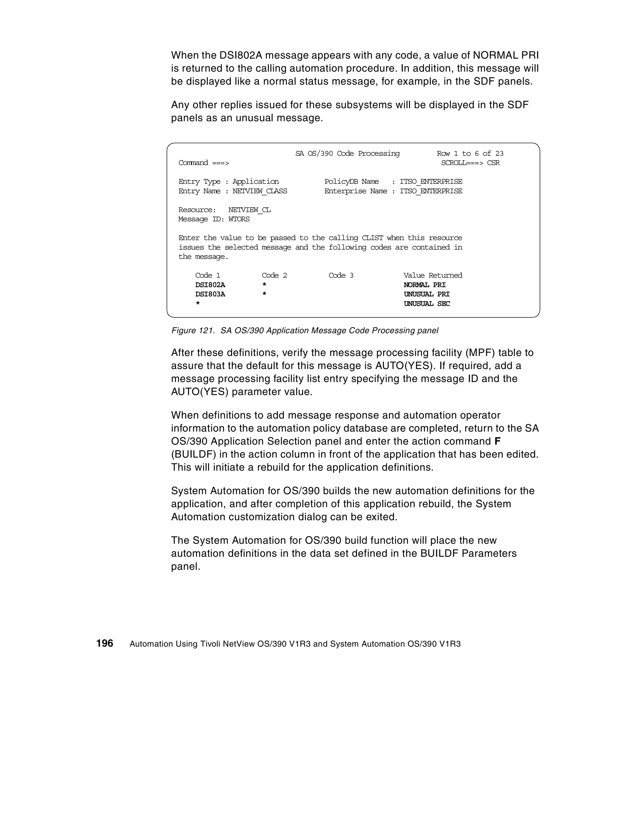 When the DSI802A message appears with any code, a value of NORMAL PRI
               is returned to the calling automation procedure. In addition, this message will
               be displayed like a normal status message, for example, in the SDF panels.

               Any other replies issued for these subsystems will be displayed in the SDF
               panels as an unusual message.


                                              SA OS/390 Code Processing          Row 1 to 6 of 23
                 Command ===>                                                     SCROLL===> CSR

                 Entry Type : Application           PolicyDB Name : ITSO_ENTERPRISE
                 Entry Name : NETVIEW_CLASS         Enterprise Name : ITSO_ENTERPRISE

                 Resource: NETVIEW_CL
                 Message ID: WTORS

                 Enter the value to be passed to the calling CLIST when this resource
                 issues the selected message and the following codes are contained in
                 the message.

                     Code 1         Code 2           Code 3               Value Returned
                     DSI802A        *                                     NORMAL PRI
                     DSI803A        *                                     UNUSUAL PRI
                     *                                                    UNUSUAL SEC


               Figure 121. SA OS/390 Application Message Code Processing panel

               After these definitions, verify the message processing facility (MPF) table to
               assure that the default for this message is AUTO(YES). If required, add a
               message processing facility list entry specifying the message ID and the
               AUTO(YES) parameter value.

               When definitions to add message response and automation operator
               information to the automation policy database are completed, return to the SA
               OS/390 Application Selection panel and enter the action command F
               (BUILDF) in the action column in front of the application that has been edited.
               This will initiate a rebuild for the application definitions.

               System Automation for OS/390 builds the new automation definitions for the
               application, and after completion of this application rebuild, the System
               Automation customization dialog can be exited.

               The System Automation for OS/390 build function will place the new
               automation definitions in the data set defined in the BUILDF Parameters
               panel.




196   Automation Using Tivoli NetView OS/390 V1R3 and System Automation OS/390 V1R3
 