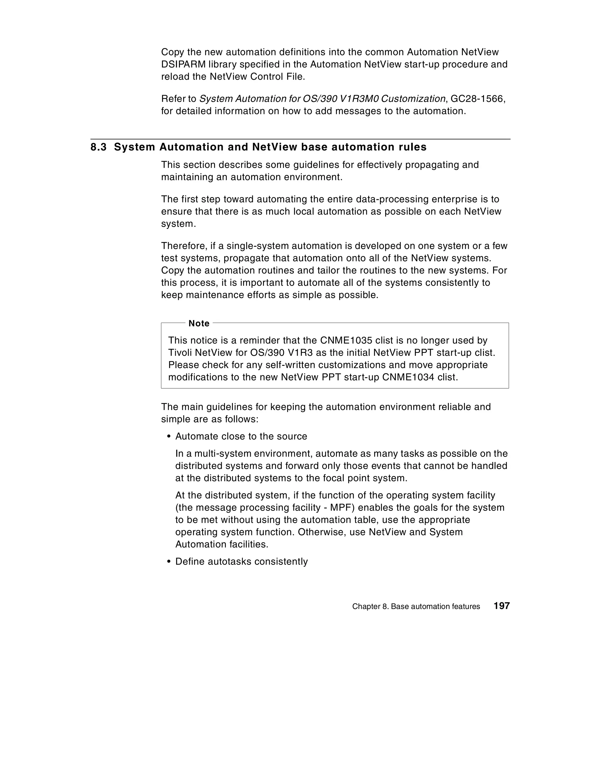 Copy the new automation definitions into the common Automation NetView
           DSIPARM library specified in the Automation NetView start-up procedure and
           reload the NetView Control File.

           Refer to System Automation for OS/390 V1R3M0 Customization, GC28-1566,
           for detailed information on how to add messages to the automation.


8.3 System Automation and NetView base automation rules
           This section describes some guidelines for effectively propagating and
           maintaining an automation environment.

           The first step toward automating the entire data-processing enterprise is to
           ensure that there is as much local automation as possible on each NetView
           system.

           Therefore, if a single-system automation is developed on one system or a few
           test systems, propagate that automation onto all of the NetView systems.
           Copy the automation routines and tailor the routines to the new systems. For
           this process, it is important to automate all of the systems consistently to
           keep maintenance efforts as simple as possible.

                 Note
            This notice is a reminder that the CNME1035 clist is no longer used by
            Tivoli NetView for OS/390 V1R3 as the initial NetView PPT start-up clist.
            Please check for any self-written customizations and move appropriate
            modifications to the new NetView PPT start-up CNME1034 clist.


           The main guidelines for keeping the automation environment reliable and
           simple are as follows:
            • Automate close to the source
              In a multi-system environment, automate as many tasks as possible on the
              distributed systems and forward only those events that cannot be handled
              at the distributed systems to the focal point system.
              At the distributed system, if the function of the operating system facility
              (the message processing facility - MPF) enables the goals for the system
              to be met without using the automation table, use the appropriate
              operating system function. Otherwise, use NetView and System
              Automation facilities.
            • Define autotasks consistently



                                                      Chapter 8. Base automation features   197
 