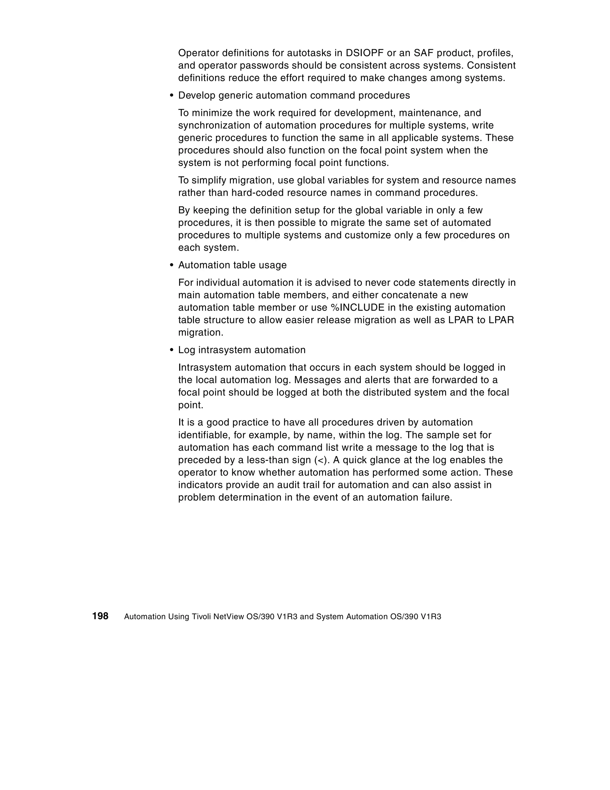 Operator definitions for autotasks in DSIOPF or an SAF product, profiles,
                   and operator passwords should be consistent across systems. Consistent
                   definitions reduce the effort required to make changes among systems.
                 • Develop generic automation command procedures
                   To minimize the work required for development, maintenance, and
                   synchronization of automation procedures for multiple systems, write
                   generic procedures to function the same in all applicable systems. These
                   procedures should also function on the focal point system when the
                   system is not performing focal point functions.
                   To simplify migration, use global variables for system and resource names
                   rather than hard-coded resource names in command procedures.
                   By keeping the definition setup for the global variable in only a few
                   procedures, it is then possible to migrate the same set of automated
                   procedures to multiple systems and customize only a few procedures on
                   each system.
                 • Automation table usage
                   For individual automation it is advised to never code statements directly in
                   main automation table members, and either concatenate a new
                   automation table member or use %INCLUDE in the existing automation
                   table structure to allow easier release migration as well as LPAR to LPAR
                   migration.
                 • Log intrasystem automation
                   Intrasystem automation that occurs in each system should be logged in
                   the local automation log. Messages and alerts that are forwarded to a
                   focal point should be logged at both the distributed system and the focal
                   point.
                   It is a good practice to have all procedures driven by automation
                   identifiable, for example, by name, within the log. The sample set for
                   automation has each command list write a message to the log that is
                   preceded by a less-than sign (<). A quick glance at the log enables the
                   operator to know whether automation has performed some action. These
                   indicators provide an audit trail for automation and can also assist in
                   problem determination in the event of an automation failure.




198   Automation Using Tivoli NetView OS/390 V1R3 and System Automation OS/390 V1R3
 