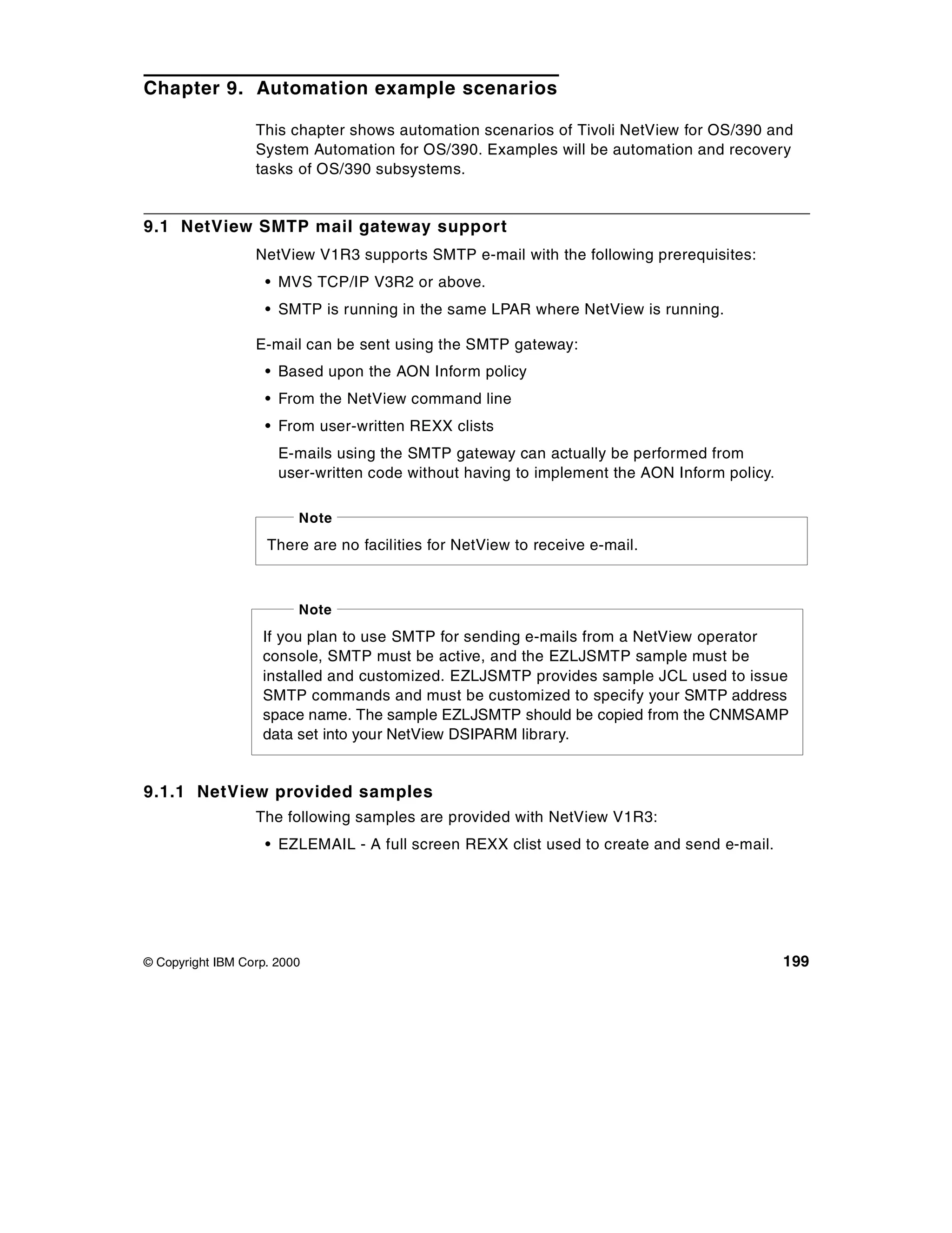 Chapter 9. Automation example scenarios

                  This chapter shows automation scenarios of Tivoli NetView for OS/390 and
                  System Automation for OS/390. Examples will be automation and recovery
                  tasks of OS/390 subsystems.


9.1 NetView SMTP mail gateway support
                  NetView V1R3 supports SMTP e-mail with the following prerequisites:
                    • MVS TCP/IP V3R2 or above.
                    • SMTP is running in the same LPAR where NetView is running.

                  E-mail can be sent using the SMTP gateway:
                    • Based upon the AON Inform policy
                    • From the NetView command line
                    • From user-written REXX clists
                      E-mails using the SMTP gateway can actually be performed from
                      user-written code without having to implement the AON Inform policy.

                         Note
                    There are no facilities for NetView to receive e-mail.



                         Note
                   If you plan to use SMTP for sending e-mails from a NetView operator
                   console, SMTP must be active, and the EZLJSMTP sample must be
                   installed and customized. EZLJSMTP provides sample JCL used to issue
                   SMTP commands and must be customized to specify your SMTP address
                   space name. The sample EZLJSMTP should be copied from the CNMSAMP
                   data set into your NetView DSIPARM library.


9.1.1 NetView provided samples
                  The following samples are provided with NetView V1R3:
                    • EZLEMAIL - A full screen REXX clist used to create and send e-mail.




© Copyright IBM Corp. 2000                                                                   199
 
