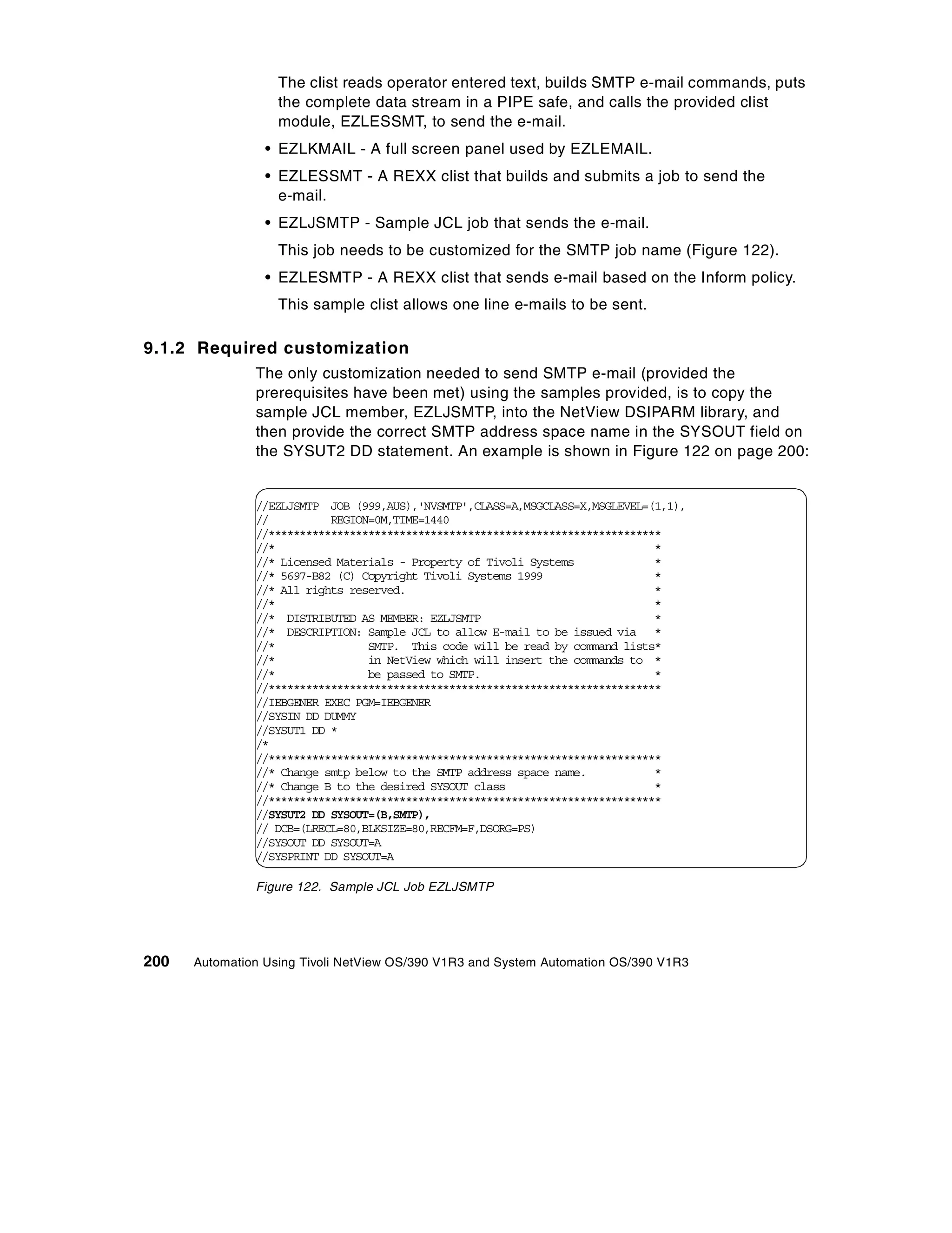 The clist reads operator entered text, builds SMTP e-mail commands, puts
                   the complete data stream in a PIPE safe, and calls the provided clist
                   module, EZLESSMT, to send the e-mail.
                 • EZLKMAIL - A full screen panel used by EZLEMAIL.
                 • EZLESSMT - A REXX clist that builds and submits a job to send the
                   e-mail.
                 • EZLJSMTP - Sample JCL job that sends the e-mail.
                   This job needs to be customized for the SMTP job name (Figure 122).
                 • EZLESMTP - A REXX clist that sends e-mail based on the Inform policy.
                   This sample clist allows one line e-mails to be sent.

9.1.2 Required customization
               The only customization needed to send SMTP e-mail (provided the
               prerequisites have been met) using the samples provided, is to copy the
               sample JCL member, EZLJSMTP, into the NetView DSIPARM library, and
               then provide the correct SMTP address space name in the SYSOUT field on
               the SYSUT2 DD statement. An example is shown in Figure 122 on page 200:


               //EZLJSMTP JOB (999,AUS),'NVSMTP',CLASS=A,MSGCLASS=X,MSGLEVEL=(1,1),
               //          REGION=0M,TIME=1440
               //***************************************************************
               //*                                                             *
               //* Licensed Materials - Property of Tivoli Systems             *
               //* 5697-B82 (C) Copyright Tivoli Systems 1999                  *
               //* All rights reserved.                                        *
               //*                                                             *
               //* DISTRIBUTED AS MEMBER: EZLJSMTP                             *
               //* DESCRIPTION: Sample JCL to allow E-mail to be issued via *
               //*               SMTP. This code will be read by command lists*
               //*               in NetView which will insert the commands to *
               //*               be passed to SMTP.                            *
               //***************************************************************
               //IEBGENER EXEC PGM=IEBGENER
               //SYSIN DD DUMMY
               //SYSUT1 DD *
               /*
               //***************************************************************
               //* Change smtp below to the SMTP address space name.           *
               //* Change B to the desired SYSOUT class                        *
               //***************************************************************
               //SYSUT2 DD SYSOUT=(B,SMTP),
               // DCB=(LRECL=80,BLKSIZE=80,RECFM=F,DSORG=PS)
               //SYSOUT DD SYSOUT=A
               //SYSPRINT DD SYSOUT=A

               Figure 122. Sample JCL Job EZLJSMTP




200   Automation Using Tivoli NetView OS/390 V1R3 and System Automation OS/390 V1R3
 