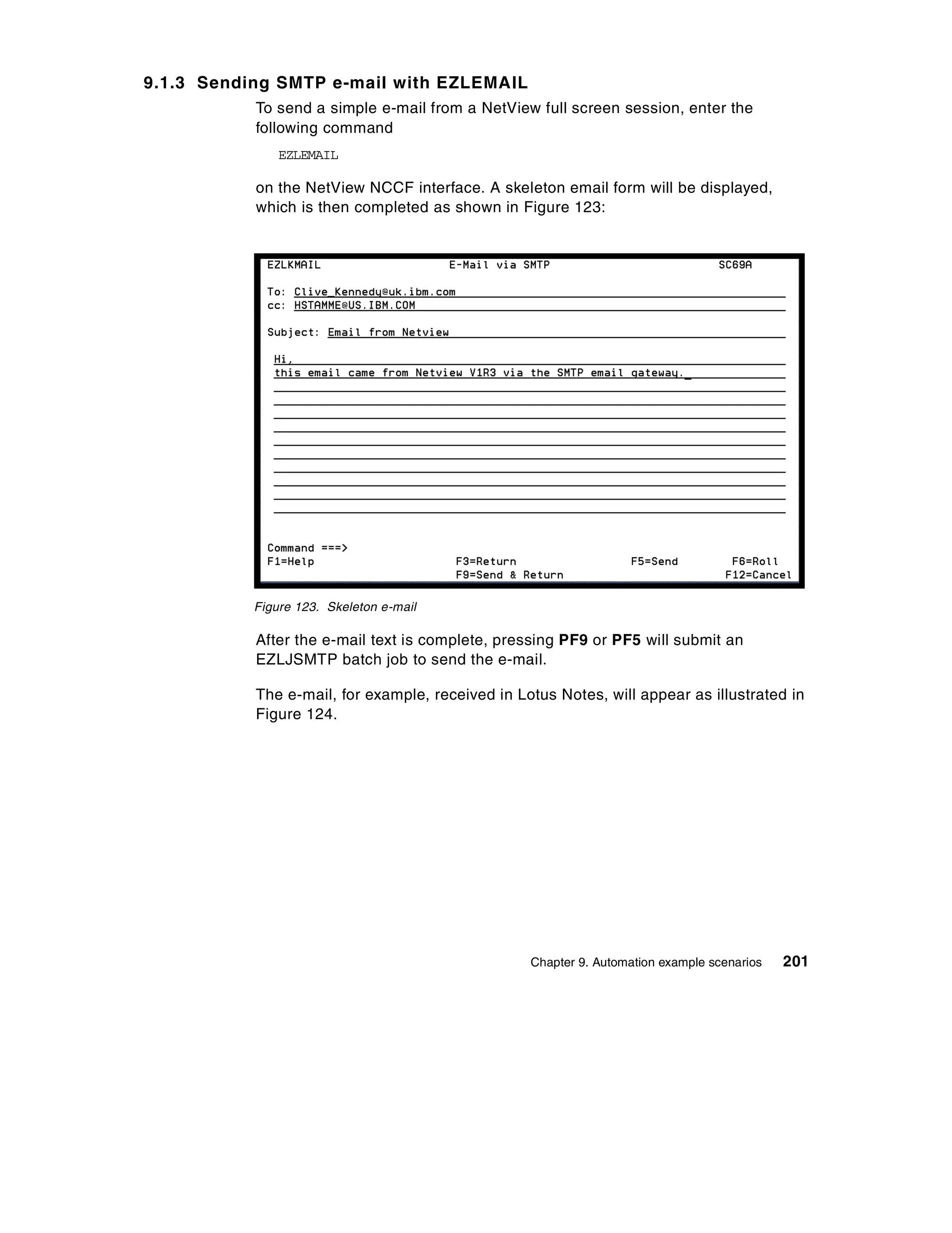 9.1.3 Sending SMTP e-mail with EZLEMAIL
           To send a simple e-mail from a NetView full screen session, enter the
           following command
               EZLEMAIL

           on the NetView NCCF interface. A skeleton email form will be displayed,
           which is then completed as shown in Figure 123:




           Figure 123. Skeleton e-mail

           After the e-mail text is complete, pressing PF9 or PF5 will submit an
           EZLJSMTP batch job to send the e-mail.

           The e-mail, for example, received in Lotus Notes, will appear as illustrated in
           Figure 124.




                                                  Chapter 9. Automation example scenarios   201
 