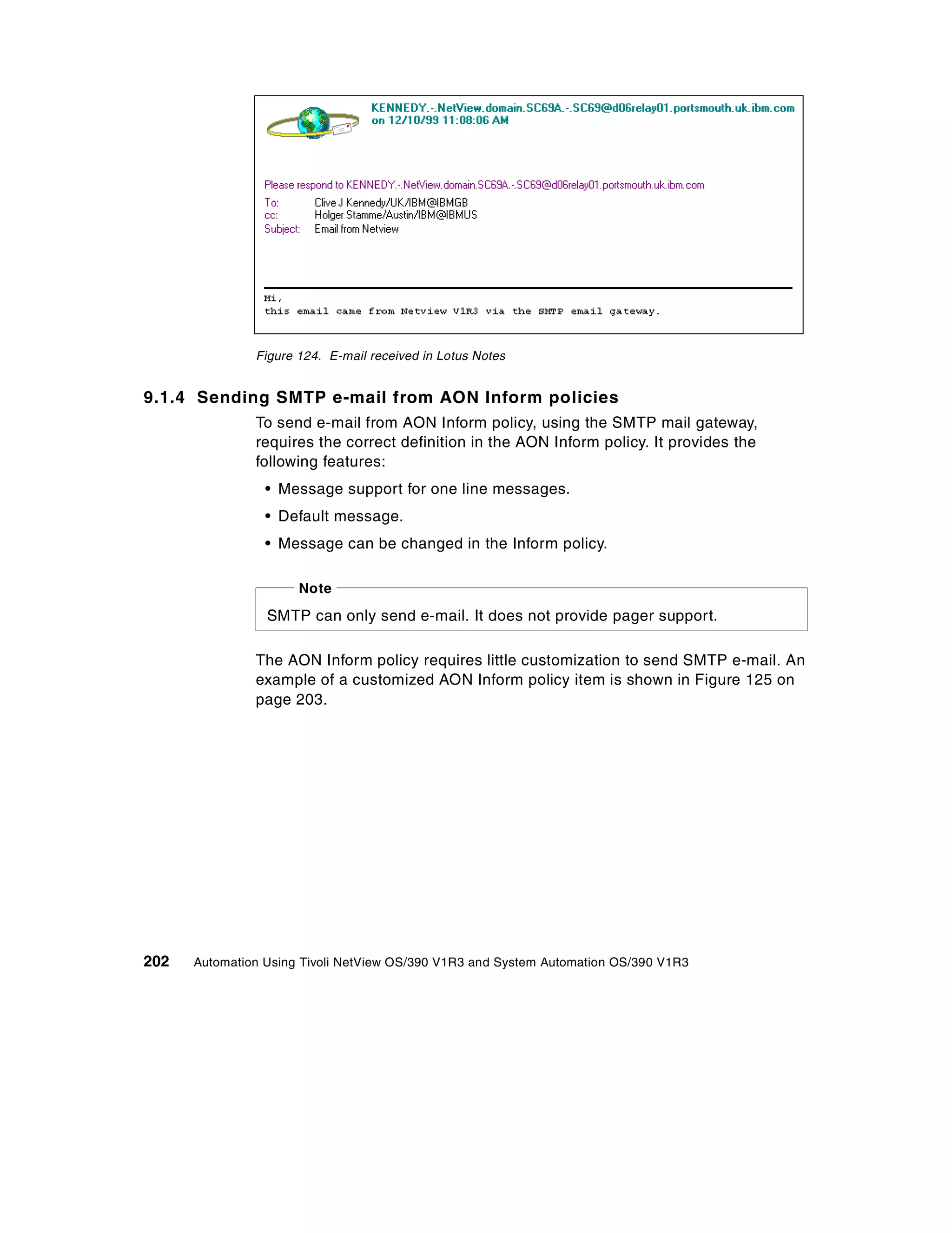 Figure 124. E-mail received in Lotus Notes


9.1.4 Sending SMTP e-mail from AON Inform policies
               To send e-mail from AON Inform policy, using the SMTP mail gateway,
               requires the correct definition in the AON Inform policy. It provides the
               following features:
                 • Message support for one line messages.
                 • Default message.
                 • Message can be changed in the Inform policy.

                      Note
                 SMTP can only send e-mail. It does not provide pager support.

               The AON Inform policy requires little customization to send SMTP e-mail. An
               example of a customized AON Inform policy item is shown in Figure 125 on
               page 203.




202   Automation Using Tivoli NetView OS/390 V1R3 and System Automation OS/390 V1R3
 