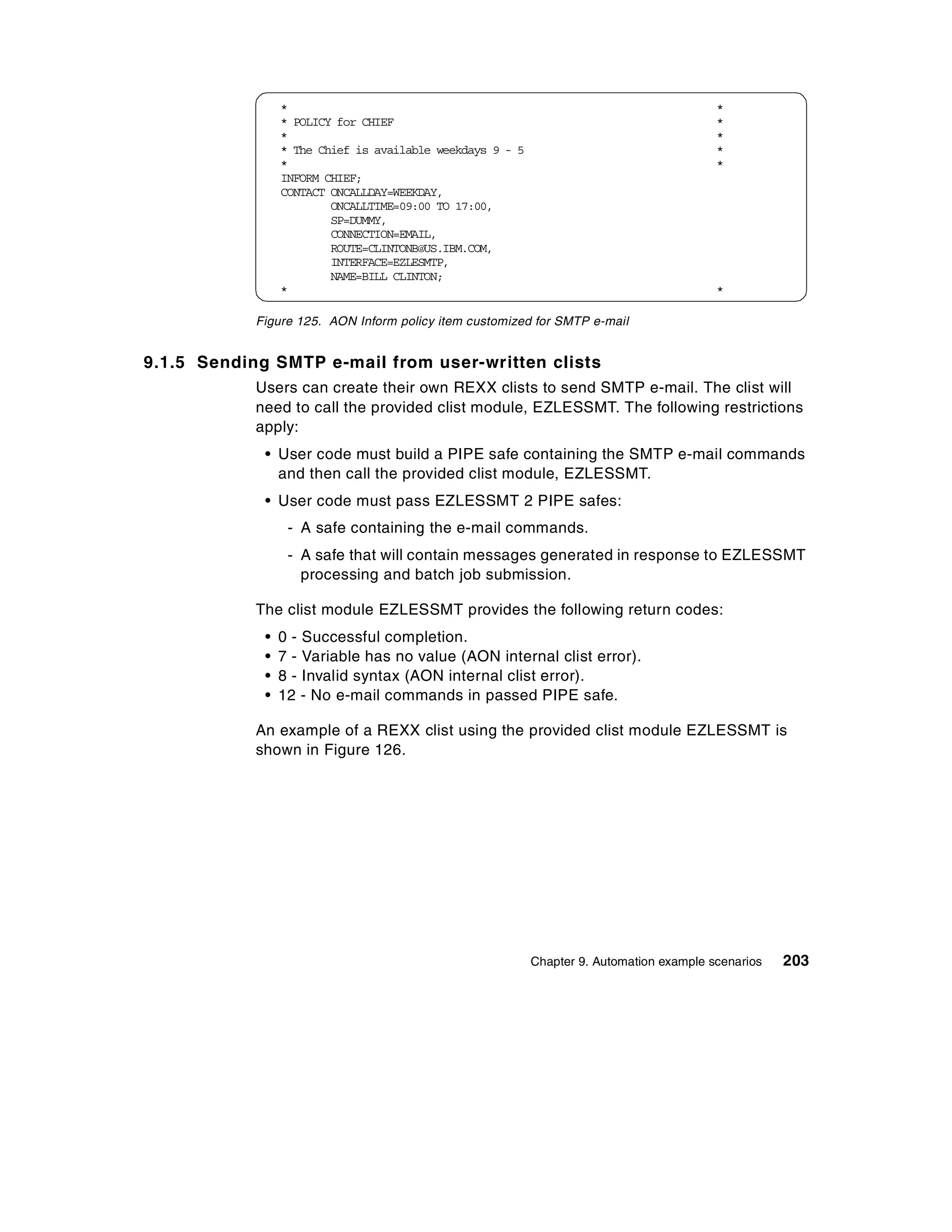 *                                                                        *
                 * POLICY for CHIEF                                                       *
                 *                                                                        *
                 * The Chief is available weekdays 9 - 5                                  *
                 *                                                                        *
                 INFORM CHIEF;
                 CONTACT ONCALLDAY=WEEKDAY,
                         ONCALLTIME=09:00 TO 17:00,
                         SP=DUMMY,
                         CONNECTION=EMAIL,
                         ROUTE=CLINTONB@US.IBM.COM,
                         INTERFACE=EZLESMTP,
                         NAME=BILL CLINTON;
                 *                                                                        *

            Figure 125. AON Inform policy item customized for SMTP e-mail


9.1.5 Sending SMTP e-mail from user-written clists
            Users can create their own REXX clists to send SMTP e-mail. The clist will
            need to call the provided clist module, EZLESSMT. The following restrictions
            apply:
             • User code must build a PIPE safe containing the SMTP e-mail commands
               and then call the provided clist module, EZLESSMT.
             • User code must pass EZLESSMT 2 PIPE safes:
                  - A safe containing the e-mail commands.
                  - A safe that will contain messages generated in response to EZLESSMT
                    processing and batch job submission.

            The clist module EZLESSMT provides the following return codes:
             •   0 - Successful completion.
             •   7 - Variable has no value (AON internal clist error).
             •   8 - Invalid syntax (AON internal clist error).
             •   12 - No e-mail commands in passed PIPE safe.

            An example of a REXX clist using the provided clist module EZLESSMT is
            shown in Figure 126.




                                                           Chapter 9. Automation example scenarios   203
 