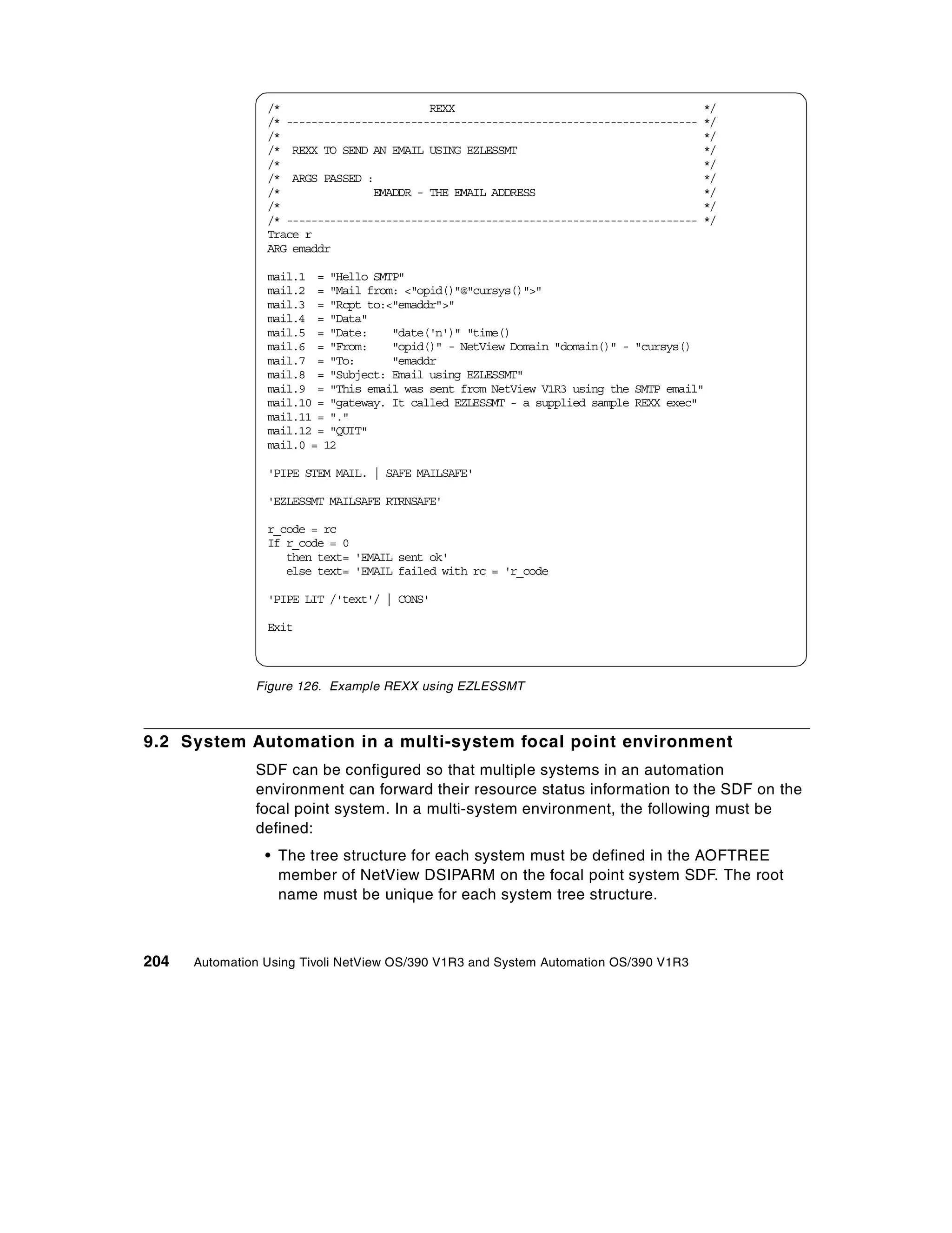 /*                        REXX                                          */
                 /* ------------------------------------------------------------------   */
                 /*                                                                      */
                 /* REXX TO SEND AN EMAIL USING EZLESSMT                                 */
                 /*                                                                      */
                 /* ARGS PASSED :                                                        */
                 /*               EMADDR - THE EMAIL ADDRESS                             */
                 /*                                                                      */
                 /* ------------------------------------------------------------------   */
                 Trace r
                 ARG emaddr

                 mail.1 = "Hello SMTP"
                 mail.2 = "Mail from: <"opid()"@"cursys()">"
                 mail.3 = "Rcpt to:<"emaddr">"
                 mail.4 = "Data"
                 mail.5 = "Date:     "date('n')" "time()
                 mail.6 = "From:     "opid()" - NetView Domain "domain()" - "cursys()
                 mail.7 = "To:       "emaddr
                 mail.8 = "Subject: Email using EZLESSMT"
                 mail.9 = "This email was sent from NetView V1R3 using the SMTP email"
                 mail.10 = "gateway. It called EZLESSMT - a supplied sample REXX exec"
                 mail.11 = "."
                 mail.12 = "QUIT"
                 mail.0 = 12

                 'PIPE STEM MAIL. | SAFE MAILSAFE'

                 'EZLESSMT MAILSAFE RTRNSAFE'

                 r_code = rc
                 If r_code = 0
                    then text= 'EMAIL sent ok'
                    else text= 'EMAIL failed with rc = 'r_code

                 'PIPE LIT /'text'/ | CONS'

                 Exit



               Figure 126. Example REXX using EZLESSMT



9.2 System Automation in a multi-system focal point environment
               SDF can be configured so that multiple systems in an automation
               environment can forward their resource status information to the SDF on the
               focal point system. In a multi-system environment, the following must be
               defined:
                 • The tree structure for each system must be defined in the AOFTREE
                   member of NetView DSIPARM on the focal point system SDF. The root
                   name must be unique for each system tree structure.



204   Automation Using Tivoli NetView OS/390 V1R3 and System Automation OS/390 V1R3
 