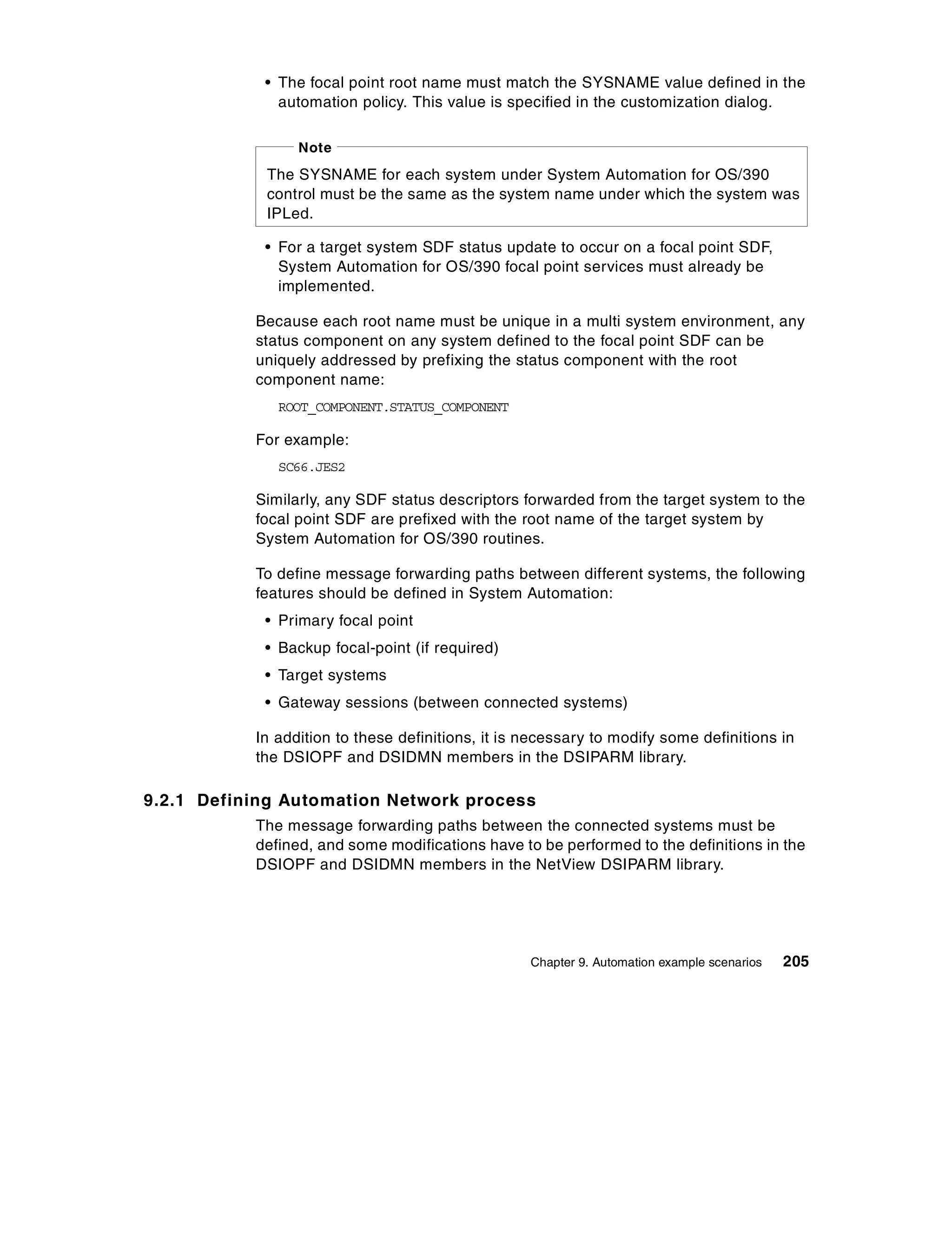 • The focal point root name must match the SYSNAME value defined in the
              automation policy. This value is specified in the customization dialog.

                 Note
            The SYSNAME for each system under System Automation for OS/390
            control must be the same as the system name under which the system was
            IPLed.

            • For a target system SDF status update to occur on a focal point SDF,
              System Automation for OS/390 focal point services must already be
              implemented.

           Because each root name must be unique in a multi system environment, any
           status component on any system defined to the focal point SDF can be
           uniquely addressed by prefixing the status component with the root
           component name:
              ROOT_COMPONENT.STATUS_COMPONENT

           For example:
              SC66.JES2

           Similarly, any SDF status descriptors forwarded from the target system to the
           focal point SDF are prefixed with the root name of the target system by
           System Automation for OS/390 routines.

           To define message forwarding paths between different systems, the following
           features should be defined in System Automation:
            • Primary focal point
            • Backup focal-point (if required)
            • Target systems
            • Gateway sessions (between connected systems)

           In addition to these definitions, it is necessary to modify some definitions in
           the DSIOPF and DSIDMN members in the DSIPARM library.

9.2.1 Defining Automation Network process
           The message forwarding paths between the connected systems must be
           defined, and some modifications have to be performed to the definitions in the
           DSIOPF and DSIDMN members in the NetView DSIPARM library.




                                                   Chapter 9. Automation example scenarios   205
 