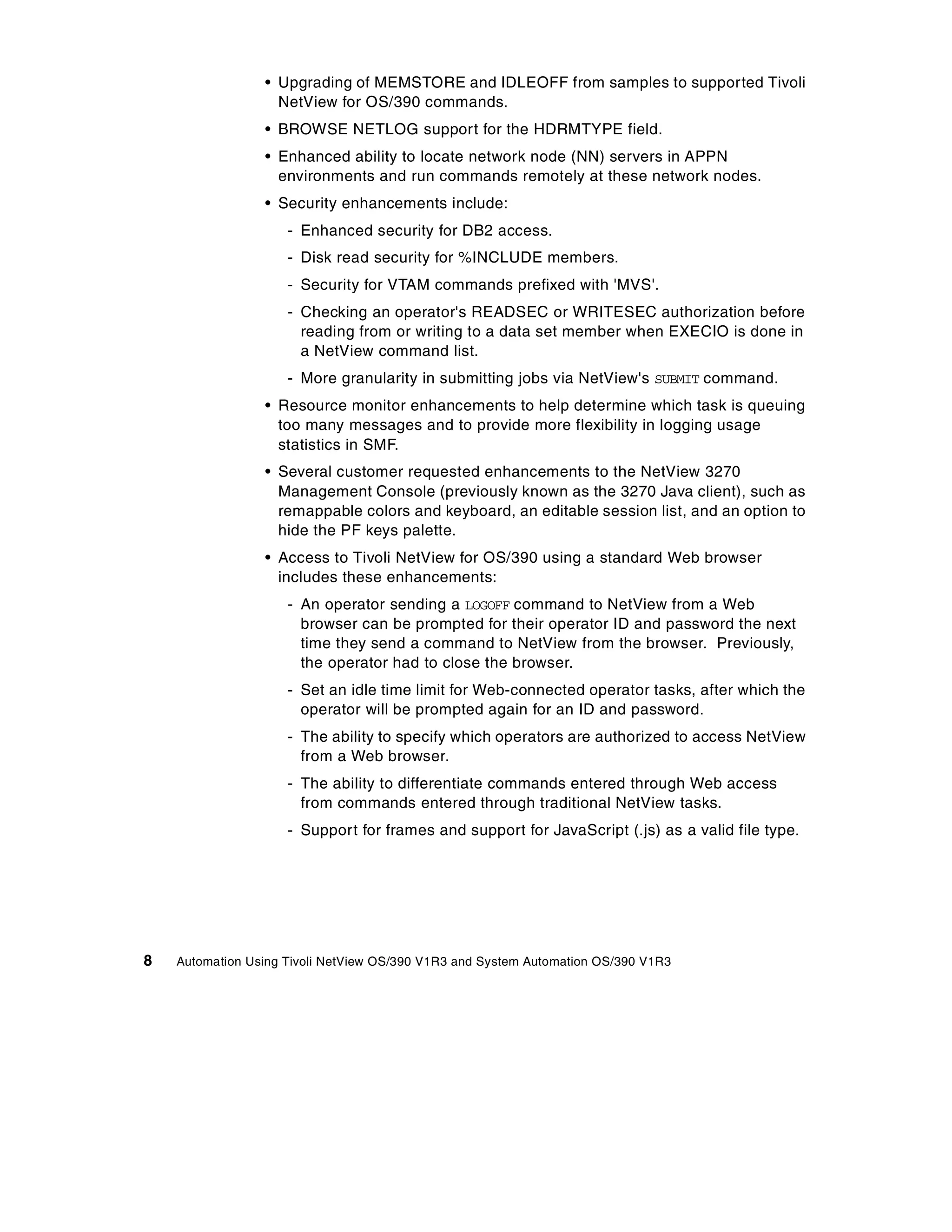 • Upgrading of MEMSTORE and IDLEOFF from samples to supported Tivoli
                   NetView for OS/390 commands.
                 • BROWSE NETLOG support for the HDRMTYPE field.
                 • Enhanced ability to locate network node (NN) servers in APPN
                   environments and run commands remotely at these network nodes.
                 • Security enhancements include:
                     - Enhanced security for DB2 access.
                     - Disk read security for %INCLUDE members.
                     - Security for VTAM commands prefixed with 'MVS'.
                     - Checking an operator's READSEC or WRITESEC authorization before
                       reading from or writing to a data set member when EXECIO is done in
                       a NetView command list.
                     - More granularity in submitting jobs via NetView's SUBMIT command.
                 • Resource monitor enhancements to help determine which task is queuing
                   too many messages and to provide more flexibility in logging usage
                   statistics in SMF.
                 • Several customer requested enhancements to the NetView 3270
                   Management Console (previously known as the 3270 Java client), such as
                   remappable colors and keyboard, an editable session list, and an option to
                   hide the PF keys palette.
                 • Access to Tivoli NetView for OS/390 using a standard Web browser
                   includes these enhancements:
                     - An operator sending a LOGOFF command to NetView from a Web
                       browser can be prompted for their operator ID and password the next
                       time they send a command to NetView from the browser. Previously,
                       the operator had to close the browser.
                     - Set an idle time limit for Web-connected operator tasks, after which the
                       operator will be prompted again for an ID and password.
                     - The ability to specify which operators are authorized to access NetView
                       from a Web browser.
                     - The ability to differentiate commands entered through Web access
                       from commands entered through traditional NetView tasks.
                     - Support for frames and support for JavaScript (.js) as a valid file type.




8   Automation Using Tivoli NetView OS/390 V1R3 and System Automation OS/390 V1R3
 