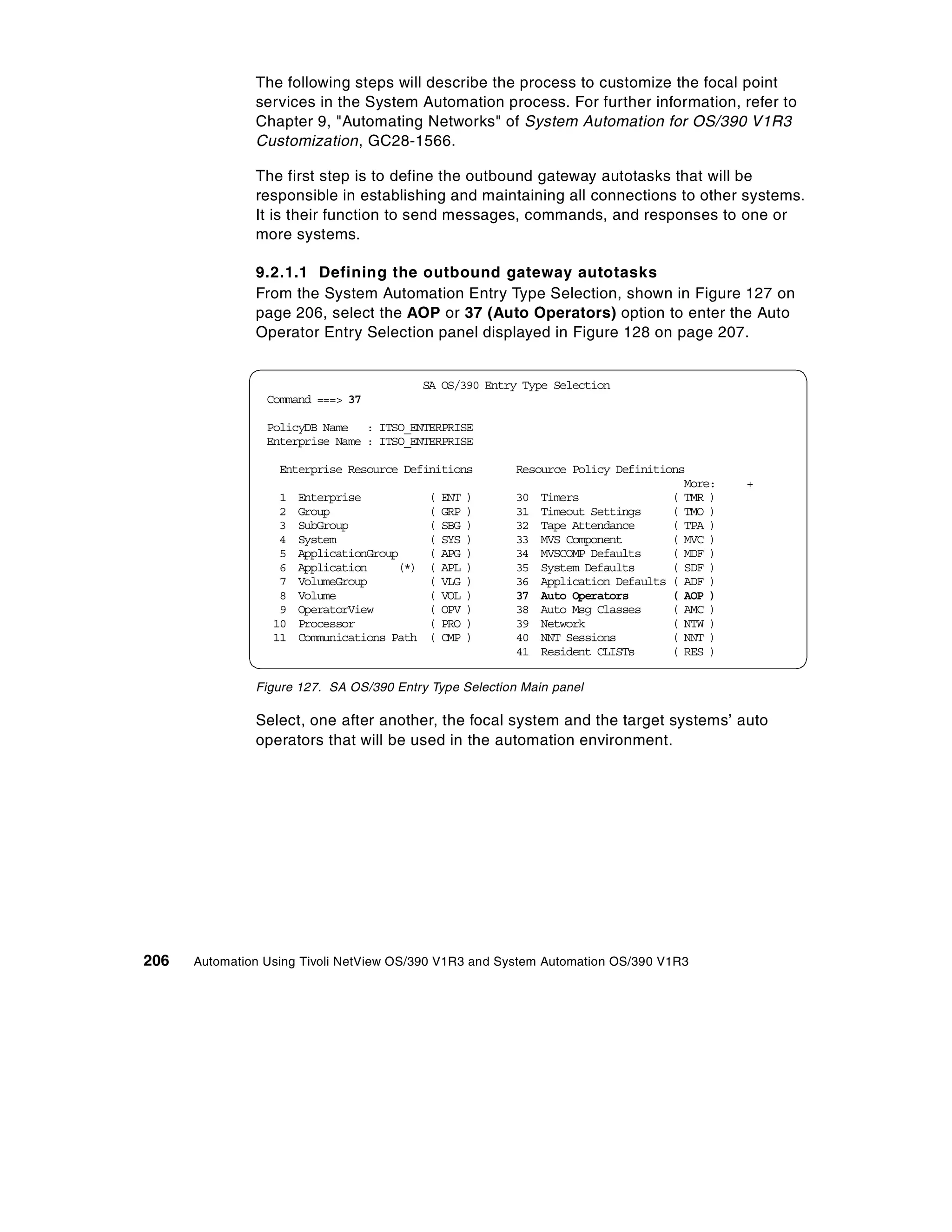 The following steps will describe the process to customize the focal point
               services in the System Automation process. For further information, refer to
               Chapter 9, "Automating Networks" of System Automation for OS/390 V1R3
               Customization, GC28-1566.

               The first step is to define the outbound gateway autotasks that will be
               responsible in establishing and maintaining all connections to other systems.
               It is their function to send messages, commands, and responses to one or
               more systems.

               9.2.1.1 Defining the outbound gateway autotasks
               From the System Automation Entry Type Selection, shown in Figure 127 on
               page 206, select the AOP or 37 (Auto Operators) option to enter the Auto
               Operator Entry Selection panel displayed in Figure 128 on page 207.


                                             SA OS/390 Entry Type Selection
                 Command ===> 37

                 PolicyDB Name : ITSO_ENTERPRISE
                 Enterprise Name : ITSO_ENTERPRISE

                   Enterprise Resource Definitions         Resource Policy Definitions
                                                                                      More:   +
                   1   Enterprise            (   ENT   )   30 Timers                ( TMR )
                   2   Group                 (   GRP   )   31 Timeout Settings      ( TMO )
                   3   SubGroup              (   SBG   )   32 Tape Attendance       ( TPA )
                   4   System                (   SYS   )   33 MVS Component         ( MVC )
                   5   ApplicationGroup      (   APG   )   34 MVSCOMP Defaults      ( MDF )
                   6   Application     (*)   (   APL   )   35 System Defaults       ( SDF )
                   7   VolumeGroup           (   VLG   )   36 Application Defaults ( ADF )
                   8   Volume                (   VOL   )   37 Auto Operators        ( AOP )
                   9   OperatorView          (   OPV   )   38 Auto Msg Classes      ( AMC )
                  10   Processor             (   PRO   )   39 Network               ( NTW )
                  11   Communications Path   (   CMP   )   40 NNT Sessions          ( NNT )
                                                           41 Resident CLISTs       ( RES )

               Figure 127. SA OS/390 Entry Type Selection Main panel

               Select, one after another, the focal system and the target systems’ auto
               operators that will be used in the automation environment.




206   Automation Using Tivoli NetView OS/390 V1R3 and System Automation OS/390 V1R3
 