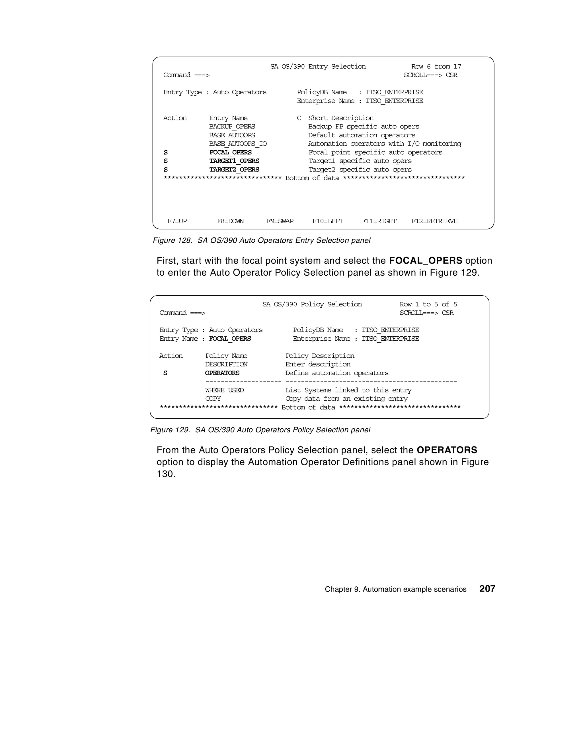 SA OS/390 Entry Selection                Row 6 from 17
   Command ===>                                                         SCROLL===> CSR

   Entry Type : Auto Operators            PolicyDB Name : ITSO_ENTERPRISE
                                          Enterprise Name : ITSO_ENTERPRISE

   Action      Entry Name             C Short Description
               BACKUP_OPERS              Backup FP specific auto opers
               BASE_AUTOOPS              Default automation operators
               BASE_AUTOOPS_IO           Automation operators with I/O monitoring
   S           FOCAL_OPERS               Focal point specific auto operators
   S           TARGET1_OPERS             Target1 specific auto opers
   S           TARGET2_OPERS             Target2 specific auto opers
   ******************************* Bottom of data ********************************




    F7=UP         F8=DOWN       F9=SWAP      F10=LEFT      F11=RIGHT      F12=RETRIEVE

Figure 128. SA OS/390 Auto Operators Entry Selection panel

 First, start with the focal point system and select the FOCAL_OPERS option
 to enter the Auto Operator Policy Selection panel as shown in Figure 129.


                              SA OS/390 Policy Selection               Row 1 to 5 of 5
  Command ===>                                                         SCROLL===> CSR

  Entry Type : Auto Operators         PolicyDB Name : ITSO_ENTERPRISE
  Entry Name : FOCAL_OPERS            Enterprise Name : ITSO_ENTERPRISE

  Action      Policy Name          Policy Description
              DESCRIPTION          Enter description
   S          OPERATORS            Define automation operators
              -------------------- ---------------------------------------------
              WHERE USED           List Systems linked to this entry
              COPY                 Copy data from an existing entry
  ******************************* Bottom of data ********************************


Figure 129. SA OS/390 Auto Operators Policy Selection panel

 From the Auto Operators Policy Selection panel, select the OPERATORS
 option to display the Automation Operator Definitions panel shown in Figure
 130.




                                                 Chapter 9. Automation example scenarios   207
 