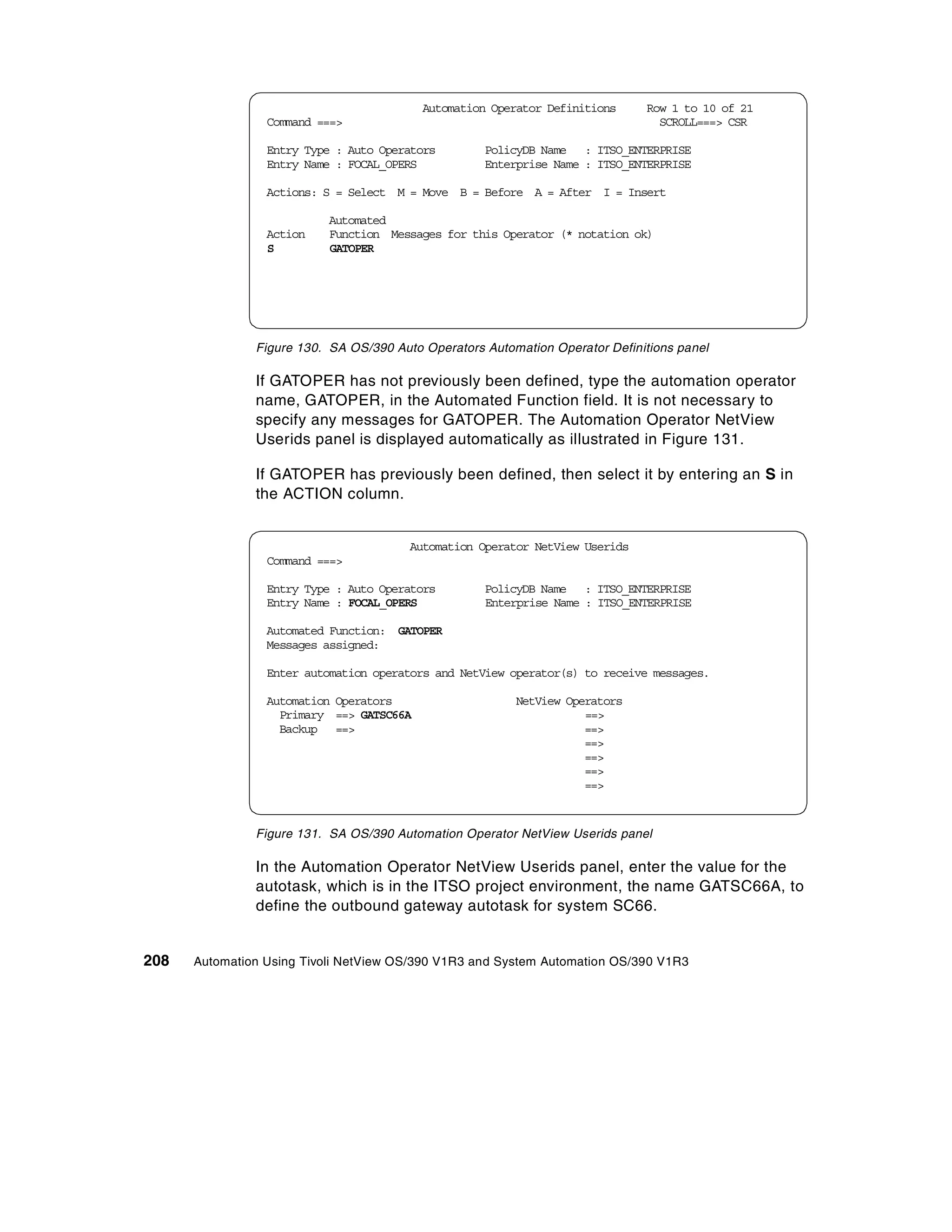 Automation Operator Definitions     Row 1 to 10 of 21
                 Command ===>                                                   SCROLL===> CSR

                 Entry Type : Auto Operators        PolicyDB Name : ITSO_ENTERPRISE
                 Entry Name : FOCAL_OPERS           Enterprise Name : ITSO_ENTERPRISE

                 Actions: S = Select M = Move B = Before A = After I = Insert

                           Automated
                 Action    Function Messages for this Operator (* notation ok)
                 S         GATOPER




               Figure 130. SA OS/390 Auto Operators Automation Operator Definitions panel

               If GATOPER has not previously been defined, type the automation operator
               name, GATOPER, in the Automated Function field. It is not necessary to
               specify any messages for GATOPER. The Automation Operator NetView
               Userids panel is displayed automatically as illustrated in Figure 131.

               If GATOPER has previously been defined, then select it by entering an S in
               the ACTION column.


                                        Automation Operator NetView Userids
                 Command ===>

                 Entry Type : Auto Operators        PolicyDB Name : ITSO_ENTERPRISE
                 Entry Name : FOCAL_OPERS           Enterprise Name : ITSO_ENTERPRISE

                 Automated Function: GATOPER
                 Messages assigned:

                 Enter automation operators and NetView operator(s) to receive messages.

                 Automation Operators                    NetView Operators
                   Primary ==> GATSC66A                             ==>
                   Backup ==>                                       ==>
                                                                    ==>
                                                                    ==>
                                                                    ==>
                                                                    ==>


               Figure 131. SA OS/390 Automation Operator NetView Userids panel

               In the Automation Operator NetView Userids panel, enter the value for the
               autotask, which is in the ITSO project environment, the name GATSC66A, to
               define the outbound gateway autotask for system SC66.


208   Automation Using Tivoli NetView OS/390 V1R3 and System Automation OS/390 V1R3
 