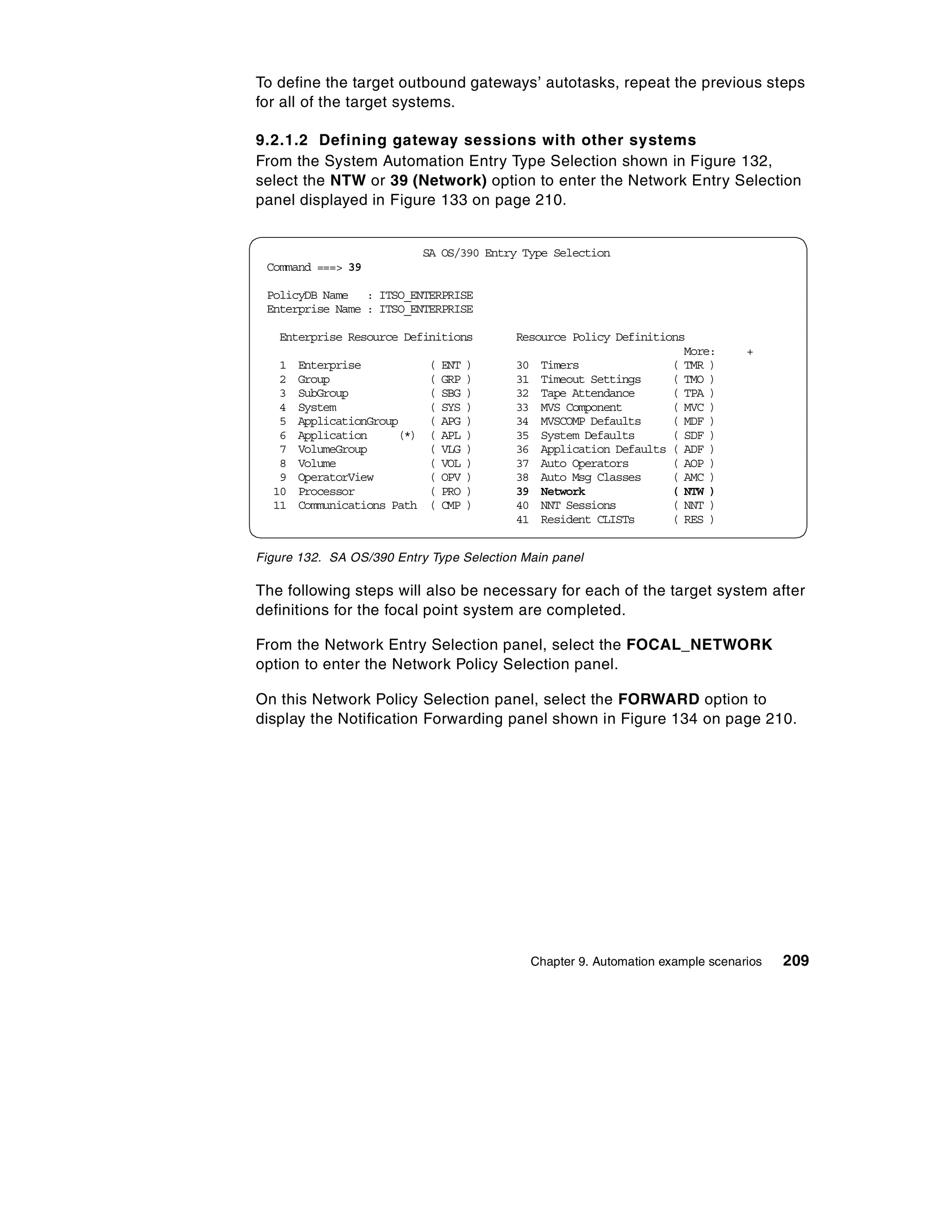 To define the target outbound gateways’ autotasks, repeat the previous steps
for all of the target systems.

9.2.1.2 Defining gateway sessions with other systems
From the System Automation Entry Type Selection shown in Figure 132,
select the NTW or 39 (Network) option to enter the Network Entry Selection
panel displayed in Figure 133 on page 210.


                             SA OS/390 Entry Type Selection
 Command ===> 39

 PolicyDB Name : ITSO_ENTERPRISE
 Enterprise Name : ITSO_ENTERPRISE

   Enterprise Resource Definitions         Resource Policy Definitions
                                                                      More:       +
   1   Enterprise            (   ENT   )   30 Timers                ( TMR )
   2   Group                 (   GRP   )   31 Timeout Settings      ( TMO )
   3   SubGroup              (   SBG   )   32 Tape Attendance       ( TPA )
   4   System                (   SYS   )   33 MVS Component         ( MVC )
   5   ApplicationGroup      (   APG   )   34 MVSCOMP Defaults      ( MDF )
   6   Application     (*)   (   APL   )   35 System Defaults       ( SDF )
   7   VolumeGroup           (   VLG   )   36 Application Defaults ( ADF )
   8   Volume                (   VOL   )   37 Auto Operators        ( AOP )
   9   OperatorView          (   OPV   )   38 Auto Msg Classes      ( AMC )
  10   Processor             (   PRO   )   39 Network               ( NTW )
  11   Communications Path   (   CMP   )   40 NNT Sessions          ( NNT )
                                           41 Resident CLISTs       ( RES )


Figure 132. SA OS/390 Entry Type Selection Main panel

The following steps will also be necessary for each of the target system after
definitions for the focal point system are completed.

From the Network Entry Selection panel, select the FOCAL_NETWORK
option to enter the Network Policy Selection panel.

On this Network Policy Selection panel, select the FORWARD option to
display the Notification Forwarding panel shown in Figure 134 on page 210.




                                              Chapter 9. Automation example scenarios   209
 