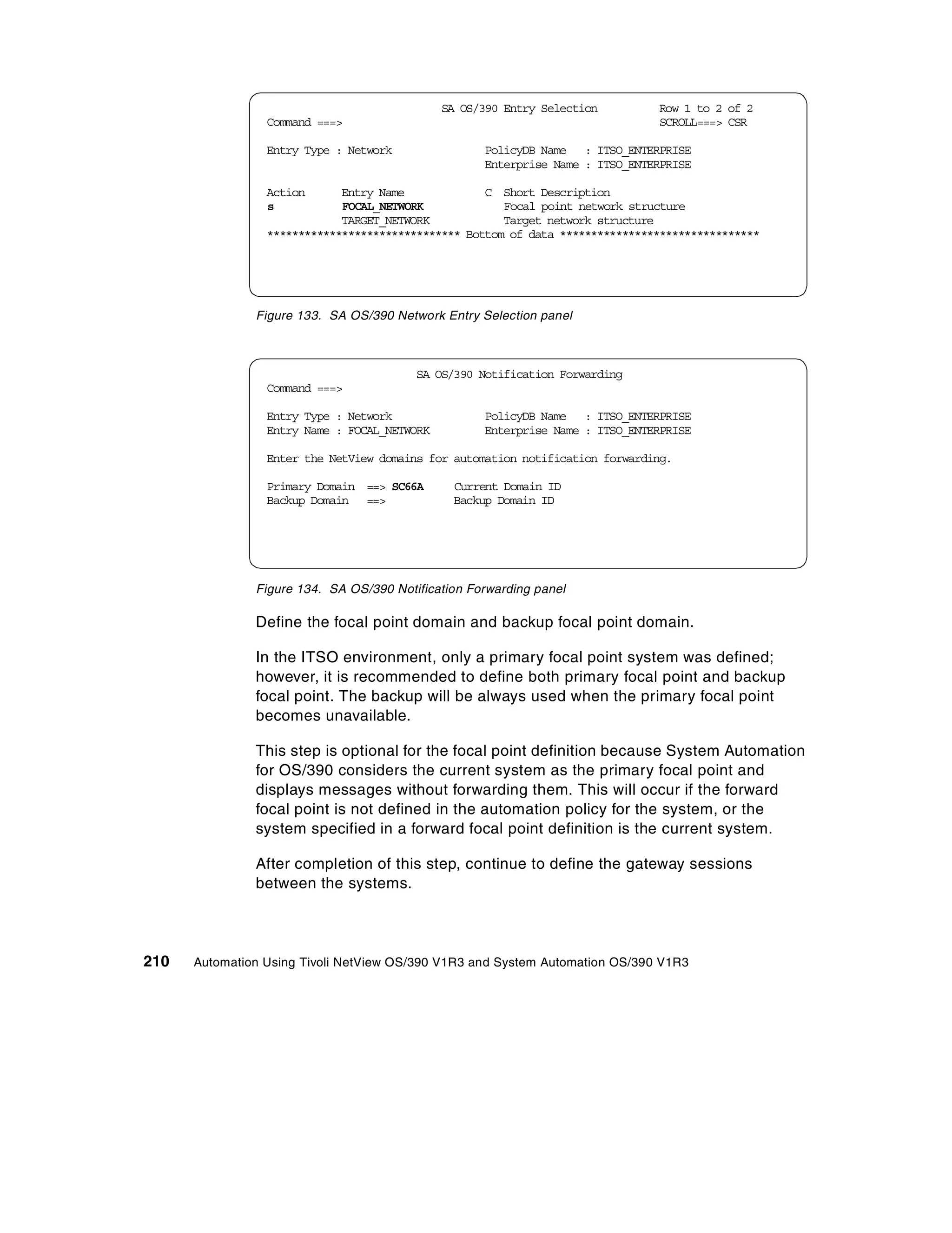 SA OS/390 Entry Selection        Row 1 to 2 of 2
                 Command ===>                                                  SCROLL===> CSR

                 Entry Type : Network               PolicyDB Name : ITSO_ENTERPRISE
                                                    Enterprise Name : ITSO_ENTERPRISE

                 Action      Entry Name             C Short Description
                 s           FOCAL_NETWORK             Focal point network structure
                             TARGET_NETWORK            Target network structure
                 ******************************* Bottom of data ********************************




               Figure 133. SA OS/390 Network Entry Selection panel



                                         SA OS/390 Notification Forwarding
                 Command ===>

                 Entry Type : Network               PolicyDB Name : ITSO_ENTERPRISE
                 Entry Name : FOCAL_NETWORK         Enterprise Name : ITSO_ENTERPRISE

                 Enter the NetView domains for automation notification forwarding.

                 Primary Domain ==> SC66A      Current Domain ID
                 Backup Domain ==>             Backup Domain ID




               Figure 134. SA OS/390 Notification Forwarding panel

               Define the focal point domain and backup focal point domain.

               In the ITSO environment, only a primary focal point system was defined;
               however, it is recommended to define both primary focal point and backup
               focal point. The backup will be always used when the primary focal point
               becomes unavailable.

               This step is optional for the focal point definition because System Automation
               for OS/390 considers the current system as the primary focal point and
               displays messages without forwarding them. This will occur if the forward
               focal point is not defined in the automation policy for the system, or the
               system specified in a forward focal point definition is the current system.

               After completion of this step, continue to define the gateway sessions
               between the systems.




210   Automation Using Tivoli NetView OS/390 V1R3 and System Automation OS/390 V1R3
 