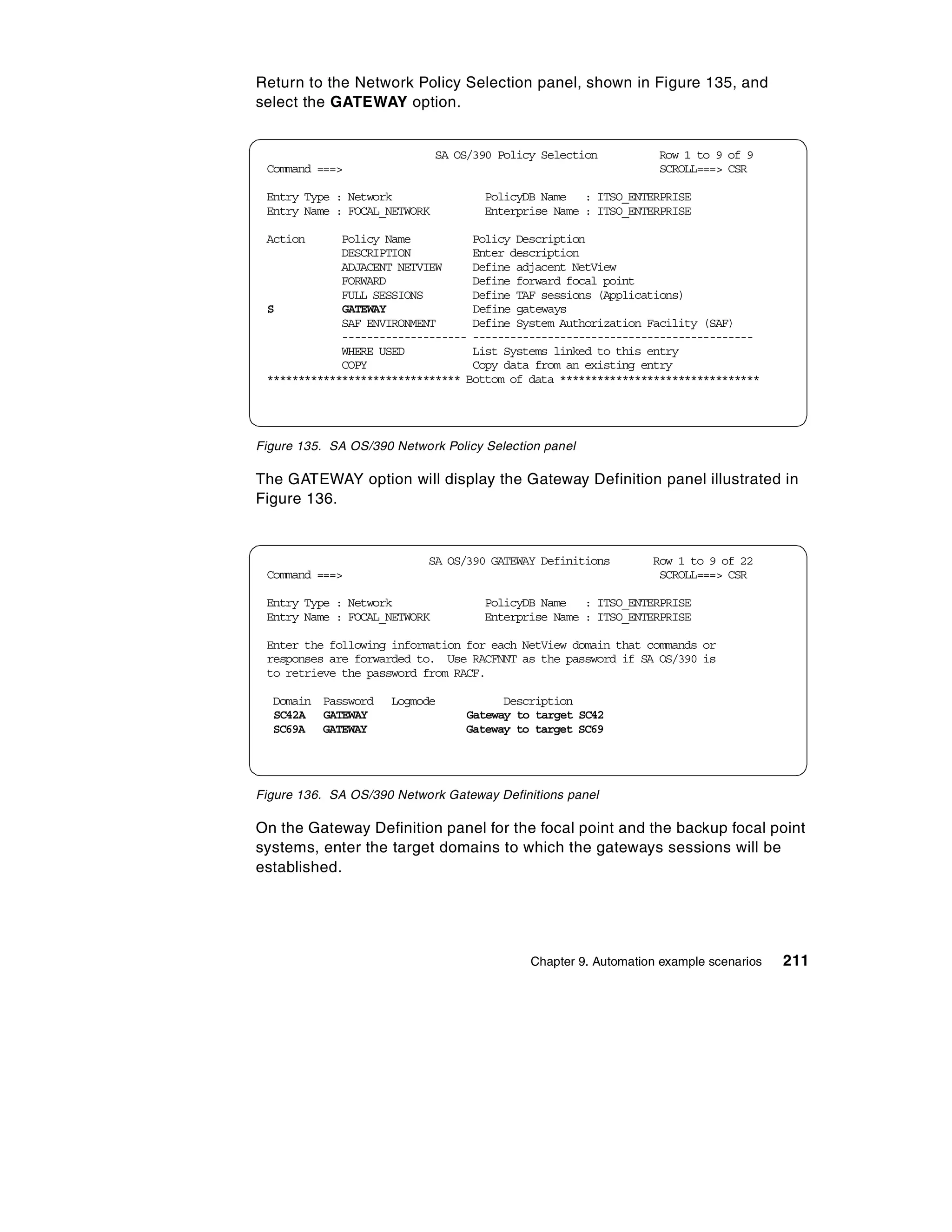 Return to the Network Policy Selection panel, shown in Figure 135, and
select the GATEWAY option.


                              SA OS/390 Policy Selection          Row 1 to 9 of 9
 Command ===>                                                     SCROLL===> CSR

 Entry Type : Network                PolicyDB Name : ITSO_ENTERPRISE
 Entry Name : FOCAL_NETWORK          Enterprise Name : ITSO_ENTERPRISE

 Action      Policy Name          Policy Description
             DESCRIPTION          Enter description
             ADJACENT NETVIEW     Define adjacent NetView
             FORWARD              Define forward focal point
             FULL SESSIONS        Define TAF sessions (Applications)
 S           GATEWAY              Define gateways
             SAF ENVIRONMENT      Define System Authorization Facility (SAF)
             -------------------- ---------------------------------------------
             WHERE USED           List Systems linked to this entry
             COPY                 Copy data from an existing entry
 ******************************* Bottom of data ********************************




Figure 135. SA OS/390 Network Policy Selection panel

The GATEWAY option will display the Gateway Definition panel illustrated in
Figure 136.


                            SA OS/390 GATEWAY Definitions        Row 1 to 9 of 22
 Command ===>                                                     SCROLL===> CSR

 Entry Type : Network                PolicyDB Name : ITSO_ENTERPRISE
 Entry Name : FOCAL_NETWORK          Enterprise Name : ITSO_ENTERPRISE

 Enter the following information for each NetView domain that commands or
 responses are forwarded to. Use RACFNNT as the password if SA OS/390 is
 to retrieve the password from RACF.

  Domain Password     Logmode           Description
  SC42A GATEWAY                   Gateway to target SC42
  SC69A GATEWAY                   Gateway to target SC69




Figure 136. SA OS/390 Network Gateway Definitions panel

On the Gateway Definition panel for the focal point and the backup focal point
systems, enter the target domains to which the gateways sessions will be
established.




                                             Chapter 9. Automation example scenarios   211
 