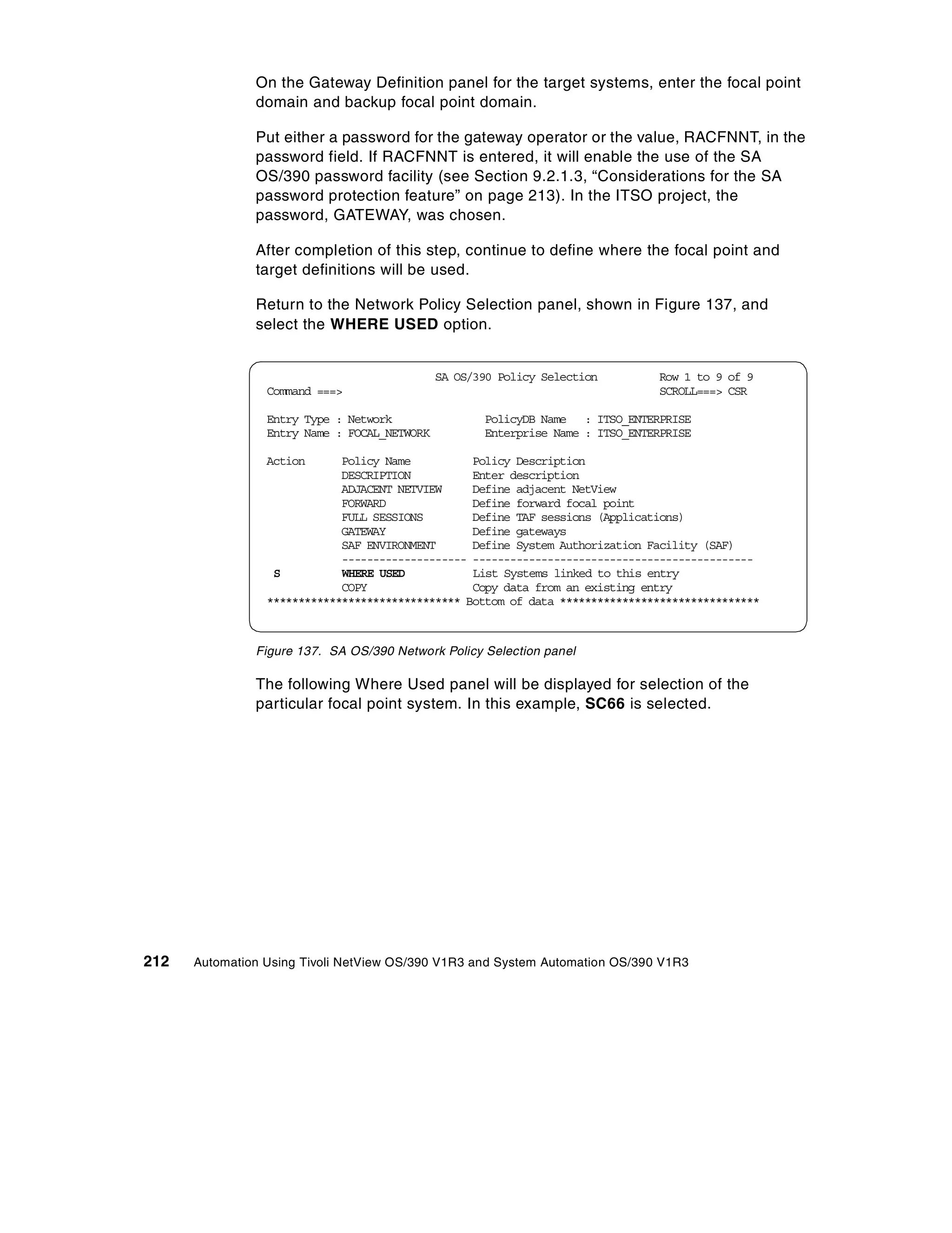 On the Gateway Definition panel for the target systems, enter the focal point
               domain and backup focal point domain.

               Put either a password for the gateway operator or the value, RACFNNT, in the
               password field. If RACFNNT is entered, it will enable the use of the SA
               OS/390 password facility (see Section 9.2.1.3, “Considerations for the SA
               password protection feature” on page 213). In the ITSO project, the
               password, GATEWAY, was chosen.

               After completion of this step, continue to define where the focal point and
               target definitions will be used.

               Return to the Network Policy Selection panel, shown in Figure 137, and
               select the WHERE USED option.


                                              SA OS/390 Policy Selection        Row 1 to 9 of 9
                 Command ===>                                                   SCROLL===> CSR

                 Entry Type : Network                PolicyDB Name : ITSO_ENTERPRISE
                 Entry Name : FOCAL_NETWORK          Enterprise Name : ITSO_ENTERPRISE

                 Action      Policy Name          Policy Description
                             DESCRIPTION          Enter description
                             ADJACENT NETVIEW     Define adjacent NetView
                             FORWARD              Define forward focal point
                             FULL SESSIONS        Define TAF sessions (Applications)
                             GATEWAY              Define gateways
                             SAF ENVIRONMENT      Define System Authorization Facility (SAF)
                             -------------------- ---------------------------------------------
                  S          WHERE USED           List Systems linked to this entry
                             COPY                 Copy data from an existing entry
                 ******************************* Bottom of data ********************************



               Figure 137. SA OS/390 Network Policy Selection panel

               The following Where Used panel will be displayed for selection of the
               particular focal point system. In this example, SC66 is selected.




212   Automation Using Tivoli NetView OS/390 V1R3 and System Automation OS/390 V1R3
 