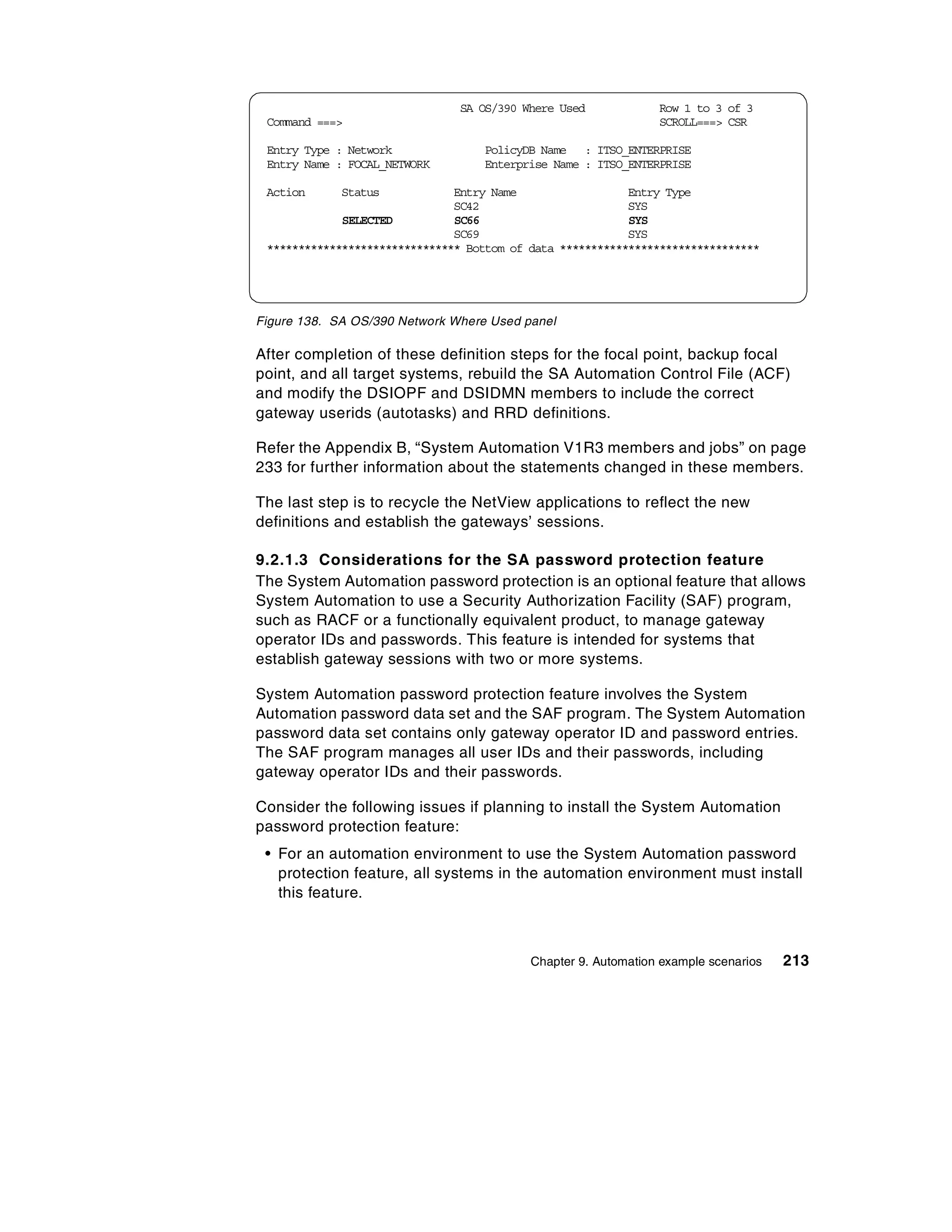 SA OS/390 Where Used             Row 1 to 3 of 3
 Command ===>                                                   SCROLL===> CSR

 Entry Type : Network              PolicyDB Name : ITSO_ENTERPRISE
 Entry Name : FOCAL_NETWORK        Enterprise Name : ITSO_ENTERPRISE

 Action      Status            Entry Name                  Entry Type
                               SC42                        SYS
             SELECTED          SC66                        SYS
                               SC69                        SYS
 ******************************* Bottom of data ********************************




Figure 138. SA OS/390 Network Where Used panel

After completion of these definition steps for the focal point, backup focal
point, and all target systems, rebuild the SA Automation Control File (ACF)
and modify the DSIOPF and DSIDMN members to include the correct
gateway userids (autotasks) and RRD definitions.

Refer the Appendix B, “System Automation V1R3 members and jobs” on page
233 for further information about the statements changed in these members.

The last step is to recycle the NetView applications to reflect the new
definitions and establish the gateways’ sessions.

9.2.1.3 Considerations for the SA password protection feature
The System Automation password protection is an optional feature that allows
System Automation to use a Security Authorization Facility (SAF) program,
such as RACF or a functionally equivalent product, to manage gateway
operator IDs and passwords. This feature is intended for systems that
establish gateway sessions with two or more systems.

System Automation password protection feature involves the System
Automation password data set and the SAF program. The System Automation
password data set contains only gateway operator ID and password entries.
The SAF program manages all user IDs and their passwords, including
gateway operator IDs and their passwords.

Consider the following issues if planning to install the System Automation
password protection feature:
 • For an automation environment to use the System Automation password
   protection feature, all systems in the automation environment must install
   this feature.



                                           Chapter 9. Automation example scenarios   213
 