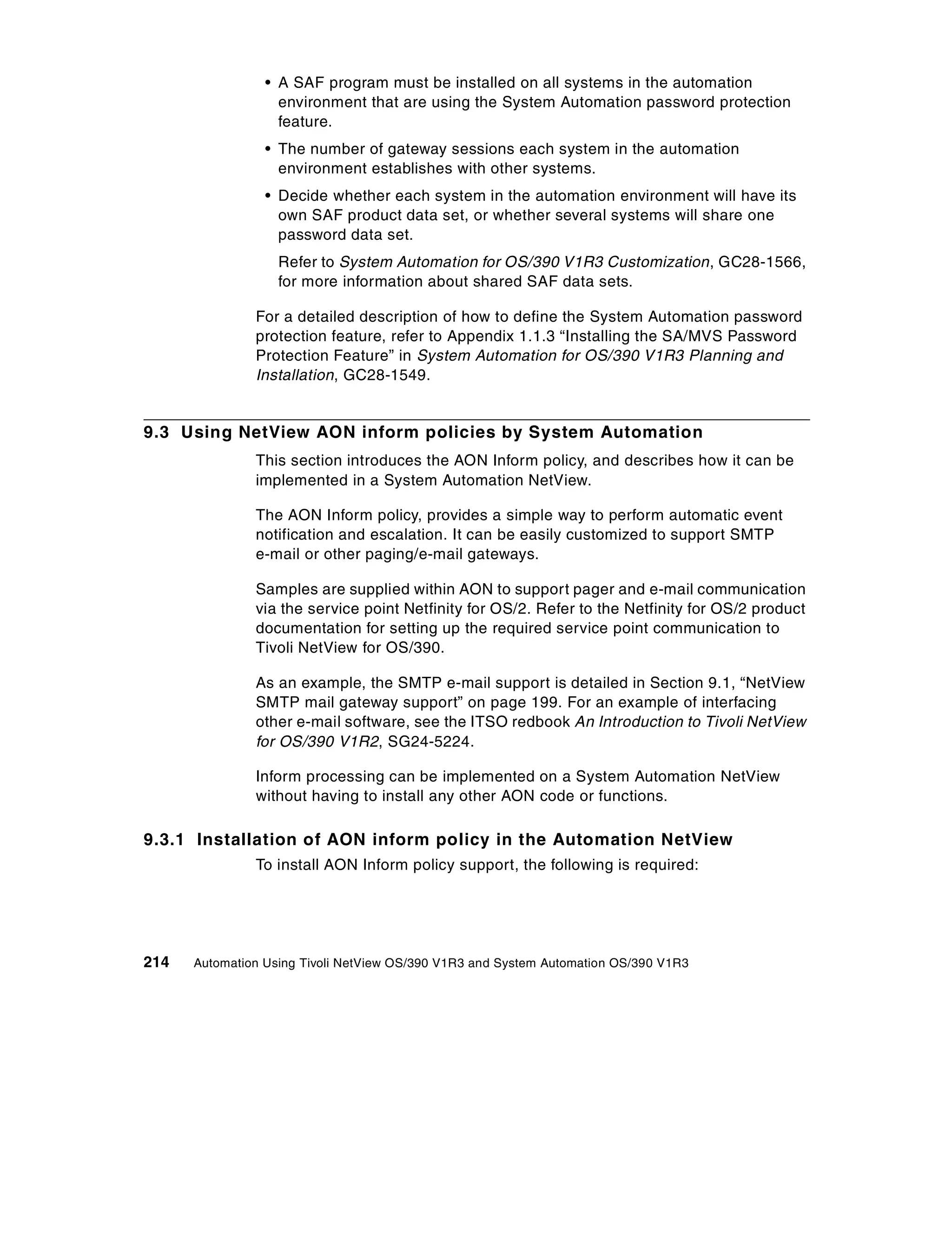 • A SAF program must be installed on all systems in the automation
                   environment that are using the System Automation password protection
                   feature.
                 • The number of gateway sessions each system in the automation
                   environment establishes with other systems.
                 • Decide whether each system in the automation environment will have its
                   own SAF product data set, or whether several systems will share one
                   password data set.
                   Refer to System Automation for OS/390 V1R3 Customization, GC28-1566,
                   for more information about shared SAF data sets.

               For a detailed description of how to define the System Automation password
               protection feature, refer to Appendix 1.1.3 “Installing the SA/MVS Password
               Protection Feature” in System Automation for OS/390 V1R3 Planning and
               Installation, GC28-1549.


9.3 Using NetView AON inform policies by System Automation
               This section introduces the AON Inform policy, and describes how it can be
               implemented in a System Automation NetView.

               The AON Inform policy, provides a simple way to perform automatic event
               notification and escalation. It can be easily customized to support SMTP
               e-mail or other paging/e-mail gateways.

               Samples are supplied within AON to support pager and e-mail communication
               via the service point Netfinity for OS/2. Refer to the Netfinity for OS/2 product
               documentation for setting up the required service point communication to
               Tivoli NetView for OS/390.

               As an example, the SMTP e-mail support is detailed in Section 9.1, “NetView
               SMTP mail gateway support” on page 199. For an example of interfacing
               other e-mail software, see the ITSO redbook An Introduction to Tivoli NetView
               for OS/390 V1R2, SG24-5224.

               Inform processing can be implemented on a System Automation NetView
               without having to install any other AON code or functions.

9.3.1 Installation of AON inform policy in the Automation NetView
               To install AON Inform policy support, the following is required:




214   Automation Using Tivoli NetView OS/390 V1R3 and System Automation OS/390 V1R3
 