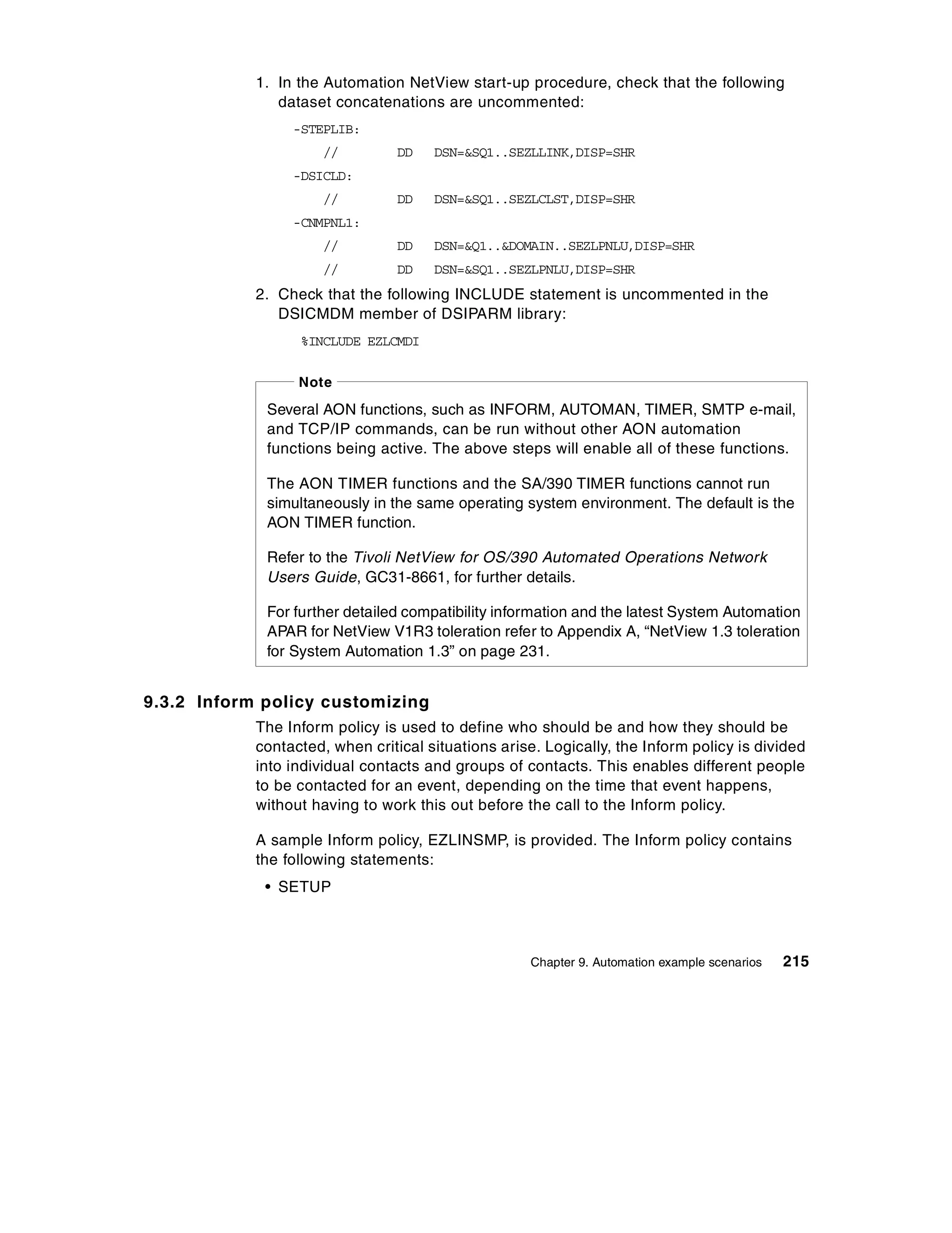 1. In the Automation NetView start-up procedure, check that the following
               dataset concatenations are uncommented:
                 -STEPLIB:
                      //         DD   DSN=&SQ1..SEZLLINK,DISP=SHR
                 -DSICLD:
                      //         DD   DSN=&SQ1..SEZLCLST,DISP=SHR
                 -CNMPNL1:
                      //         DD   DSN=&Q1..&DOMAIN..SEZLPNLU,DISP=SHR
                      //         DD   DSN=&SQ1..SEZLPNLU,DISP=SHR
            2. Check that the following INCLUDE statement is uncommented in the
               DSICMDM member of DSIPARM library:
                  %INCLUDE EZLCMDI

                  Note

             Several AON functions, such as INFORM, AUTOMAN, TIMER, SMTP e-mail,
             and TCP/IP commands, can be run without other AON automation
             functions being active. The above steps will enable all of these functions.

             The AON TIMER functions and the SA/390 TIMER functions cannot run
             simultaneously in the same operating system environment. The default is the
             AON TIMER function.

             Refer to the Tivoli NetView for OS/390 Automated Operations Network
             Users Guide, GC31-8661, for further details.

             For further detailed compatibility information and the latest System Automation
             APAR for NetView V1R3 toleration refer to Appendix A, “NetView 1.3 toleration
             for System Automation 1.3” on page 231.


9.3.2 Inform policy customizing
            The Inform policy is used to define who should be and how they should be
            contacted, when critical situations arise. Logically, the Inform policy is divided
            into individual contacts and groups of contacts. This enables different people
            to be contacted for an event, depending on the time that event happens,
            without having to work this out before the call to the Inform policy.

            A sample Inform policy, EZLINSMP, is provided. The Inform policy contains
            the following statements:
             • SETUP



                                                     Chapter 9. Automation example scenarios   215
 