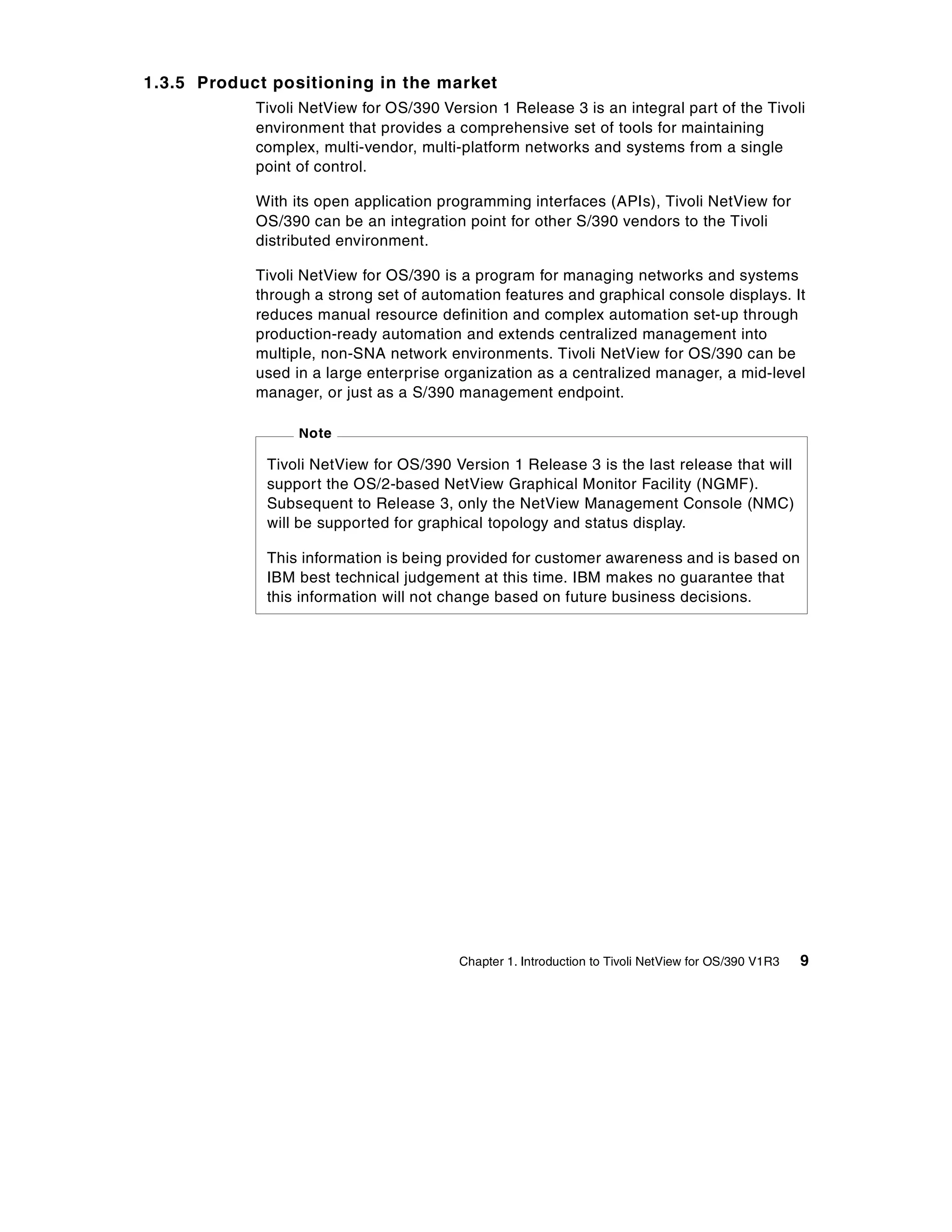 1.3.5 Product positioning in the market
            Tivoli NetView for OS/390 Version 1 Release 3 is an integral part of the Tivoli
            environment that provides a comprehensive set of tools for maintaining
            complex, multi-vendor, multi-platform networks and systems from a single
            point of control.

            With its open application programming interfaces (APIs), Tivoli NetView for
            OS/390 can be an integration point for other S/390 vendors to the Tivoli
            distributed environment.

            Tivoli NetView for OS/390 is a program for managing networks and systems
            through a strong set of automation features and graphical console displays. It
            reduces manual resource definition and complex automation set-up through
            production-ready automation and extends centralized management into
            multiple, non-SNA network environments. Tivoli NetView for OS/390 can be
            used in a large enterprise organization as a centralized manager, a mid-level
            manager, or just as a S/390 management endpoint.

                  Note

             Tivoli NetView for OS/390 Version 1 Release 3 is the last release that will
             support the OS/2-based NetView Graphical Monitor Facility (NGMF).
             Subsequent to Release 3, only the NetView Management Console (NMC)
             will be supported for graphical topology and status display.

             This information is being provided for customer awareness and is based on
             IBM best technical judgement at this time. IBM makes no guarantee that
             this information will not change based on future business decisions.




                                         Chapter 1. Introduction to Tivoli NetView for OS/390 V1R3   9
 
