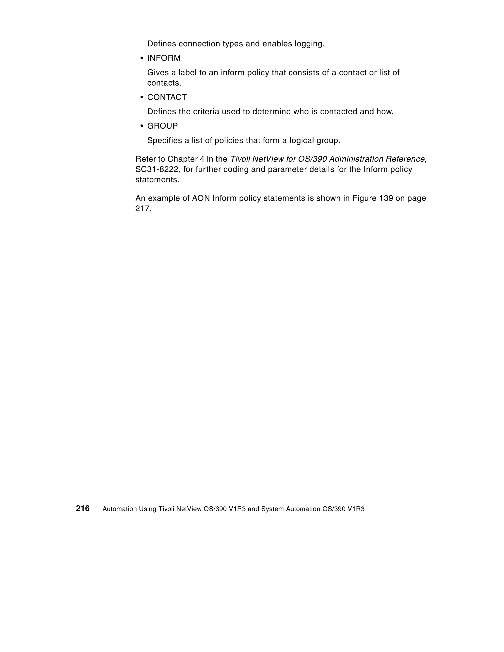 Defines connection types and enables logging.
                 • INFORM
                   Gives a label to an inform policy that consists of a contact or list of
                   contacts.
                 • CONTACT
                   Defines the criteria used to determine who is contacted and how.
                 • GROUP
                   Specifies a list of policies that form a logical group.

               Refer to Chapter 4 in the Tivoli NetView for OS/390 Administration Reference,
               SC31-8222, for further coding and parameter details for the Inform policy
               statements.

               An example of AON Inform policy statements is shown in Figure 139 on page
               217.




216   Automation Using Tivoli NetView OS/390 V1R3 and System Automation OS/390 V1R3
 
