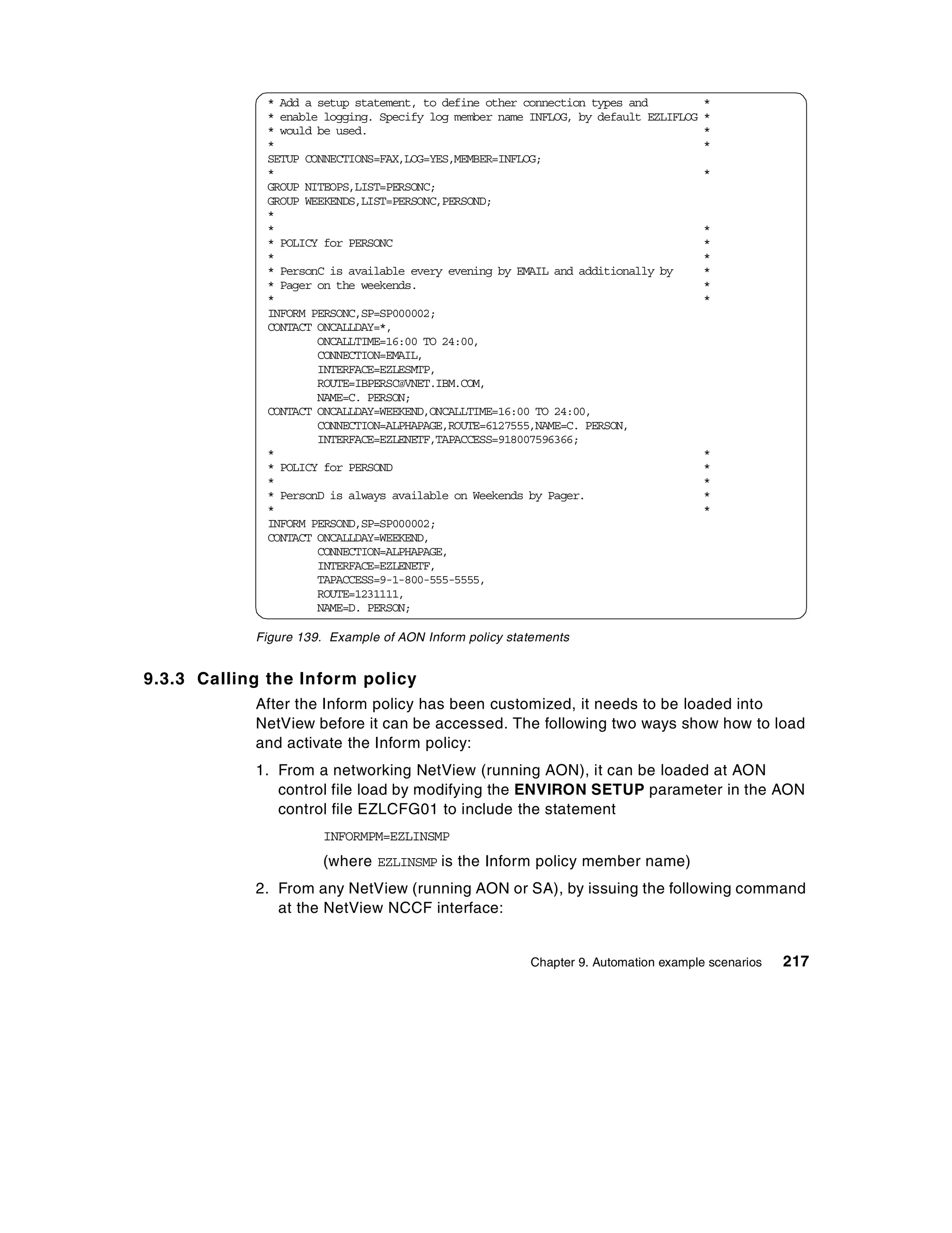 * Add a setup statement, to define other connection types and           *
              * enable logging. Specify log member name INFLOG, by default EZLIFLOG   *
              * would be used.                                                        *
              *                                                                       *
              SETUP CONNECTIONS=FAX,LOG=YES,MEMBER=INFLOG;
              *                                                                       *
              GROUP NITEOPS,LIST=PERSONC;
              GROUP WEEKENDS,LIST=PERSONC,PERSOND;
              *
              *                                                                       *
              * POLICY for PERSONC                                                    *
              *                                                                       *
              * PersonC is available every evening by EMAIL and additionally by       *
              * Pager on the weekends.                                                *
              *                                                                       *
              INFORM PERSONC,SP=SP000002;
              CONTACT ONCALLDAY=*,
                      ONCALLTIME=16:00 TO 24:00,
                      CONNECTION=EMAIL,
                      INTERFACE=EZLESMTP,
                      ROUTE=IBPERSC@VNET.IBM.COM,
                      NAME=C. PERSON;
              CONTACT ONCALLDAY=WEEKEND,ONCALLTIME=16:00 TO 24:00,
                      CONNECTION=ALPHAPAGE,ROUTE=6127555,NAME=C. PERSON,
                      INTERFACE=EZLENETF,TAPACCESS=918007596366;
              *                                                                       *
              * POLICY for PERSOND                                                    *
              *                                                                       *
              * PersonD is always available on Weekends by Pager.                     *
              *                                                                       *
              INFORM PERSOND,SP=SP000002;
              CONTACT ONCALLDAY=WEEKEND,
                      CONNECTION=ALPHAPAGE,
                      INTERFACE=EZLENETF,
                      TAPACCESS=9-1-800-555-5555,
                      ROUTE=1231111,
                      NAME=D. PERSON;

            Figure 139. Example of AON Inform policy statements


9.3.3 Calling the Inform policy
            After the Inform policy has been customized, it needs to be loaded into
            NetView before it can be accessed. The following two ways show how to load
            and activate the Inform policy:
            1. From a networking NetView (running AON), it can be loaded at AON
               control file load by modifying the ENVIRON SETUP parameter in the AON
               control file EZLCFG01 to include the statement
                      INFORMPM=EZLINSMP
                      (where EZLINSMP is the Inform policy member name)
            2. From any NetView (running AON or SA), by issuing the following command
               at the NetView NCCF interface:


                                                        Chapter 9. Automation example scenarios   217
 